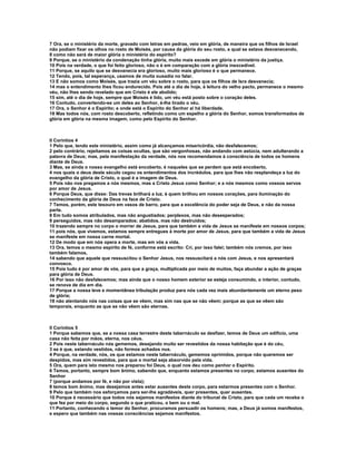 7 Ora, se o ministério da morte, gravado com letras em pedras, veio em glória, de maneira que os filhos de Israel
não podiam fixar os olhos no rosto de Moisés, por causa da glória do seu rosto, a qual se estava desvanecendo,
8 como não será de maior glória o ministério do espírito?
9 Porque, se o ministério da condenação tinha glória, muito mais excede em glória o ministério da justiça.
10 Pois na verdade, o que foi feito glorioso, não o é em comparação com a glória inexcedível.
11 Porque, se aquilo que se desvanecia era glorioso, muito mais glorioso é o que permanece.
12 Tendo, pois, tal esperança, usamos de muita ousadia no falar.
13 E não somos como Moisés, que trazia um véu sobre o rosto, para que os filhos de Isra desvanecia;
14 mas o entendimento lhes ficou endurecido. Pois até o dia de hoje, à leitura do velho pacto, permanece o mesmo
véu, não lhes sendo revelado que em Cristo é ele abolido;
15 sim, até o dia de hoje, sempre que Moisés é lido, um véu está posto sobre o coração deles.
16 Contudo, convertendo-se um deles ao Senhor, é-lhe tirado o véu.
17 Ora, o Senhor é o Espírito; e onde está o Espírito do Senhor aí há liberdade.
18 Mas todos nós, com rosto descoberto, refletindo como um espelho a glória do Senhor, somos transformados de
glória em glória na mesma imagem, como pelo Espírito do Senhor.



II Coríntios 4
1 Pelo que, tendo este ministério, assim como já alcançamos misericórdia, não desfalecemos;
2 pelo contrário, rejeitamos as coisas ocultas, que são vergonhosas, não andando com astúcia, nem adulterando a
palavra de Deus; mas, pela manifestação da verdade, nós nos recomendamos à consciência de todos os homens
diante de Deus.
3 Mas, se ainda o nosso evangelho está encoberto, é naqueles que se perdem que está encoberto,
4 nos quais o deus deste século cegou os entendimentos dos incrédulos, para que lhes não resplandeça a luz do
evangelho da glória de Cristo, o qual é a imagem de Deus.
5 Pois não nos pregamos a nós mesmos, mas a Cristo Jesus como Senhor; e a nós mesmos como vossos servos
por amor de Jesus.
6 Porque Deus, que disse: Das trevas brilhará a luz, é quem brilhou em nossos corações, para iluminação do
conhecimento da glória de Deus na face de Cristo.
7 Temos, porém, este tesouro em vasos de barro, para que a excelência do poder seja de Deus, e não da nossa
parte.
8 Em tudo somos atribulados, mas não angustiados; perplexos, mas não desesperados;
9 perseguidos, mas não desamparados; abatidos, mas não destruídos;
10 trazendo sempre no corpo o morrer de Jesus, para que também a vida de Jesus se manifeste em nossos corpos;
11 pois nós, que vivemos, estamos sempre entregues à morte por amor de Jesus, para que também a vida de Jesus
se manifeste em nossa carne mortal.
12 De modo que em nós opera a morte, mas em vós a vida.
13 Ora, temos o mesmo espírito de fé, conforme está escrito: Cri, por isso falei; também nós cremos, por isso
também falamos,
14 sabendo que aquele que ressuscitou o Senhor Jesus, nos ressuscitará a nós com Jesus, e nos apresentará
convosco.
15 Pois tudo é por amor de vós, para que a graça, multiplicada por meio de muitos, faça abundar a ação de graças
para glória de Deus.
16 Por isso não desfalecemos; mas ainda que o nosso homem exterior se esteja consumindo, o interior, contudo,
se renova de dia em dia.
17 Porque a nossa leve e momentânea tribulação produz para nós cada vez mais abundantemente um eterno peso
de glória;
18 não atentando nós nas coisas que se vêem, mas sim nas que se não vêem; porque as que se vêem são
temporais, enquanto as que se não vêem são eternas.



II Coríntios 5
1 Porque sabemos que, se a nossa casa terrestre deste tabernáculo se desfizer, temos de Deus um edifício, uma
casa não feita por mãos, eterna, nos céus.
2 Pois neste tabernáculo nós gememos, desejando muito ser revestidos da nossa habitação que é do céu,
3 se é que, estando vestidos, não formos achados nus.
4 Porque, na verdade, nós, os que estamos neste tabernáculo, gememos oprimidos, porque não queremos ser
despidos, mas sim revestidos, para que o mortal seja absorvido pela vida.
5 Ora, quem para isto mesmo nos preparou foi Deus, o qual nos deu como penhor o Espírito.
6 Temos, portanto, sempre bom ânimo, sabendo que, enquanto estamos presentes no corpo, estamos ausentes do
Senhor
7 (porque andamos por fé, e não por vista);
8 temos bom ânimo, mas desejamos antes estar ausentes deste corpo, para estarmos presentes com o Senhor.
9 Pelo que também nos esforçamos para ser-lhe agradáveis, quer presentes, quer ausentes.
10 Porque é necessário que todos nós sejamos manifestos diante do tribunal de Cristo, para que cada um receba o
que fez por meio do corpo, segundo o que praticou, o bem ou o mal.
11 Portanto, conhecendo o temor do Senhor, procuramos persuadir os homens; mas, a Deus já somos manifestos,
e espero que também nas vossas consciências sejamos manifestos.
 