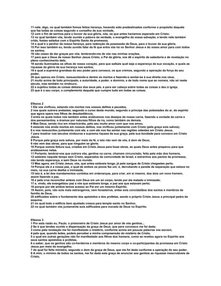 11 nele, digo, no qual também fomos feitos herança, havendo sido predestinados conforme o propósito daquele
que faz todas as coisas segundo o conselho da sua vontade,
12 com o fim de sermos para o louvor da sua glória, nós, os que antes havíamos esperado em Cristo;
13 no qual também vós, tendo ouvido a palavra da verdade, o evangelho da vossa salvação, e tendo nele também
crido, fostes selados com o Espírito Santo da promessa,
14 o qual é o penhor da nossa herança, para redenção da possessão de Deus, para o louvor da sua glória.
15 Por isso também eu, tendo ouvido falar da fé que entre vós há no Senhor Jesus e do vosso amor para com todos
os santos,
16 não cesso de dar graças por vós, lembrando-me de vós nas minhas orações,
17 para que o Deus de nosso Senhor Jesus Cristo, o Pai da glória, vos dê o espírito de sabedoria e de revelação no
pleno conhecimento dele;
18 sendo iluminados os olhos do vosso coração, para que saibais qual seja a esperança da sua vocação, e quais as
riquezas da glória da sua herança nos santos,
19 e qual a suprema grandeza do seu poder para conosco, os que cremos, segundo a operação da força do seu
poder,
20 que operou em Cristo, ressuscitando-o dentre os mortos e fazendo-o sentar-se à sua direita nos céus,
21 muito acima de todo principado, e autoridade, e poder, e domínio, e de todo nome que se nomeia, não só neste
século, mas também no vindouro;
22 e sujeitou todas as coisas debaixo dos seus pés, e para ser cabeça sobre todas as coisas o deu à igreja,
23 que é o seu corpo, o complemento daquele que cumpre tudo em todas as coisas.



Efésios 2
1 Ele vos vivificou, estando vós mortos nos vossos delitos e pecados,
2 nos quais outrora andastes, segundo o curso deste mundo, segundo o príncipe das potestades do ar, do espírito
que agora opera nos filhos de desobediência,
3 entre os quais todos nós também antes andávamos nos desejos da nossa carne, fazendo a vontade da carne e
dos pensamentos; e éramos por natureza filhos da ira, como também os demais.
4 Mas Deus, sendo rico em misericórdia, pelo seu muito amor com que nos amou,
5 estando nós ainda mortos em nossos delitos, nos vivificou juntamente com Cristo (pela graça sois salvos),
6 e nos ressuscitou juntamente com ele, e com ele nos fez sentar nas regiões celestes em Cristo Jesus,
7 para mostrar nos séculos vindouros a suprema riqueza da sua graça, pela sua bondade para conosco em Cristo
Jesus.
8 Porque pela graça sois salvos, por meio da fé, e isto não vem de vós, é dom de Deus;
9 não vem das obras, para que ninguém se glorie.
10 Porque somos feitura sua, criados em Cristo Jesus para boas obras, as quais Deus antes preparou para que
andássemos nelas.
11 Portanto, lembrai-vos que outrora vós, gentios na carne, chamam circuncisão, feita pela mão dos homens,
12 estáveis naquele tempo sem Cristo, separados da comunidade de Israel, e estranhos aos pactos da promessa,
não tendo esperança, e sem Deus no mundo.
13 Mas agora, em Cristo Jesus, vós, que antes estáveis longe, já pelo sangue de Cristo chegastes perto.
14 Porque ele é a nossa paz, o qual de ambos os povos fez um; e, derrubando a parede de separação que estava no
meio, na sua carne desfez a inimizade,
15 isto é, a lei dos mandamentos contidos em ordenanças, para criar, em si mesmo, dos dois um novo homem,
assim fazendo a paz,
16 e pela cruz reconciliar ambos com Deus em um só corpo, tendo por ela matado a inimizade;
17 e, vindo, ele evangelizou paz a vós que estáveis longe, e paz aos que estavam perto;
18 porque por ele ambos temos acesso ao Pai em um mesmo Espírito.
19 Assim, pois, não sois mais estrangeiros, nem forasteiros, antes sois concidadãos dos santos e membros da
família de Deus,
20 edificados sobre o fundamento dos apóstolos e dos profetas, sendo o próprio Cristo Jesus a principal pedra da
esquina;
21 no qual todo o edifício bem ajustado cresce para templo santo no Senhor,
22 no qual também vós juntamente sois edificados para morada de Deus no Espírito.



Efésios 3
1 Por esta razão eu, Paulo, o prisioneiro de Cristo Jesus por amor de vós gentios...
2 Se é que tendes ouvido a dispensação da graça de Deus, que para convosco me foi dada;
3 como pela revelação me foi manifestado o mistério, conforme acima em poucas palavras vos escrevi,
4 pelo que, quando ledes, podeis perceber a minha compreensão do mistério de Cristo,
5 o qual em outras gerações não foi manifestado aos filhos dos homens, como se revelou agora no Espírito aos
seus santos apóstolos e profetas,
6 a saber, que os gentios são co-herdeiros e membros do mesmo corpo e co-participantes da promessa em Cristo
Jesus por meio do evangelho;
7 do qual fui feito ministro, segundo o dom da graça de Deus, que me foi dada conforme a operação do seu poder.
8 A mim, o mínimo de todos os santos, me foi dada esta graça de anunciar aos gentios as riquezas inescrutáveis de
Cristo,
 