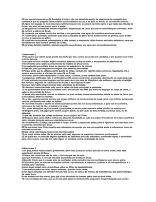 23 se é que permaneceis na fé, fundados e firmes, não vos deixando apartar da esperança do evangelho que
ouvistes, e que foi pregado a toda criatura que há debaixo do céu, e do qual eu, Paulo, fui constituído ministro.
24 Agora me regozijo no meio dos meus sofrimentos por vós, e cumpro na minha carne o que resta das aflições de
Cristo, por amor do seu corpo, que é a igreja;
25 da qual eu fui constituído ministro segundo a dispensação de Deus, que me foi concedida para convosco, a fim
de cumprir a palavra de Deus,
26 o mistério que esteve oculto dos séculos, e das gerações; mas agora foi manifesto aos seus santos,
27 a quem Deus quis fazer conhecer quais são as riquezas da glória deste mistério entre os gentios, que é Cristo
em vós, a esperança da glória;
28 o qual nós anunciamos, admoestando a todo homem, e ensinando a todo homem em toda a sabedoria, para que
apresentemos todo homem perfeito em Cristo;
29 para isso também trabalho, lutando segundo a sua eficácia, que opera em mim poderosamente.



Colossenses 2
1 Pois quero que saibais quão grande luta tenho por vós, e pelos que estão em Laodicéia, e por quantos não viram
a minha pessoa;
2 para que os seus corações sejam animados, estando unidos em amor, e enriquecidos da plenitude do
entendimento para o pleno conhecimento do mistério de Deus-Cristo,
3 no qual estão escondidos todos os tesouros da sabedoria e da ciência.
4 Digo isto, para que ninguém vos engane com palavras persuasivas.
5 Porque ainda que eu esteja ausente quanto ao corpo, contudo em espírito estou convosco, regozijando-me, e
vendo a vossa ordem e a firmeza da vossa fé em Cristo.
6 Portanto, assim como recebestes a Cristo Jesus, o Senhor, assim também nele andai,
7 arraigados e edificados nele, e confirmados na fé, assim como fostes ensinados, abundando em ação de graças.
8 Tendo cuidado para que ninguém vos faça presa sua, por meio de filosofias e vãs sutilezas, segundo a tradição
dos homens, segundo os rudimentos do mundo, e não segundo Cristo;
9 porque nele habita corporalmente toda a plenitude da divindade,
10 e tendes a vossa plenitude nele, que é a cabeça de todo principado e potestade,
11 no qual também fostes circuncidados com a circuncisão não feita por mãos no despojar do corpo da carne, a
saber, a circuncisão de Cristo;
12 tendo sido sepultados com ele no batismo, no qual também fostes ressuscitados pela fé no poder de Deus, que
o ressuscitou dentre os mortos;
13 e a vós, quando estáveis mortos nos vossos delitos e na incircuncisão da vossa carne, vos vivificou juntamente
com ele, perdoando-nos todos os delitos;
14 e havendo riscado o escrito de dívida que havia contra nós nas suas ordenanças, o qual nos era contrário,
removeu-o do meio de nós, cravando-o na cruz;
15 e, tendo despojado os principados e potestades, os exibiu publicamente e deles triunfou na mesma cruz.
16 Ninguém, pois, vos julgue pelo comer, ou pelo beber, ou por causa de dias de festa, ou de lua nova, ou de
sábados,
17 que são sombras das coisas vindouras; mas o corpo é de Cristo.
18 Ninguém atue como árbitro contra vós, afetando humildade ou culto aos anjos, firmando-se em coisas que tenha
visto, inchado vãmente pelo seu entendimento carnal,
19 e não retendo a Cabeça, da qual todo o corpo, provido e organizado pelas juntas e ligaduras, vai crescendo com
o aumento concedido por Deus.
20 Se morrestes com Cristo quanto aos rudimentos do mundo, por que vos sujeitais ainda a ordenanças, como se
vivêsseis no mundo,
21 tais como: não toques, não proves, não manuseies
22 (as quais coisas todas hão de perecer pelo uso), segundo os preceitos e doutrinas dos homens?
23 As quais têm, na verdade, alguma aparência de sabedoria em culto voluntário, humildade fingida, e severidade
para com o corpo, mas não têm valor algum no combate contra a satisfação da carne.



Colossenses 3
1 Se, pois, fostes ressuscitados juntamente com Cristo, buscai as coisas que são de cima, onde Cristo está
assentado à destra de Deus.
2 Pensai nas coisas que são de cima, e não nas que são da terra;
3 porque morrestes, e a vossa vida está escondida com Cristo em Deus.
4 Quando Cristo, que é a nossa vida, se manifestar, então também vós vos manifestareis com ele em glória.
5 Exterminai, pois, as vossas inclinações carnais; a prostituição, a impureza, a paixão, a vil concupiscência, e a
avareza, que é idolatria;
6 pelas quais coisas vem a ira de Deus sobre os filhos da desobediência;
7 nas quais também em outro tempo andastes, quando vivíeis nelas;
8 mas agora despojai-vos também de tudo isto: da ira, da cólera, da malícia, da maledicência, das palavras torpes
da vossa boca;
9 não mintais uns aos outros, pois que já vos despistes do homem velho com os seus feitos,
10 e vos vestistes do novo, que se renova para o pleno conhecimento, segundo a imagem daquele que o criou;
 