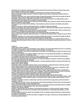 22 Quando um príncipe pecar, fazendo por ignorância qualquer das coisas que o Senhor seu Deus ordenou que
não se fizessem, e assim se tornar culpado;
23 se o pecado que cometeu lhe for notificado, então trará por sua oferta um bode, sem defeito;
24 porá a mão sobre a cabeça do bode e o imolará no lugar em que se imola o holocausto, perante o Senhor; é
oferta pelo pecado.
25 Depois o sacerdote, com o dedo, tomará do sangue da oferta pelo pecado e pô-lo-á sobre as pontas do altar do
holocausto; então o resto do sangue derramará à base do altar do holocausto.
26 Também queimará sobre o altar toda a sua gordura como a gordura do sacrifício da oferta pacífica; assim o
sacerdote fará por ele expiação do seu pecado, e ele será perdoado.
27 E se alguém dentre a plebe pecar por ignorância, fazendo qualquer das coisas que o Senhor ordenou que não se
fizessem, e assim se tornar culpado;
28 se o pecado que cometeu lhe for notificado, então trará por sua oferta uma cabra, sem defeito, pelo pecado
cometido;
29 porá a mão sobre a cabeça da oferta pelo pecado, e a imolará no lugar do holocausto.
30 Depois o sacerdote, com o dedo, tomará do sangue da oferta, e o porá sobre as pontas do altar do holocausto; e
todo o resto do sangue derramará à base do altar.
31 Tirará toda a gordura, como se tira a gordura do sacrifício pacífico, e a queimará sobre o altar, por cheiro suave
ao Senhor; e o sacerdote fará expiação por ele, e ele será perdoado.
32 Ou, se pela sua oferta trouxer uma cordeira como oferta pelo pecado, sem defeito a trará;
33 porá a mão sobre a cabeça da oferta pelo pecado, e a imolará por oferta pelo pecado, no lugar em que se imola o
holocausto.
34 Depois o sacerdote, com o dedo, tomará do sangue da oferta pelo pecado, e o porá sobre as pontas do altar do
holocausto; então todo o resto do sangue da oferta derramará à base do altar.
35 Tirará toda a gordura, como se tira a gordura do cordeiro do sacrifício pacífico e a queimará sobre o altar, em
cima das ofertas queimadas do Senhor; assim o sacerdote fará por ele expiação do pecado que cometeu, e ele será
perdoado.



Levítico 6
1 Disse ainda o Senhor a Moisés:
2 Se alguém pecar e cometer uma transgressão contra o Senhor, e se houver dolosamente para com o seu próximo
no tocante a um depósito, ou penhor, ou roubo, ou tiver oprimido a seu próximo;
3 se achar o perdido, e nisso se houver dolosamente e jurar falso; ou se fizer qualquer de todas as coisas em que o
homem costuma pecar;
4 se, pois, houver pecado e for culpado, restituirá o que roubou, ou o que obteve pela opressão, ou o depósito que
lhe foi dado em guarda, ou o perdido que achou,
5 ou qualquer coisa sobre que jurou falso; por inteiro o restituirá, e ainda a isso acrescentará a quinta parte; a
quem pertence, lho dará no dia em que trouxer a sua oferta pela culpa.
6 E como a sua oferta pela culpa, trará ao Senhor um carneiro sem defeito, do rebanho; conforme a tua avaliação
para oferta pela culpa trá-lo-á ao sacerdote;
7 e o sacerdote fará expiação por ele diante do Senhor, e ele será perdoado de todas as coisas que tiver feito, nas
quais se tenha tornado culpado.
8 Disse mais o Senhor a Moisés:
9 Dá ordem a Arão e a seus filhos, dizendo: Esta é a lei do holocausto: o holocausto ficará a noite toda, até pela
manhã, sobre a lareira do altar, e nela se conservará aceso o fogo do altar.
10 E o sacerdote vestirá a sua veste de linho, e vestirá as calças de linho sobre a sua carne; e levantará a cinza,
quando o fogo houver consumido o holocausto sobre o altar, e a porá junto ao altar.
11 Depois despirá as suas vestes, e vestirá outras vestes; e levará a cinza para fora do arraial a um lugar limpo.
12 O fogo sobre o altar se conservará aceso; não se apagará. O sacerdote acenderá lenha nele todos os dias pela
manhã, e sobre ele porá em ordem o holocausto, e queimará a gordura das ofertas pacíficas.
13 O fogo se conservará continuamente aceso sobre o altar; não se apagará.
14 Esta é a lei da oferta de cereais: os filhos de Arão a oferecerão perante o Senhor diante do altar.
15 O sacerdote tomará dela um punhado, isto é, da flor de farinha da oferta de cereais e do azeite da mesma, e todo
o incenso que estiver sobre a oferta de cereais, e os queimará sobre o altar por cheiro suave ao Senhor, como o
memorial da oferta.
16 E Arão e seus filhos comerão o restante dela; comê-lo-ão sem fermento em lugar santo; no átrio da tenda da
revelação o comerão.
17 Levedado não se cozerá. Como a sua porção das minhas ofertas queimadas lho tenho dado; coisa santíssima é,
como a oferta pelo pecado, e como a oferta pela culpa.
18 Todo varão entre os filhos de Arão comerá dela, como a sua porção das ofertas queimadas do Senhor; estatuto
perpétuo será para as vossas gerações; tudo o que as tocar será santo.
19 Disse mais o Senhor a Moisés:
20 Esta é a oferta de Arão e de seus filhos, a qual oferecerão ao Senhor no dia em que ele for ungido: a décima
parte duma efa de flor de farinha, como oferta de cereais, perpetuamente, a metade dela pela amanhã, e a outra
metade à tarde.
21 Numa assadeira se fará com azeite; bem embebida a trarás; em pedaços cozidos oferecerás a oferta de cereais
por cheiro suave ao Senhor.
22 Também o sacerdote que, de entre seus filhos, for ungido em seu lugar, a oferecerá; por estatuto perpétuo será
ela toda queimada ao Senhor.
 