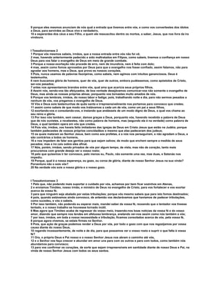 9 porque eles mesmos anunciam de nós qual a entrada que tivemos entre vós, e como vos convertestes dos ídolos
a Deus, para servirdes ao Deus vivo e verdadeiro,
10 e esperardes dos céus a seu Filho, a quem ele ressuscitou dentre os mortos, a saber, Jesus, que nos livra da ira
vindoura.



I Tessalonicenses 2
1 Porque vós mesmos sabeis, irmãos, que a nossa entrada entre vós não foi vã;
2 mas, havendo anteriormente padecido e sido maltratados em Filipos, como sabeis, tivemos a confiança em nosso
Deus para vos falar o evangelho de Deus em meio de grande combate.
3 Porque a nossa exortação não procede de erro, nem de imundícia, nem é feita com dolo;
4 mas, assim como fomos aprovados por Deus para que o evangelho nos fosse confiado, assim falamos, não para
agradar aos homens, mas a Deus, que prova os nossos corações.
5 Pois, nunca usamos de palavras lisonjeiras, como sabeis, nem agimos com intuitos gananciosos. Deus é
testemunha,
6 nem buscamos glória de homens, quer de vós, quer de outros, embora pudéssemos, como apóstolos de Cristo,
ser-vos pesados;
7 antes nos apresentamos brandos entre vós, qual ama que acaricia seus próprios filhos.
8 Assim nós, sendo-vos tão afeiçoados, de boa vontade desejávamos comunicar-vos não somente o evangelho de
Deus, mas ainda as nossas próprias almas; porquanto vos tornastes muito amados de nós.
9 Porque vos lembrais, irmãos, do nosso labor e fadiga; pois, trabalhando noite e dia, para não sermos pesados a
nenhum de vós, vos pregamos o evangelho de Deus.
10 Vós e Deus sois testemunhas de quão santa e irrepreensivelmente nos portamos para convosco que credes;
11 assim como sabeis de que modo vos tratávamos a cada um de vós, como um pai a seus filhos,
12 exortando-vos e consolando-vos, e instando que andásseis de um modo digno de Deus, o qual vos chama ao
seu reino e glória.
13 Por isso nós também, sem cessar, damos graças a Deus, porquanto vós, havendo recebido a palavra de Deus
que de nós ouvistes, a recebestes, não como palavra de homens, mas (segundo ela é na verdade) como palavra de
Deus, a qual também opera em vós que credes.
14 Pois vós, irmãos, vos haveis feito imitadores das igrejas de Deus em Cristo Jesus que estão na Judéia; porque
também padecestes de vossos próprios concidadãos o mesmo que elas padeceram dos judeus;
15 os quais mataram ao Senhor Jesus, bem como aos profetas, e a nós nos perseguiram, e não agradam a Deus, e
são contrários a todos os homens,
16 e nos impedem de falar aos gentios para que sejam salvos; de modo que enchem sempre a medida de seus
pecados; mas a ira caiu sobre eles afinal.
17 Nós, porém, irmãos, sendo privados de vós por algum tempo, de vista, mas não de coração, tanto mais
procuramos com grande desejo ver o vosso rosto;
18 pelo que quisemos ir ter convosco, pelo menos eu, Paulo, não somente uma vez, mas duas, e Satanás nos
impediu.
19 Porque, qual é a nossa esperança, ou gozo, ou coroa de glória, diante de nosso Senhor Jesus na sua vinda?
Porventura não o sois vós?
20 Na verdade vós sois a nossa glória e o nosso gozo.



I Tessalonicenses 3
1 Pelo que, não podendo mais suportar o cuidado por vós, achamos por bem ficar sozinhos em Atenas,
2 e enviamos Timóteo, nosso irmão, e ministro de Deus no evangelho de Cristo, para vos fortalecer e vos exortar
acerca da vossa fé;
3 para que ninguém seja abalado por estas tribulações; porque vós mesmo sabeis que para isto fomos destinados;
4 pois, quando estávamos ainda convosco, de antemão vos declarávamos que havíamos de padecer tribulações,
como sucedeu, e vós o sabeis.
5 Por isso também, não podendo eu esperar mais, mandei saber da vossa fé, receando que o tentador vos tivesse
tentado, e o nosso trabalho se houvesse tornado inútil.
6 Mas agora que Timóteo acaba de regressar do vosso meio, trazendo-nos boas notícias da vossa fé e do vosso
amor, dizendo que sempre nos tendes em afetuosa lembrança, anelando ver-nos assim como nós também a vós;
7 por isso, irmãos, em toda a nossa necessidade e tribulação, ficamos consolados acerca de vós, pela vossa fé,
8 porque agora vivemos, se estais firmes no Senhor.
9 Pois, que ação de graças podemos render a Deus por vós, por todo o gozo com que nos regozijamos por vossa
causa diante do nosso Deus,
10 rogando incessantemente, de noite e de dia, para que possamos ver o vosso rosto e suprir o que falta à vossa
fé?
11 Ora, o próprio Deus e Pai nosso e o nosso Senhor Jesus nos abram o caminho até vós,
12 e o Senhor vos faça crescer e abundar em amor uns para com os outros e para com todos, como também nós
abundamos para convosco;
13 para vos confirmar os corações, de sorte que sejam irrepreensíveis em santidade diante de nosso Deus e Pai, na
vinda de nosso Senhor Jesus com todos os seus santos.
 