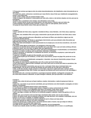 11 Porquanto ouvimos que alguns entre vós andam desordenadamente, não trabalhando, antes intrometendo-se na
vida alheia;
12 a esses tais, porém, ordenamos e exortamos por nosso Senhor Jesus Cristo que, trabalhando sossegadamente,
comam o seu próprio pão.
13 Vós, porém, irmãos, não vos canseis de fazer o bem.
14 Mas, se alguém não obedecer à nossa palavra por esta carta, notai-o e não tenhais relações com ele, para que se
envergonhe;
15 todavia não o considereis como inimigo, mas admoestai-o como irmão.
16 Ora, o próprio Senhor da paz vos dê paz sempre e de toda maneira. O Senhor seja com todos vós.
17 Esta saudação é de próprio punho, de Paulo, o que é o sinal em cada epístola; assim escrevo.
18 A graça de nosso Senhor Jesus Cristo seja com todos vós.



I Timóteo 1
1 Paulo, apóstolo de Cristo Jesus, segundo o mandado de Deus, nosso Salvador, e de Cristo Jesus, esperança
nossa.
2 a Timóteo, meu verdadeiro filho na fé: graça, misericórdia e paz da parte de Deus Pai e de Cristo Jesus, nosso
Senhor.
3 Como te roguei, quando partia para a Macedônia, que ficasse em Éfeso, para advertires a alguns que não
ensinassem doutrina diversa,
4 nem se preocupassem com fábulas ou genealogias intermináveis, pois que produzem antes discussões que
edificação para com Deus, que se funda na fé...
5 Mas o fim desta admoestação é o amor que procede de um coração puro, de uma boa consciência, e de uma fé
não fingida;
6 das quais coisas alguns se desviaram, e se entregaram a discursos vãos,
7 querendo ser doutores da lei, embora não entendam nem o que dizem nem o que com tanta confiança afirmam.
8 Sabemos, porém, que a lei é boa, se alguém dela usar legitimamente,
9 reconhecendo que a lei não é feita para o justo, mas para os transgressores e insubordinados, os irreverentes e
pecadores, os ímpios e profanos, para os parricidas, matricidas e homicidas,
10 para os devassos, os sodomitas, os roubadores de homens, os mentirosos, os perjuros, e para tudo que for
contrário à sã doutrina,
11 segundo o evangelho da glória do Deus bendito, que me foi confiado.
12 Dou graças àquele que me fortaleceu, a Cristo Jesus nosso Senhor, porque me julgou fiel, pondo-me no seu
ministério,
13 ainda que outrora eu era blasfemador, perseguidor, e injuriador; mas alcancei misericórdia, porque o fiz por
ignorância, na incredulidade;
14 e a graça de nosso Senhor superabundou com a fé e o amor que há em Cristo Jesus.
15 Fiel é esta palavra e digna de toda a aceitação; que Cristo Jesus veio ao mundo para salvar os pecadores, dos
quais sou eu o principal;
16 mas por isso alcancei misericórdia, para que em mim, o principal, Cristo Jesus mostrasse toda a sua
longanimidade, a fim de que eu servisse de exemplo aos que haviam de crer nele para a vida eterna.
17 Ora, ao Rei dos séculos, imortal, invisível, ao único Deus, seja honra e glória para todo o sempre. Amém.
18 Esta admoestação te dirijo, filho Timóteo, que segundo as profecias que houve acerca de ti, por elas pelejes a
boa peleja,
19 conservando a fé, e uma boa consciência, a qual alguns havendo rejeitado, naufragando no tocante à fé;
20 e entre esses Himeneu e Alexandre, os quais entreguei a Satanás, para que aprendam a não blasfemar.



I Timóteo 2
1 Exorto, pois, antes de tudo que se façam súplicas, orações, intercessões, e ações de graças por todos os
homens,
2 pelos reis, e por todos os que exercem autoridade, para que tenhamos uma vida tranqüila e sossegada, em toda a
piedade e honestidade.
3 Pois isto é bom e agradável diante de Deus nosso Salvador,
4 o qual deseja que todos os homens sejam salvos e cheguem ao pleno conhecimento da verdade.
5 Porque há um só Deus, e um só Mediador entre Deus e os homens, Cristo Jesus, homem,
6 o qual se deu a si mesmo em resgate por todos, para servir de testemunho a seu tempo;
7 para o que (digo a verdade, não minto) eu fui constituído pregador e apóstolo, mestre dos gentios na fé e na
verdade.
8 Quero, pois, que os homens orem em todo lugar, levantando mãos santas, sem ira nem contenda.
9 Quero, do mesmo modo, que as mulheres se ataviem com traje decoroso, com modéstia e sobriedade, não com
tranças, ou com ouro, ou pérolas, ou vestidos custosos,
10 mas (como convém a mulheres que fazem profissão de servir a Deus) com boas obras.
11 A mulher aprenda em silêncio com toda a submissão.
12 Pois não permito que a mulher ensine, nem tenha domínio sobre o homem, mas que esteja em silêncio.
13 Porque primeiro foi formado Adão, depois Eva.
14 E Adão não foi enganado, mas a mulher, sendo enganada, caiu em transgressão;
15 salvar-se-á, todavia, dando à luz filhos, se permanecer com sobriedade na fé, no amor e na santificação.
 