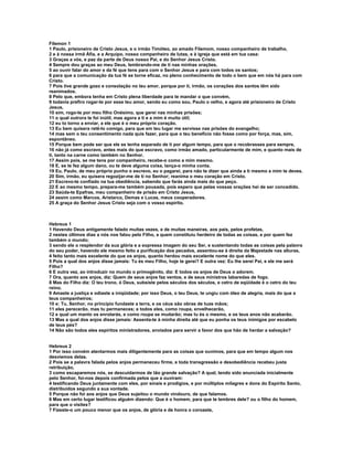 Filemon 1
1 Paulo, prisioneiro de Cristo Jesus, e o irmão Timóteo, ao amado Filemom, nosso companheiro de trabalho,
2 e à nossa irmã Áfia, e a Arquipo, nosso companheiro de lutas, e à igreja que está em tua casa:
3 Graças a vós, e paz da parte de Deus nosso Pai, e do Senhor Jesus Cristo.
4 Sempre dou graças ao meu Deus, lembrando-me de ti nas minhas orações,
5 ao ouvir falar do amor e da fé que tens para com o Senhor Jesus e para com todos os santos;
6 para que a comunicação da tua fé se torne eficaz, no pleno conhecimento de todo o bem que em nós há para com
Cristo.
7 Pois tive grande gozo e consolação no teu amor, porque por ti, irmão, os corações dos santos têm sido
reanimados.
8 Pelo que, embora tenha em Cristo plena liberdade para te mandar o que convém,
9 todavia prefiro rogar-te por esse teu amor, sendo eu como sou, Paulo o velho, e agora até prisioneiro de Cristo
Jesus,
10 sim, rogo-te por meu filho Onésimo, que gerei nas minhas prisões;
11 o qual outrora te foi inútil, mas agora a ti e a mim é muito útil;
12 eu to torno a enviar, a ele que é o meu próprio coração.
13 Eu bem quisera retê-lo comigo, para que em teu lugar me servisse nas prisões do evangelho;
14 mas sem o teu consentimento nada quis fazer, para que o teu benefício não fosse como por força, mas, sim,
espontâneo.
15 Porque bem pode ser que ele se tenha separado de ti por algum tempo, para que o recobrasses para sempre,
16 não já como escravo, antes mais do que escravo, como irmão amado, particularmente de mim, e quanto mais de
ti, tanto na carne como também no Senhor.
17 Assim pois, se me tens por companheiro, recebe-o como a mim mesmo.
18 E, se te fez algum dano, ou te deve alguma coisa, lança-o minha conta.
19 Eu, Paulo, de meu próprio punho o escrevo, eu o pagarei, para não te dizer que ainda a ti mesmo a mim te deves.
20 Sim, irmão, eu quisera regozijar-me de ti no Senhor; reanima o meu coração em Cristo.
21 Escrevo-te confiado na tua obediência, sabendo que farás ainda mais do que peço.
22 E ao mesmo tempo, prepara-me também pousada, pois espero que pelas vossas orações hei de ser concedido.
23 Saúda-te Epafras, meu companheiro de prisão em Cristo Jesus,
24 assim como Marcos, Aristarco, Demas e Lucas, meus cooperadores.
25 A graça do Senhor Jesus Cristo seja com o vosso espírito.



Hebreus 1
1 Havendo Deus antigamente falado muitas vezes, e de muitas maneiras, aos pais, pelos profetas,
2 nestes últimos dias a nós nos falou pelo Filho, a quem constituiu herdeiro de todas as coisas, e por quem fez
também o mundo;
3 sendo ele o resplendor da sua glória e a expressa imagem do seu Ser, e sustentando todas as coisas pela palavra
do seu poder, havendo ele mesmo feito a purificação dos pecados, assentou-se à direita da Majestade nas alturas,
4 feito tanto mais excelente do que os anjos, quanto herdou mais excelente nome do que eles.
5 Pois a qual dos anjos disse jamais: Tu és meu Filho, hoje te gerei? E outra vez: Eu lhe serei Pai, e ele me será
Filho?
6 E outra vez, ao introduzir no mundo o primogênito, diz: E todos os anjos de Deus o adorem.
7 Ora, quanto aos anjos, diz: Quem de seus anjos faz ventos, e de seus ministros labaredas de fogo.
8 Mas do Filho diz: O teu trono, ó Deus, subsiste pelos séculos dos séculos, e cetro de eqüidade é o cetro do teu
reino.
9 Amaste a justiça e odiaste a iniqüidade; por isso Deus, o teu Deus, te ungiu com óleo de alegria, mais do que a
teus companheiros;
10 e: Tu, Senhor, no princípio fundaste a terra, e os céus são obras de tuas mãos;
11 eles perecerão, mas tu permaneces; e todos eles, como roupa, envelhecerão,
12 e qual um manto os enrolarás, e como roupa se mudarão; mas tu és o mesmo, e os teus anos não acabarão.
13 Mas a qual dos anjos disse jamais: Assenta-te à minha direita até que eu ponha os teus inimigos por escabelo
de teus pés?
14 Não são todos eles espíritos ministradores, enviados para servir a favor dos que hão de herdar a salvação?


Hebreus 2
1 Por isso convém atentarmos mais diligentemente para as coisas que ouvimos, para que em tempo algum nos
desviemos delas.
2 Pois se a palavra falada pelos anjos permaneceu firme, e toda transgressão e desobediência recebeu justa
retribuição,
3 como escaparemos nós, se descuidarmos de tão grande salvação? A qual, tendo sido anunciada inicialmente
pelo Senhor, foi-nos depois confirmada pelos que a ouviram:
4 testificando Deus juntamente com eles, por sinais e prodígios, e por múltiplos milagres e dons do Espírito Santo,
distribuídos segundo a sua vontade.
5 Porque não foi aos anjos que Deus sujeitou o mundo vindouro, de que falamos.
6 Mas em certo lugar testificou alguém dizendo: Que é o homem, para que te lembres dele? ou o filho do homem,
para que o visites?
7 Fizeste-o um pouco menor que os anjos, de glória e de honra o coroaste,
 