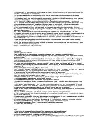 15 tendo cuidado de que ninguém se prive da graça de Deus, e de que nenhuma raiz de amargura, brotando, vos
perturbe, e por ela muitos se contaminem;
16 e ninguém seja devasso, ou profano como Esaú, que por uma simples refeição vendeu o seu direito de
primogenitura.
17 Porque bem sabeis que, querendo ele ainda depois herdar a bênção, foi rejeitado; porque não achou lugar de
arrependimento, ainda que o buscou diligentemente com lágrimas.
18 Pois não tendes chegado ao monte palpável, aceso em fogo, e à escuridão, e às trevas, e à tempestade,
19 e ao sonido da trombeta, e à voz das palavras, a qual os que a ouviram rogaram que não se lhes falasse mais;
20 porque não podiam suportar o que se lhes mandava: Se até um animal tocar o monte, será apedrejado.
21 E tão terrível era a visão, que Moisés disse: Estou todo aterrorizado e trêmulo.
22 Mas tendes chegado ao Monte Sião, e à cidade do Deus vivo, à Jerusalém celestial, a miríades de anjos;
23 à universal assembléia e igreja dos primogênitos inscritos nos céus, e a Deus, o juiz de todos, e aos espíritos
dos justos aperfeiçoados;
24 e a Jesus, o mediador de um novo pacto, e ao sangue da aspersão, que fala melhor do que o de Abel.
25 Vede que não rejeiteis ao que fala; porque, se não escaparam aqueles quando rejeitaram o que sobre a terra os
advertia, muito menos escaparemos nós, se nos desviarmos daquele que nos adverte lá dos céus;
26 a voz do qual abalou então a terra; mas agora tem ele prometido, dizendo: Ainda uma vez hei de abalar não só a
terra, mas também o céu.
27 Ora, esta palavra-Ainda uma vez-significa a remoção das coisas abaláveis, como coisas criadas, para que
permaneçam as coisas inabaláveis.
28 Pelo que, recebendo nós um reino que não pode ser abalado, retenhamos a graça, pela qual sirvamos a Deus
agradavelmente, com reverência e temor;
29 pois o nosso Deus é um fogo consumidor.



Hebreus 13
1 Permaneça o amor fraternal.
2 Não vos esqueçais da hospitalidade, porque por ela alguns, sem o saberem, hospedaram anjos.
3 Lembrai-vos dos presos, como se estivésseis presos com eles, e dos maltratados, como sendo-o vós mesmos
também no corpo.
4 Honrado seja entre todos o matrimônio e o leito sem mácula; pois aos devassos e adúlteros, Deus os julgará.
5 Seja a vossa vida isenta de ganância, contentando-vos com o que tendes; porque ele mesmo disse: Não te
deixarei, nem te desampararei.
6 De modo que com plena confiança digamos: O Senhor é quem me ajuda, não temerei; que me fará o homem?
7 Lembrai-vos dos vossos guias, os quais vos falaram a palavra de Deus, e, atentando para o êxito da sua carreira,
imitai-lhes a fé.
8 Jesus Cristo é o mesmo, ontem, e hoje, e eternamente.
9 Não vos deixeis levar por doutrinas várias e estranhas; porque bom é que o coração se fortifique com a graça, e
não com alimentos, que não trouxeram proveito algum aos que com eles se preocuparam.
10 Temos um altar, do qual não têm direito de comer os que servem ao tabernáculo.
11 Porque os corpos dos animais, cujo sangue é trazido para dentro do santo lugar pelo sumo sacerdote como
oferta pelo pecado, são queimados fora do arraial.
12 Por isso também Jesus, para santificar o povo pelo seu próprio sangue, sofreu fora da porta.
13 Saiamos pois a ele fora do arraial, levando o seu opróbrio.
14 Porque não temos aqui cidade permanente, mas buscamos a vindoura.
15 Por ele, pois, ofereçamos sempre a Deus sacrifício de louvor, isto é, o fruto dos lábios que confessam o seu
nome.
16 Mas não vos esqueçais de fazer o bem e de repartir com outros, porque com tais sacrifícios Deus se agrada.
17 Obedecei a vossos guias, sendo-lhes submissos; porque velam por vossas almas como quem há de prestar
contas delas; para que o façam com alegria e não gemendo, porque isso não vos seria útil.
18 Orai por nós, porque estamos persuadidos de que temos boa consciência, sendo desejosos de, em tudo, portar-
nos corretamente.
19 E com instância vos exorto a que o façais, para que eu mais depressa vos seja restituído.
20 Ora, o Deus de paz, que pelo sangue do pacto eterno tornou a trazer dentre os mortos a nosso Senhor Jesus,
grande pastor das ovelhas,
21 vos aperfeiçoe em toda boa obra, para fazerdes a sua vontade, operando em nós o que perante ele é agradável,
por meio de Jesus Cristo, ao qual seja glória para todo o sempre. Amém.
22 Rogo-vos, porém, irmãos, que suporteis estas palavras de exortação, pois vos escrevi em poucas palavras.
23 Sabei que o irmão Timóteo já está solto, com o qual, se ele vier brevemente, vos verei.
24 Saudai a todos os vossos guias e a todos os santos. Os de Itália vos saúdam.
25 A graça seja com todos vós.



Tiago 1
1 Tiago, servo de Deus e do Senhor Jesus Cristo, às doze tribos da Dispersão, saúde.
2 Meus irmãos, tende por motivo de grande gozo o passardes por várias provações,
3 sabendo que a aprovação da vossa fé produz a perseverança;
4 e a perseverança tenha a sua obra perfeita, para que sejais perfeitos e completos, não faltando em coisa alguma.
 