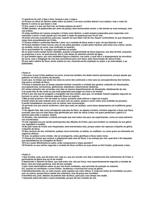 11 aparte-se do mal, e faça o bem; busque a paz, e siga-a.
12 Porque os olhos do Senhor estão sobre os justos, e os seus ouvidos atento à sua súplica; mas o rosto do
Senhor é contra os que fazem o mal.
13 Ora, quem é o que vos fará mal, se fordes zelosos do bem?
14 Mas também, se padecerdes por amor da justiça, bem-aventurados sereis; e não temais as suas ameaças, nem
vos turbeis;
15 antes santificai em vossos corações a Cristo como Senhor; e estai sempre preparados para responder com
mansidão e temor a todo aquele que vos pedir a razão da esperança que há em vós;
16 tendo uma boa consciência, para que, naquilo em que falam mal de vós, fiquem confundidos os que vituperam o
vosso bom procedimento em Cristo.
17 Porque melhor é sofrerdes fazendo o bem, se a vontade de Deus assim o quer, do que fazendo o mal.
18 Porque também Cristo morreu uma só vez pelos pecados, o justo pelos injustos, para levar-nos a Deus; sendo,
na verdade, morto na carne, mas vivificado no espírito;
19 no qual também foi, e pregou aos espíritos em prisão;
20 os quais noutro tempo foram rebeldes, quando a longanimidade de Deus esperava, nos dias de Noé, enquanto
se preparava a arca; na qual poucas, isto é, oito almas se salvaram através da água,
21 que também agora, por uma verdadeira figura-o batismo, vos salva, o qual não é o despojamento da imundícia
da carne, mas a indagação de uma boa consciência para com Deus, pela ressurreição de Jesus Cristo,
22 que está à destra de Deus, tendo subido ao céu; havendo-se-lhe sujeitado os anjos, e as autoridades, e as
potestades.



I Pedro 4
1 Ora pois, já que Cristo padeceu na carne, armai-vos também vós deste mesmo pensamento; porque aquele que
padeceu na carne já cessou do pecado;
2 para que, no tempo que ainda vos resta na carne não continueis a viver para as concupiscências dos homens,
mas para a vontade de Deus.
3 Porque é bastante que no tempo passado tenhais cumprido a vontade dos gentios, andando em dissoluções,
concupiscências, borrachices, glutonarias, bebedices e abomináveis idolatrias.
4 E acham estranho não correrdes com eles no mesmo desenfreamento de dissolução, blasfemando de vós;
5 os quais hão de dar conta ao que está preparado para julgar os vivos e os mortos.
6 Pois é por isto que foi pregado o evangelho até aos mortos, para que, na verdade, fossem julgados segundo os
homens na carne, mas vivessem segundo Deus em espírito.
7 Mas já está próximo o fim de todas as coisas; portanto sede sóbrios e vigiai em oração;
8 tendo antes de tudo ardente amor uns para com os outros, porque o amor cobre uma multidão de pecados;
9 sendo hospitaleiros uns para com os outros, sem murmuração;
10 servindo uns aos outros conforme o dom que cada um recebeu, como bons despenseiros da multiforme graça
de Deus.
11 Se alguém fala, fale como entregando oráculos de Deus; se alguém ministra, ministre segundo a força que Deus
concede; para que em tudo Deus seja glorificado por meio de Jesus Cristo, ma quem pertencem a glória e o
domínio para todo o sempre. Amém.
12 Amados, não estranheis a ardente provação que vem sobre vós para vos experimentar, como se coisa estranha
vos acontecesse;
13 mas regozijai-vos por serdes participantes das aflições de Cristo; para que também na revelação da sua glória
vos regozijeis e exulteis.
14 Se pelo nome de Cristo sois vituperados, bem-aventurados sois, porque sobre vós repousa o Espírito da glória,
o Espírito de Deus.
15 Que nenhum de vós, entretanto, padeça como homicida, ou ladrão, ou malfeitor, ou como quem se entremete em
negócios alheios;
16 mas, se padece como cristão, não se envergonhe, antes glorifique a Deus neste nome.
17 Porque já é tempo que comece o julgamento pela casa de Deus; e se começa por nós, qual será o fim daqueles
que desobedecem ao evangelho de Deus?
18 E se o justo dificilmente se salva, onde comparecerá o ímpio pecador?
19 Portanto os que sofrem segundo a vontade de Deus confiem as suas almas ao fiel Criador, praticando o bem.



I Pedro 5
1 Aos anciãos, pois, que há entre vós, rogo eu, que sou ancião com eles e testemunha dos sofrimentos de Cristo, e
participante da glória que se há de revelar:
2 Apascentai o rebanho de Deus, que está entre vós, não por força, mas espontaneamente segundo a vontade de
Deus; nem por torpe ganância, mas de boa vontade;
3 nem como dominadores sobre os que vos foram confiados, mas servindo de exemplo ao rebanho.
4 E, quando se manifestar o sumo Pastor, recebereis a imarcescível coroa da glória.
5 Semelhantemente vós, os mais moços, sede sujeitos aos mais velhos. E cingi-vos todos de humildade uns para
com os outros, porque Deus resiste aos soberbos, mas dá graça aos humildes.
6 Humilhai-vos, pois, debaixo da potente mão de Deus, para que a seu tempo vos exalte;
7 lançando sobre ele toda a vossa ansiedade, porque ele tem cuidado de vós.
 