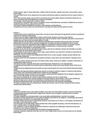 8 Sede sóbrios, vigiai. O vosso adversário, o Diabo, anda em derredor, rugindo como leão, e procurando a quem
possa tragar;
9 ao qual resisti firmes na fé, sabendo que os mesmos sofrimentos estão-se cumprindo entre os vossos irmãos no
mundo.
10 E o Deus de toda a graça, que em Cristo vos chamou à sua eterna glória, depois de haverdes sofrido por um
pouco, ele mesmo vos há de aperfeiçoar, confirmar e fortalecer.
11 A ele seja o domínio para todo o sempre. Amém.
12 Por Silvano, nosso fiel irmão, como o considero, escravo abreviadamente, exortando e testificando que esta é a
verdadeira graça de Deus; nela permanecei firmes.
13 A vossa co-eleita em Babilônia vos saúda, como também meu filho Marcos.
14 Saudai-vos uns aos outros com ósculo de amor. Paz seja com todos vós que estais em Cristo.



II Pedro 1
1 Simão Pedro, servo e apóstolo de Jesus Cristo, aos que conosco alcançaram fé igualmente preciosa na justiça do
nosso Deus e Salvador Jesus Cristo:
2 Graça e paz vos sejam multiplicadas no pleno conhecimento de Deus e de Jesus nosso Senhor;
3 visto como o seu divino poder nos tem dado tudo o que diz respeito à vida e à piedade, pelo pleno conhecimento
daquele que nos chamou por sua própria glória e virtude;
4 pelas quais ele nos tem dado as suas preciosas e grandíssimas promessas, para que por elas vos torneis
participantes da natureza divina, havendo escapado da corrupção, que pela concupiscência há no mundo.
5 E por isso mesmo vós, empregando toda a diligência, acrescentai à vossa fé a virtude, e à virtude a ciência,
6 e à ciência o domínio próprio, e ao domínio próprio a perseverança, e à perseverança a piedade,
7 e à piedade a fraternidade, e à fraternidade o amor.
8 Porque, se em vós houver e abundarem estas coisas, elas não vos deixarão ociosos nem infrutíferos no pleno
conhecimento de nosso Senhor Jesus Cristo.
9 Pois aquele em quem não há estas coisas é cego, vendo somente o que está perto, havendo-se esquecido da
purificação dos seus antigos pecados.
10 Portanto, irmãos, procurai mais diligentemente fazer firme a vossa vocação e eleição; porque, fazendo isto,
nunca jamais tropeçareis.
11 Porque assim vos será amplamente concedida a entrada no reino eterno do nosso Senhor e Salvador Jesus
Cristo.
12 Pelo que estarei sempre pronto para vos lembrar estas coisas, ainda que as saibais, e estejais confirmados na
verdade que já está convosco.
13 E tendo por justo, enquanto ainda estou neste tabernáculo, despertar-vos com admoestações,
14 sabendo que brevemente hei de deixar este meu tabernáculo, assim como nosso Senhor Jesus Cristo já mo
revelou.
15 Mas procurarei diligentemente que também em toda ocasião depois da minha morte tenhais lembrança destas
coisas.
16 Porque não seguimos fábulas engenhosas quando vos fizemos conhecer o poder e a vinda de nosso Senhor
Jesus Cristo, pois nós fôramos testemunhas oculares da sua majestade.
17 Porquanto ele recebeu de Deus Pai honra e glória, quando pela Glória Magnífica lhe foi dirigida a seguinte voz:
Este é o meu Filho amado, em quem me comprazo;
18 e essa voz, dirigida do céu, ouvimo-la nós mesmos, estando com ele no monte santo.
19 E temos ainda mais firme a palavra profética à qual bem fazeis em estar atentos, como a uma candeia que
alumia em lugar escuro, até que o dia amanheça e a estrela da alva surja em vossos corações;
20 sabendo primeiramente isto: que nenhuma profecia da Escritura é de particular interpretação.
21 Porque a profecia nunca foi produzida por vontade dos homens, mas os homens da parte de Deus falaram
movidos pelo Espírito Santo.



II Pedro 2
1 Mas houve também entre o povo falsos profetas, como entre vós haverá falsos mestres, os quais introduzirão
encobertamente heresias destruidoras, negando até o Senhor que os resgatou, trazendo sobre si mesmos
repentina destruição.
2 E muitos seguirão as suas dissoluções, e por causa deles será blasfemado o caminho da verdade;
3 também, movidos pela ganância, e com palavras fingidas, eles farão de vós negócio; a condenação dos quais já
de largo tempo não tarda e a sua destruição não dormita.
4 Porque se Deus não poupou a anjos quando pecaram, mas lançou-os no inferno, e os entregou aos abismos da
escuridão, reservando-os para o juízo;
5 se não poupou ao mundo antigo, embora preservasse a Noé, pregador da justiça, com mais sete pessoas, ao
trazer o dilúvio sobre o mundo dos ímpios;
6 se, reduzindo a cinza as cidades de Sodoma e Gomorra, condenou-as à destruição, havendo-as posto para
exemplo aos que vivessem impiamente;
7 e se livrou ao justo Ló, atribulado pela vida dissoluta daqueles perversos
8 (porque este justo, habitando entre eles, por ver e ouvir, afligia todos os dias a sua alma justa com as injustas
obras deles);
 