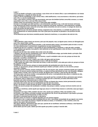 I João 1
1 O que era desde o princípio, o que ouvimos, o que vimos com os nossos olhos, o que contemplamos e as nossas
mãos apalparam, a respeito do Verbo da vida
2 (pois a vida foi manifestada, e nós a temos visto, e dela testificamos, e vos anunciamos a vida eterna, que estava
com o Pai, e a nós foi manifestada);
3 sim, o que vimos e ouvimos, isso vos anunciamos, para que vós também tenhais comunhão conosco; e a nossa
comunhão é com o Pai, e com seu Filho Jesus Cristo.
4 Estas coisas vos escrevemos, para que o nosso gozo seja completo.
5 E esta é a mensagem que dele ouvimos, e vos anunciamos: que Deus é luz, e nele não há trevas nenhumas.
6 Se dissermos que temos comunhão com ele, e andarmos nas trevas, mentimos, e não praticamos a verdade;
7 mas, se andarmos na luz, como ele na luz está, temos comunhão uns com os outros, e o sangue de Jesus seu
Filho nos purifica de todo pecado.
8 Se dissermos que não temos pecado nenhum, enganamo-nos a nós mesmos, e a verdade não está em nós.
9 Se confessarmos os nossos pecados, ele é fiel e justo para nos perdoar os pecados e nos purificar de toda
injustiça.
10 Se dissermos que não temos cometido pecado, fazemo-lo mentiroso, e a sua palavra não está em nós.



I João 2
1 Meus filhinhos, estas coisas vos escrevo, para que não pequeis; mas, se alguém pecar, temos um Advogado para
com o Pai, Jesus Cristo, o justo.
2 E ele é a propiciação pelos nossos pecados, e não somente pelos nossos, mas também pelos de todo o mundo.
3 E nisto sabemos que o conhecemos; se guardamos os seus mandamentos.
4 Aquele que diz: Eu o conheço, e não guarda os seus mandamentos, é mentiroso, e nele não está a verdade;
5 mas qualquer que guarda a sua palavra, nele realmente se tem aperfeiçoado o amor de Deus. E nisto sabemos
que estamos nele;
6 aquele que diz estar nele, também deve andar como ele andou.
7 Amados, não vos escrevo mandamento novo, mas um mandamento antigo, que tendes desde o princípio. Este
mandamento antigo é a palavra que ouvistes.
8 Contudo é um novo mandamento que vos escrevo, o qual é verdadeiro nele e em vós; porque as trevas vão
passando, e já brilha a verdadeira luz.
9 Aquele que diz estar na luz, e odeia a seu irmão, até agora está nas trevas.
10 Aquele que ama a seu irmão permanece na luz, e nele não há tropeço.
11 Mas aquele que odeia a seu irmão está nas trevas, e anda nas trevas, e não sabe para onde vai; porque as trevas
lhe cegaram os olhos.
12 Filhinhos, eu vos escrevo, porque os vossos pecados são perdoados por amor do seu nome.
13 Pais, eu vos escrevo, porque conheceis aquele que é desde o princípio. Jovens, eu vos escrevo, porque
vencestes o Maligno.
14 Eu vos escrevi, meninos, porque conheceis o Pai. Eu vos escrevi, pais, porque conheceis aquele que é desde o
princípio. Eu escrevi, jovens, porque sois fortes, e a palavra de Deus permanece em vós, e já vencestes o Maligno.
15 Não ameis o mundo, nem o que há no mundo. Se alguém ama o mundo, o amor do Pai não está nele.
16 Porque tudo o que há no mundo, a concupiscência da carne, a concupiscência dos olhos e a soberba da vida,
não vem do Pai, mas sim do mundo.
17 Ora, o mundo passa, e a sua concupiscência; mas aquele que faz a vontade de Deus, permanece para sempre.
18 Filhinhos, esta é a última hora; e, conforme ouvistes que vem o anticristo, já muitos anticristos se têm
levantado; por onde conhecemos que é a última hora.
19 Saíram dentre nós, mas não eram dos nossos; porque, se fossem dos nossos, teriam permanecido conosco;
mas todos eles saíram para que se manifestasse que não são dos nossos.
20 Ora, vós tendes a unção da parte do Santo, e todos tendes conhecimento.
21 Não vos escrevi porque não soubésseis a verdade, mas porque a sabeis, e porque nenhuma mentira vem da
verdade.
22 Quem é o mentiroso, senão aquele que nega que Jesus é o Cristo? Esse mesmo é o anticristo, esse que nega o
Pai e o Filho.
23 Qualquer que nega o Filho, também não tem o Pai; aquele que confessa o Filho, tem também o Pai.
24 Portanto, o que desde o princípio ouvistes, permaneça em vós. Se em vós permanecer o que desde o princípio
ouvistes, também vós permanecereis no Filho e no Pai.
25 E esta é a promessa que ele nos fez: a vida eterna.
26 Estas coisas vos escrevo a respeito daqueles que vos querem enganar.
27 E quanto a vós, a unção que dele recebestes fica em vós, e não tendes necessidade de que alguém vos ensine;
mas, como a sua unção vos ensina a respeito de todas as coisas, e é verdadeira, e não é mentira, como vos
ensinou ela, assim nele permanecei.
28 E agora, filhinhos, permanecei nele; para que, quando ele se manifestar, tenhamos confiança, e não fiquemos
confundidos diante dele na sua vinda.
29 Se sabeis que ele é justo, sabeis que todo aquele que pratica a justiça é nascido dele.



I João 3
 