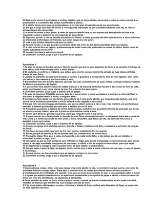 20 Mas tenho contra ti que toleras a mulher Jezabel, que se diz profetisa; ela ensina e seduz os meus servos a se
prostituírem e a comerem das coisas sacrificadas a ídolos;
21 e dei-lhe tempo para que se arrependesse; e ela não quer arrepender-se da sua prostituição.
22 Eis que a lanço num leito de dores, e numa grande tribulação os que cometem adultério com ela, se não se
arrependerem das obras dela;
23 e ferirei de morte a seus filhos, e todas as igrejas saberão que eu sou aquele que esquadrinha os rins e os
corações; e darei a cada um de vós segundo as suas obras.
24 Digo-vos, porém, a vós os demais que estão em Tiatira, a todos quantos não têm esta doutrina, e não conhecem
as chamadas profundezas de Satanás, que outra carga vos não porei;
25 mas o que tendes, retende-o até que eu venha.
26 Ao que vencer, e ao que guardar as minhas obras até o fim, eu lhe darei autoridade sobre as nações,
27 e com vara de ferro as regerá, quebrando-as do modo como são quebrados os vasos do oleiro, assim como eu
recebi autoridade de meu Pai;
28 também lhe darei a estrela da manhã.
29 Quem tem ouvidos, ouça o que o Espírito dia às igrejas.



Apocalipse 3
1 Ao anjo da igreja em Sardes escreve: Isto diz aquele que tem os sete espíritos de Deus, e as estrelas: Conheço as
tuas obras; tens nome de que vives, e estás morto.
2 Sê vigilante, e confirma o restante, que estava para morrer; porque não tenho achado as tuas obras perfeitas
diante do meu Deus.
3 Lembra-te, portanto, do que tens recebido e ouvido, e guarda-o, e arrepende-te. Pois se não vigiares, virei como
um ladrão, e não saberás a que hora sobre ti virei.
4 Mas também tens em Sardes algumas pessoas que não contaminaram as suas vestes e comigo andarão vestidas
de branco, porquanto são dignas.
5 O que vencer será assim vestido de vestes brancas, e de maneira nenhuma riscarei o seu nome do livro da vida;
antes confessarei o seu nome diante de meu Pai e diante dos seus anjos.
6 Quem tem ouvidos, ouça o que o espírito diz às igrejas.
7 Ao anjo da igreja em Filadélfia escreve: Isto diz o que é santo, o que é verdadeiro, o que tem a chave de Davi; o
que abre, e ninguém fecha; e fecha, e ninguém abre:
8 Conheço as tuas obras (eis que tenho posto diante de ti uma porta aberta, que ninguém pode fechar), que tens
pouca força, entretanto guardaste a minha palavra e não negaste o meu nome.
9 Eis que farei aos da sinagoga de Satanás, aos que se dizem judeus, e não o são, mas mentem, eis que farei que
venham, e adorem prostrados aos teus pés, e saibam que eu te amo.
10 Porquanto guardaste a palavra da minha perseverança, também eu te guardarei da hora da provação que há de
vir sobre o mundo inteiro, para pôr à prova os que habitam sobre a terra.
11 Venho sem demora; guarda o que tens, para que ninguém tome a tua coroa.
12 A quem vencer, eu o farei coluna no templo do meu Deus, donde jamais sairá; e escreverei sobre ele o nome do
meu Deus, e o nome da cidade do meu Deus, a nova Jerusalém, que desce do céu, da parte do meu Deus, e
também o meu novo nome.
13 Quem tem ouvidos, ouça o que o Espírito diz às igrejas.
14 Ao anjo da igreja em Laodicéia escreve: Isto diz o Amém, a testemunha fiel e verdadeira, o princípio da criação
de Deus:
15 Conheço as tuas obras, que nem és frio nem quente; oxalá foras frio ou quente!
16 Assim, porque és morno, e não és quente nem frio, vomitar-te-ei da minha boca.
17 Porquanto dizes: Rico sou, e estou enriquecido, e de nada tenho falta; e não sabes que és um coitado, e
miserável, e pobre, e cego, e nu;
18 aconselho-te que de mim compres ouro refinado no fogo, para que te enriqueças; e vestes brancas, para que te
vistas, e não seja manifesta a vergonha da tua nudez; e colírio, a fim de ungires os teus olhos, para que vejas.
19 Eu repreendo e castigo a todos quantos amo: sê pois zeloso, e arrepende-te.
20 Eis que estou à porta e bato; se alguém ouvir a minha voz, e abrir a porta, entrarei em sua casa, e com ele cearei,
e ele comigo.
21 Ao que vencer, eu lhe concederei que se assente comigo no meu trono.
22 Quem tem ouvidos, ouça o que o Espírito diz às igrejas.



Apocalipse 4
1 Depois destas coisas, olhei, e eis que estava uma porta aberta no céu, e a primeira voz que ouvira, voz como de
trombeta, falando comigo, disse: Sobe aqui, e mostrar-te-ei as coisas que depois destas devem acontecer.
2 Imediatamente fui arrebatado em espírito, e eis que um trono estava posto no céu, e um assentado sobre o trono;
3 e aquele que estava assentado era, na aparência, semelhante a uma pedra de jaspe e sárdio; e havia ao redor do
trono um arco-íris semelhante, na aparência, à esmeralda.
4 Havia também ao redor do trono vinte e quatro tronos; e sobre os tronos vi assentados vinte e quatro anciãos,
vestidos de branco, que tinham nas suas cabeças coroas de ouro.
5 E do trono saíam relâmpagos, e vozes, e trovões; e diante do trono ardiam sete lâmpadas de fogo, as quais são
os sete espíritos de Deus;
 