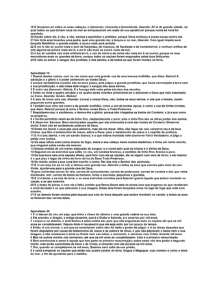 19 E lançaram pó sobre as suas cabeças, e clamavam, chorando e lamentando, dizendo: Ai! ai da grande cidade, na
qual todos os que tinham naus no mar se enriqueceram em razão da sua opulência! porque numa só hora foi
assolada.
20 Exulta sobre ela, ó céu, e vós, santos e apóstolos e profetas; porque Deus vindicou a vossa causa contra ela.
21 Um forte anjo levantou uma pedra, qual uma grande mó, e lançou-a no mar, dizendo: Com igual ímpeto será
lançada Babilônia, a grande cidade, e nunca mais será achada.
22 E em ti não se ouvirá mais o som de harpistas, de músicos, de flautistas e de trombeteiros; e nenhum artífice de
arte alguma se achará mais em ti; e em ti não mais se ouvirá ruído de mó;
23 e luz de candeia não mais brilhará em ti, e voz de noivo e de noiva não mais em ti se ouvirá; porque os teus
mercadores eram os grandes da terra; porque todas as nações foram enganadas pelas tuas feitiçarias.
24 E nela se achou o sangue dos profetas, e dos santos, e de todos os que foram mortos na terra.



Apocalipse 19
1 Depois destas coisas, ouvi no céu como que uma grande voz de uma imensa multidão, que dizia: Aleluia! A
salvação e a glória e o poder pertencem ao nosso Deus;
2 porque verdadeiros e justos são os seus juízos, pois julgou a grande prostituta, que havia corrompido a terra com
a sua prostituição, e das mãos dela vingou o sangue dos seus servos.
3 E outra vez disseram: Aleluia. E a fumaça dela sobe pelos séculos dos séculos.
4 Então os vinte e quatro anciãos e os quatro seres viventes prostraram-se e adoraram a Deus que está assentado
no trono, dizendo: Amém. Aleluia!
5 E saiu do trono uma voz, dizendo: Louvai o nosso Deus, vós, todos os seus servos, e vós que o temeis, assim
pequenos como grandes.
6 Também ouvi uma voz como a de grande multidão, como a voz de muitas águas, e como a voz de fortes trovões,
que dizia: Aleluia! porque já reina o Senhor nosso Deus, o Todo-Poderoso.
7 Regozijemo-nos, e exultemos, e demos-lhe a glória; porque são chegadas as bodas do Cordeiro, e já a sua noiva
se preparou,
8 e foi-lhe permitido vestir-se de linho fino, resplandecente e puro; pois o linho fino são as obras justas dos santos.
9 E disse-me: Escreve: Bem-aventurados aqueles que são chamados à ceia das bodas do Cordeiro. Disse-me
ainda: Estas são as verdadeiras palavras de Deus.
10 Então me lancei a seus pés para adorá-lo, mas ele me disse: Olha, não faças tal: sou conservo teu e de teus
irmãos, que têm o testemunho de Jesus; adora a Deus; pois o testemunho de Jesus é o espírito da profecia.
11 E vi o céu aberto, e eis um cavalo branco; e o que estava montado nele chama-se Fiel e Verdadeiro; e julga a
peleja com justiça.
12 Os seus olhos eram como chama de fogo; sobre a sua cabeça havia muitos diademas; e tinha um nome escrito,
que ninguém sabia senão ele mesmo.
13 Estava vestido de um manto salpicado de sangue; e o nome pelo qual se chama é o Verbo de Deus.
14 Seguiam-no os exércitos que estão no céu, em cavalos brancos, e vestidos de linho fino, branco e puro.
15 Da sua boca saía uma espada afiada, para ferir com ela as nações; ele as regerá com vara de ferro; e ele mesmo
é o que pisa o lagar do vinho do furor da ira do Deus Todo-Poderoso.
16 No manto, sobre a sua coxa tem escrito o nome: Rei dos reis e Senhor dos senhores.
17 E vi um anjo em pé no sol; e clamou com grande voz, dizendo a todas as aves que voavam pelo meio do céu:
Vinde, ajuntai-vos para a grande ceia de Deus,
18 para comerdes carnes de reis, carnes de comandantes, carnes de poderosos, carnes de cavalos e dos que neles
montavam, sim, carnes de todos os homens, livres e escravos, pequenos e grandes.
19 E vi a besta, e os reis da terra, e os seus exércitos reunidos para fazerem guerra àquele que estava montado no
cavalo, e ao seu exército.
20 E a besta foi presa, e com ela o falso profeta que fizera diante dela os sinais com que enganou os que receberam
o sinal da besta e os que adoraram a sua imagem. Estes dois foram lançados vivos no lago de fogo que arde com
enxofre.
21 E os demais foram mortos pela espada que saía da boca daquele que estava montado no cavalo; e todas as aves
se fartaram das carnes deles.



Apocalipse 20
1 E vi descer do céu um anjo, que tinha a chave do abismo e uma grande cadeia na sua mão.
2 Ele prendeu o dragão, a antiga serpente, que é o Diabo e Satanás, e o amarrou por mil anos.
3 Lançou-o no abismo, o qual fechou e selou sobre ele, para que não enganasse mais as nações até que os mil
anos se completassem. Depois disto é necessário que ele seja solto por um pouco de tempo.
4 Então vi uns tronos; e aos que se assentaram sobre eles foi dado o poder de julgar; e vi as almas daqueles que
foram degolados por causa do testemunho de Jesus e da palavra de Deus, e que não adoraram a besta nem a sua
imagem, e não receberam o sinal na fronte nem nas mãos; e reviveram, e reinaram com Cristo durante mil anos.
5 Mas os outros mortos não reviveram, até que os mil anos se completassem. Esta é a primeira ressurreição.
6 Bem-aventurado e santo é aquele que tem parte na primeira ressurreição; sobre estes não tem poder a segunda
morte; mas serão sacerdotes de Deus e de Cristo, e reinarão com ele durante os mil anos.
7 Ora, quando se completarem os mil anos, Satanás será solto da sua prisão,
8 e sairá a enganar as nações que estão nos quatro cantos da terra, Gogue e Magogue, cujo número é como a areia
do mar, a fim de ajuntá-las para a batalha.
 