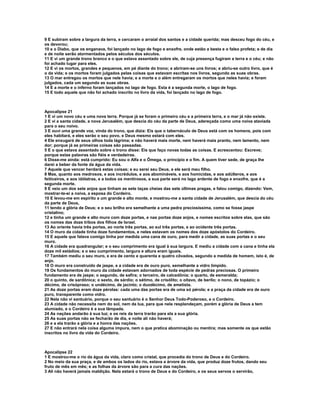 9 E subiram sobre a largura da terra, e cercaram o arraial dos santos e a cidade querida; mas desceu fogo do céu, e
os devorou;
10 e o Diabo, que os enganava, foi lançado no lago de fogo e enxofre, onde estão a besta e o falso profeta; e de dia
e de noite serão atormentados pelos séculos dos séculos.
11 E vi um grande trono branco e o que estava assentado sobre ele, de cuja presença fugiram a terra e o céu; e não
foi achado lugar para eles.
12 E vi os mortos, grandes e pequenos, em pé diante do trono; e abriram-se uns livros; e abriu-se outro livro, que é
o da vida; e os mortos foram julgados pelas coisas que estavam escritas nos livros, segundo as suas obras.
13 O mar entregou os mortos que nele havia; e a morte e o além entregaram os mortos que neles havia; e foram
julgados, cada um segundo as suas obras.
14 E a morte e o inferno foram lançados no lago de fogo. Esta é a segunda morte, o lago de fogo.
15 E todo aquele que não foi achado inscrito no livro da vida, foi lançado no lago de fogo.



Apocalipse 21
1 E vi um novo céu e uma nova terra. Porque já se foram o primeiro céu e a primeira terra, e o mar já não existe.
2 E vi a santa cidade, a nova Jerusalém, que descia do céu da parte de Deus, adereçada como uma noiva ataviada
para o seu noivo.
3 E ouvi uma grande voz, vinda do trono, que dizia: Eis que o tabernáculo de Deus está com os homens, pois com
eles habitará, e eles serão o seu povo, e Deus mesmo estará com eles.
4 Ele enxugará de seus olhos toda lágrima; e não haverá mais morte, nem haverá mais pranto, nem lamento, nem
dor; porque já as primeiras coisas são passadas.
5 E o que estava assentado sobre o trono disse: Eis que faço novas todas as coisas. E acrescentou: Escreve;
porque estas palavras são fiéis e verdadeiras.
6 Disse-me ainda: está cumprido: Eu sou o Alfa e o Ômega, o princípio e o fim. A quem tiver sede, de graça lhe
darei a beber da fonte da água da vida.
7 Aquele que vencer herdará estas coisas; e eu serei seu Deus, e ele será meu filho.
8 Mas, quanto aos medrosos, e aos incrédulos, e aos abomináveis, e aos homicidas, e aos adúlteros, e aos
feiticeiros, e aos idólatras, e a todos os mentirosos, a sua parte será no lago ardente de fogo e enxofre, que é a
segunda morte.
9 E veio um dos sete anjos que tinham as sete taças cheias das sete últimas pragas, e falou comigo, dizendo: Vem,
mostrar-te-ei a noiva, a esposa do Cordeiro.
10 E levou-me em espírito a um grande e alto monte, e mostrou-me a santa cidade de Jerusalém, que descia do céu
da parte de Deus,
11 tendo a glória de Deus; e o seu brilho era semelhante a uma pedra preciosíssima, como se fosse jaspe
cristalino;
12 e tinha um grande e alto muro com doze portas, e nas portas doze anjos, e nomes escritos sobre elas, que são
os nomes das doze tribos dos filhos de Israel.
13 Ao oriente havia três portas, ao norte três portas, ao sul três portas, e ao ocidente três portas.
14 O muro da cidade tinha doze fundamentos, e neles estavam os nomes dos doze apóstolos do Cordeiro.
15 E aquele que falava comigo tinha por medida uma cana de ouro, para medir a cidade, as suas portas e o seu
muro.
16 A cidade era quadrangular; e o seu comprimento era igual à sua largura. E mediu a cidade com a cana e tinha ela
doze mil estádios; e o seu cumprimento, largura e altura eram iguais.
17 Também mediu o seu muro, e era de cento e quarenta e quatro côvados, segundo a medida de homem, isto é, de
anjo.
18 O muro era construído de jaspe, e a cidade era de ouro puro, semelhante a vidro límpido.
19 Os fundamentos do muro da cidade estavam adornados de toda espécie de pedras preciosas. O primeiro
fundamento era de jaspe; o segundo, de safira; o terceiro, de calcedônia; o quarto, de esmeralda;
20 o quinto, de sardônica; o sexto, de sárdio; o sétimo, de crisólito; o oitavo, de berilo; o nono, de topázio; o
décimo, de crisópraso; o undécimo, de jacinto; o duodécimo, de ametista.
21 As doze portas eram doze pérolas: cada uma das portas era de uma só pérola; e a praça da cidade era de ouro
puro, transparente como vidro.
22 Nela não vi santuário, porque o seu santuário é o Senhor Deus Todo-Poderoso, e o Cordeiro.
23 A cidade não necessita nem do sol, nem da lua, para que nela resplandeçam, porém a glória de Deus a tem
alumiado, e o Cordeiro é a sua lâmpada.
24 As nações andarão à sua luz; e os reis da terra trarão para ela a sua glória.
25 As suas portas não se fecharão de dia, e noite ali não haverá;
26 e a ela trarão a glória e a honra das nações.
27 E não entrará nela coisa alguma impura, nem o que pratica abominação ou mentira; mas somente os que estão
inscritos no livro da vida do Cordeiro.



Apocalipse 22
1 E mostrou-me o rio da água da vida, claro como cristal, que procedia do trono de Deus e do Cordeiro.
2 No meio da sua praça, e de ambos os lados do rio, estava a árvore da vida, que produz doze frutos, dando seu
fruto de mês em mês; e as folhas da árvore são para a cura das nações.
3 Ali não haverá jamais maldição. Nela estará o trono de Deus e do Cordeiro, e os seus servos o servirão,
 