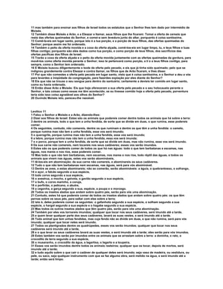 11 mas também para ensinar aos filhos de Israel todos os estatutos que o Senhor lhes tem dado por intermédio de
Moisés.
12 Também disse Moisés a Arão, e a Eleazar e Itamar, seus filhos que lhe ficaram: Tomai a oferta de cereais que
resta das ofertas queimadas do Senhor, e comei-a sem levedura junto do altar, porquanto é coisa santíssima.
13 Comê-la-eis em lugar santo, porque isto é a tua porção, e a porção de teus filhos, das ofertas queimadas do
Senhor; porque assim me foi ordenado.
14 Também o peito da oferta movida e a coxa da oferta alçada, comê-los-eis em lugar limpo, tu, e teus filhos e tuas
filhas contigo; porquanto são eles dados como tua porção, e como porção de teus filhos, dos sacrifícios das
ofertas pacíficas dos filhos de Israel.
15 Trarão a coxa da oferta alçada e o peito da oferta movida juntamente com as ofertas queimadas da gordura, para
movê-los como oferta movida perante o Senhor; isso te pertencerá como porção, a ti e a teus filhos contigo, para
sempre, como o Senhor tem ordenado.
16 E Moisés buscou diligentemente o bode da oferta pelo pecado, e eis que já tinha sido queimado; pelo que se
indignou grandemente contra Eleazar e contra Itamar, os filhos que de Arão ficaram, e lhes disse:
17 Por que não comestes a oferta pelo pecado em lugar santo, visto que é coisa santíssima, e o Senhor a deu a vós
para levardes a iniqüidade da congregação, para fazerdes expiação por eles diante do Senhor?
18 Eis que não se trouxe o seu sangue para dentro do santuário; certamente a devíeis ter comido em lugar santo,
como eu havia ordenado.
19 Então disse Arão a Moisés: Eis que hoje ofereceram a sua oferta pelo pecado e o seu holocausto perante o
Senhor, e tais coisas como essas me têm acontecido; se eu tivesse comido hoje a oferta pelo pecado, porventura
teria sido isso coisa agradável aos olhos do Senhor?
20 Ouvindo Moisés isto, pareceu-lhe razoável.



Levítico 11
1 Falou o Senhor a Moisés e a Arão, dizendo-lhes:
2 Dizei aos filhos de Israel: Estes são os animais que podereis comer dentre todos os animais que há sobre a terra:
3 dentre os animais, todo o que tem a unha fendida, de sorte que se divide em duas, o que rumina, esse podereis
comer.
4 Os seguintes, contudo, não comereis, dentre os que ruminam e dentre os que têm a unha fendida: o camelo,
porque rumina mas não tem a unha fendida, esse vos será imundo;
5 o querogrilo, porque rumina mas não tem a unha fendida, esse vos será imundo;
6 a lebre, porque rumina mas não tem a unha fendida, essa vos será imunda;
7 e o porco, porque tem a unha fendida, de sorte que se divide em duas, mas não rumina, esse vos será imundo.
8 Da sua carne não comereis, nem tocareis nos seus cadáveres; esses vos serão imundos.
9 Estes são os que podereis comer de todos os que há nas águas: todo o que tem barbatanas e escamas, nas
águas, nos mares e nos rios, esse podereis comer.
10 Mas todo o que não tem barbatanas, nem escamas, nos mares e nos rios, todo réptil das águas, e todos os
animais que vivem nas águas, estes vos serão abomináveis,
11 tê-los-eis em abominação; da sua carne não comereis, e abominareis os seus cadáveres.
12 Tudo o que não tem barbatanas nem escamas, nas águas, será para vós abominável.
13 Dentre as aves, a estas abominareis; não se comerão, serão abomináveis: a águia, o quebrantosso, o xofrango,
14 o açor, o falcão segundo a sua espécie,
15 todo corvo segundo a sua espécie,
16 o avestruz, o mocho, a gaivota, o gavião segundo a sua espécie,
17 o bufo, o corvo marinho, a coruja,
18 o porfirião, o pelicano, o abutre,
19 a cegonha, a garça segundo a sua, espécie, a poupa e o morcego.
20 Todos os insetos alados que andam sobre quatro pés, serão para vós uma abominação.
21 Contudo, estes há que podereis comer de todos os insetos alados que andam sobre quatro pés: os que têm
pernas sobre os seus pés, para saltar com elas sobre a terra;
22 isto é, deles podereis comer os seguintes: o gafanhoto segundo a sua espécie, o solham segundo a sua
espécie, o hargol segundo a sua espécie e o hagabe segundo a sua espécie.
23 Mas todos os outros insetos alados que têm quatro pés, serão para vós uma abominação.
24 Também por eles vos tornareis imundos; qualquer que tocar nos seus cadáveres, será imundo até a tarde,
25 e quem levar qualquer parte dos seus cadáveres, lavará as suas vestes, e será imundo até a tarde.
26 Todo animal que tem unhas fendidas, mas cuja fenda não as divide em duas, e que não rumina, será para vós
imundo; qualquer que tocar neles será imundo.
27 Todos os plantígrados dentre os quadrúpedes, esses vos serão imundos; qualquer que tocar nos seus
cadáveres será imundo até a tarde,
28 e o que levar os seus cadáveres lavará as suas vestes, e será imundo até a tarde; eles serão para vós imundos.
29 Estes também vos serão por imundos entre os animais que se arrastam sobre a terra: a doninha, o rato, o
crocodilo da terra segundo a sua espécie,
30 o musaranho, o crocodilo da água, a lagartixa, o lagarto e a toupeira.
31 Esses vos serão imundos dentre todos os animais rasteiros; qualquer que os tocar, depois de mortos, será
imundo até a tarde;
32 e tudo aquilo sobre o que cair o cadáver de qualquer deles será imundo; seja vaso de madeira, ou vestidura, ou
pele, ou saco, seja qualquer instrumento com que se faz alguma obra, será metido na água, e será imundo até a
tarde; então será limpo.
 