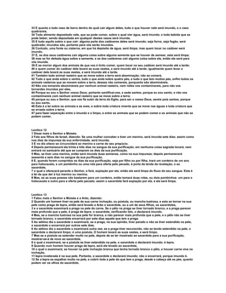 33 E quanto a todo vaso de barro dentro do qual cair algum deles, tudo o que houver nele será imundo, e o vaso
quebrareis.
34 Todo alimento depositado nele, que se pode comer, sobre o qual vier água, será imundo; e toda bebida que se
pode beber, sendo depositada em qualquer destes vasos será imunda.
35 E tudo aquilo sobre o que cair: alguma parte dos cadáveres deles será imundo; seja forno, seja fogão, será
quebrado; imundos são, portanto para vós serão imundos.
36 Contudo, uma fonte ou cisterna, em que há depósito de água, será limpa; mas quem tocar no cadáver será
imundo.
37 E, se dos seus cadáveres cair alguma coisa sobre alguma semente que se houver de semear, esta será limpa;
38 mas se for deitada água sobre a semente, e se dos cadáveres cair alguma coisa sobre ela, então ela será para
vós imunda.
39 E se morrer algum dos animais de que vos é lícito comer, quem tocar no seu cadáver será imundo até a tarde;
40 e quem comer do cadáver dele lavará as suas vestes, e será imundo até a tarde; igualmente quem levar o
cadáver dele lavará as suas vestes, e será imundo até a tarde.
41 Também todo animal rasteiro que se move sobre a terra será abominação; não se comerá.
42 Tudo o que anda sobre o ventre, tudo o que anda sobre quatro pés, e tudo o que tem muitos pés, enfim todos os
animais rasteiros que se movem sobre a terra, desses não comereis, porquanto são abomináveis.
43 Não vos tomareis abomináveis por nenhum animal rasteiro, nem neles vos contaminareis, para não vos
tornardes imundos por eles.
44 Porque eu sou o Senhor vosso Deus; portanto santificai-vos, e sede santos, porque eu sou santo; e não vos
contaminareis com nenhum animal rasteiro que se move sobre a terra;
45 porque eu sou o Senhor, que vos fiz subir da terra do Egito, para ser o vosso Deus, sereis pois santos, porque
eu sou santo.
46 Esta é a lei sobre os animais e as aves, e sobre toda criatura vivente que se move nas águas e toda criatura que
se arrasta sobre a terra;
47 para fazer separação entre o imundo e o limpo, e entre os animais que se podem comer e os animais que não se
podem comer.



Levítico 12
1 Disse mais o Senhor a Moisés:
2 Fala aos filhos de Israel, dizendo: Se uma mulher conceber e tiver um menino, será imunda sete dias; assim como
nos dias da impureza da sua enfermidade, será imunda.
3 E no dia oitavo se circuncidará ao menino a carne do seu prepúcio.
4 Depois permanecerá ela trinta e três dias no sangue da sua purificação; em nenhuma coisa sagrada tocará, nem
entrará no santuário até que se cumpram os dias da sua purificação.
5 Mas, se tiver uma menina, então será imunda duas semanas, como na sua impureza; depois permanecerá
sessenta e seis dias no sangue da sua purificação.
6 E, quando forem cumpridos os dias da sua purificação, seja por filho ou por filha, trará um cordeiro de um ano
para holocausto, e um pombinho ou uma rola para oferta pelo pecado, à porta da tenda da revelação, o ao
sacerdote,
7 o qual o oferecerá perante o Senhor, e fará, expiação por ela; então ela será limpa do fluxo do seu sangue. Esta é
a lei da que der à luz menino ou menina.
8 Mas, se as suas posses não bastarem para um cordeiro, então tomará duas rolas, ou dois pombinhos: um para o
holocausto e outro para a oferta pelo pecado; assim o sacerdote fará expiação por ela, e ela será limpa.



Levítico 13
1 Falou mais o Senhor a Moisés e a Arão, dizendo:
2 Quando um homem tiver na pele da sua carne inchação, ou pústula, ou mancha lustrosa, e esta se tornar na sua
pele como praga de lepra, então será levado a Arão o sacerdote, ou a um de seus filhos, os sacerdotes,
3 e o sacerdote examinará a praga na pele da carne. Se o pêlo na praga se tiver tornado branco, e a praga parecer
mais profunda que a pele, é praga de lepra; o sacerdote, verificando isto, o declarará imundo.
4 Mas, se a mancha lustrosa na sua pele for branca, e não parecer mais profunda que a pele, e o pêlo não se tiver
tornado branco, o sacerdote encerrará por sete dias aquele que tem a praga.
5 Ao sétimo dia o sacerdote o examinará; se a praga, na sua opinião, tiver parado e não se tiver estendido na pele,
o sacerdote o encerrará por outros sete dias.
6 Ao sétimo dia o sacerdote o examinará outra vez; se a praga tiver escurecido, não se tendo estendido na pele, o
sacerdote o declarará limpo; é uma pústula. O homem lavará as suas vestes, e será limpo.
7 Mas se a pústula se estender muito na pele, depois de se ter mostrado ao sacerdote para a sua purificação,
mostrar-se-á de novo ao sacerdote,
8 o qual o examinará; se a pústula se tiver estendido na pele, o sacerdote o declarará imundo; é lepra.
9 Quando num homem houver praga de lepra, será ele levado ao sacerdote,
10 o qual o examinará; se houver na pele inchação branca que tenha tornado branco o pêlo, e houver carne viva na
inchação,
11 lepra inveterada é na sua pele. Portanto, o sacerdote o declarará imundo; não o encerrará, porque imundo é.
12 Se a lepra se espalhar muito na pele, e cobrir toda a pele do que tem a praga, desde a cabeça até os pés, quanto
podem ver os olhos do sacerdote,
 