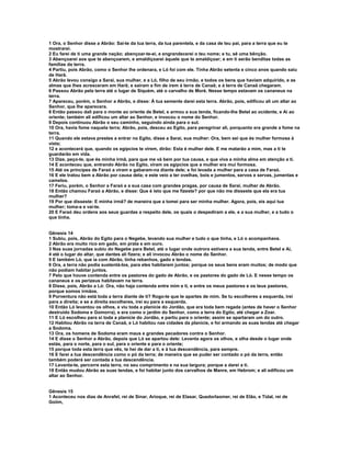 1 Ora, o Senhor disse a Abrão: Sai-te da tua terra, da tua parentela, e da casa de teu pai, para a terra que eu te
mostrarei.
2 Eu farei de ti uma grande nação; abençoar-te-ei, e engrandecerei o teu nome; e tu, sê uma bênção.
3 Abençoarei aos que te abençoarem, e amaldiçoarei àquele que te amaldiçoar; e em ti serão benditas todas as
famílias da terra.
4 Partiu, pois Abrão, como o Senhor lhe ordenara, e Ló foi com ele. Tinha Abrão setenta e cinco anos quando saiu
de Harã.
5 Abrão levou consigo a Sarai, sua mulher, e a Ló, filho de seu irmão, e todos os bens que haviam adquirido, e as
almas que lhes acresceram em Harã; e saíram a fim de irem à terra de Canaã; e à terra de Canaã chegaram.
6 Passou Abrão pela terra até o lugar de Siquém, até o carvalho de Moré. Nesse tempo estavam os cananeus na
terra.
7 Apareceu, porém, o Senhor a Abrão, e disse: À tua semente darei esta terra. Abrão, pois, edificou ali um altar ao
Senhor, que lhe aparecera.
8 Então passou dali para o monte ao oriente de Betel, e armou a sua tenda, ficando-lhe Betel ao ocidente, e Ai ao
oriente; também ali edificou um altar ao Senhor, e invocou o nome do Senhor.
9 Depois continuou Abrão o seu caminho, seguindo ainda para o sul.
10 Ora, havia fome naquela terra; Abrão, pois, desceu ao Egito, para peregrinar ali, porquanto era grande a fome na
terra.
11 Quando ele estava prestes a entrar no Egito, disse a Sarai, sua mulher: Ora, bem sei que és mulher formosa à
vista;
12 e acontecerá que, quando os egípcios te virem, dirão: Esta é mulher dele. E me matarão a mim, mas a ti te
guardarão em vida.
13 Dize, peço-te, que és minha irmã, para que me vá bem por tua causa, e que viva a minha alma em atenção a ti.
14 E aconteceu que, entrando Abrão no Egito, viram os egípcios que a mulher era mui formosa.
15 Até os príncipes de Faraó a viram e gabaram-na diante dele; e foi levada a mulher para a casa de Faraó.
16 E ele tratou bem a Abrão por causa dela; e este veio a ter ovelhas, bois e jumentos, servos e servas, jumentas e
camelos.
17 Feriu, porém, o Senhor a Faraó e a sua casa com grandes pragas, por causa de Sarai, mulher de Abrão.
18 Então chamou Faraó a Abrão, e disse: Que é isto que me fizeste? por que não me disseste que ela era tua
mulher?
19 Por que disseste: E minha irmã? de maneira que a tomei para ser minha mulher. Agora, pois, eis aqui tua
mulher; toma-a e vai-te.
20 E Faraó deu ordens aos seus guardas a respeito dele, os quais o despediram a ele, e a sua mulher, e a tudo o
que tinha.


Gênesis 14
1 Subiu, pois, Abrão do Egito para o Negebe, levando sua mulher e tudo o que tinha, e Ló o acompanhava.
2 Abrão era muito rico em gado, em prata e em ouro.
3 Nas suas jornadas subiu do Negebe para Betel, até o lugar onde outrora estivera a sua tenda, entre Betel e Ai,
4 até o lugar do altar, que dantes ali fizera; e ali invocou Abrão o nome do Senhor.
5 E também Ló, que ia com Abrão, tinha rebanhos, gado e tendas.
6 Ora, a terra não podia sustentá-los, para eles habitarem juntos; porque os seus bens eram muitos; de modo que
não podiam habitar juntos.
7 Pelo que houve contenda entre os pastores do gado de Abrão, e os pastores do gado de Ló. E nesse tempo os
cananeus e os perizeus habitavam na terra.
8 Disse, pois, Abrão a Ló: Ora, não haja contenda entre mim e ti, e entre os meus pastores e os teus pastores,
porque somos irmãos.
9 Porventura não está toda a terra diante de ti? Rogo-te que te apartes de mim. Se tu escolheres a esquerda, irei
para a direita; e se a direita escolheres, irei eu para a esquerda.
10 Então Ló levantou os olhos, e viu toda a planície do Jordão, que era toda bem regada (antes de haver o Senhor
destruído Sodoma e Gomorra), e era como o jardim do Senhor, como a terra do Egito, até chegar a Zoar.
11 E Ló escolheu para si toda a planície do Jordão, e partiu para o oriente; assim se apartaram um do outro.
12 Habitou Abrão na terra de Canaã, e Ló habitou nas cidades da planície, e foi armando as suas tendas até chegar
a Sodoma.
13 Ora, os homens de Sodoma eram maus e grandes pecadores contra o Senhor.
14 E disse o Senhor a Abrão, depois que Ló se apartou dele: Levanta agora os olhos, e olha desde o lugar onde
estás, para o norte, para o sul, para o oriente e para o oriente;
15 porque toda esta terra que vês, te hei de dar a ti, e à tua descendência, para sempre.
16 E farei a tua descendência como o pó da terra; de maneira que se puder ser contado o pó da terra, então
também poderá ser contada a tua descendência.
17 Levanta-te, percorre esta terra, no seu comprimento e na sua largura; porque a darei a ti.
18 Então mudou Abrão as suas tendas, e foi habitar junto dos carvalhos de Manre, em Hebrom; e ali edificou um
altar ao Senhor.


Gênesis 15
1 Aconteceu nos dias de Anrafel, rei de Sinar, Arioque, rei de Elasar, Quedorlaomer, rei de Elão, e Tidal, rei de
Goiim,
 