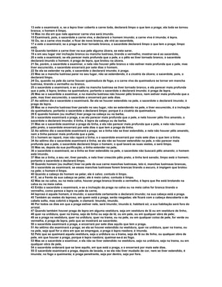 13 este o examinará; e, se a lepra tiver coberto a carne toda, declarará limpo o que tem a praga; ela toda se tornou
branca; o homem é limpo.
14 Mas no dia em que nele aparecer carne viva será imundo.
15 Examinará, pois, o sacerdote a carne viva, e declarará o homem imundo; a carne viva é imunda; é lepra.
16 Ou, se a carne viva mudar, e ficar de novo branca, ele virá ao sacerdote,
17 e este o examinará; se a praga se tiver tornado branca, o sacerdote declarará limpo o que tem a praga; limpo
está.
18 Quando também a carne tiver na sua pele alguma úlcera, se esta sarar,
19 e em seu lugar vier inchação branca ou mancha lustrosa, tirando a vermelho, mostrar-se-á ao sacerdote,
20 e este a examinará; se ela parecer mais profunda que a pele, e o pêlo se tiver tornado branco, o sacerdote
declarará imundo o homem; é praga de lepra, que brotou na úlcera.
21 Se, porém, o sacerdote a examinar, e nela não houver pêlo branco e não estiver mais profunda que a pele, mas
tiver escurecido, o sacerdote encerrará por sete dias o homem.
22 Se ela se estender na pele, o sacerdote o declarará imundo; é praga.
23 Mas se a mancha lustrosa parar no seu lugar, não se estendendo, é a cicatriz da úlcera; o sacerdote, pois, o
declarará limpo.
24 Ou, quando na pele da carne houver queimadura de fogo, e a carne viva da queimadura se tornar em mancha
lustrosa, tirando a vermelho ou branco,
25 o sacerdote a examinará, e se o pêlo na mancha lustrosa se tiver tornado branco, e ela parecer mais profunda
que a pele, é lepra; brotou na queimadura; portanto o sacerdote o declarará imundo; é praga de lepra.
26 Mas se o sacerdote a examinar, e na mancha lustrosa não houver pêlo branco, nem estiver mais profunda que a
pele, mas tiver escurecido, o sacerdote o encerrará por sete dias.
27 Ao sétimo dia o sacerdote o examinará. Se ela se houver estendido na pele, o sacerdote o declarará imundo; é
praga de lepra.
28 Mas se a mancha lustrosa tiver parado no seu lugar, não se estendendo na pele, e tiver escurecido, é a inchação
da queimadura; portanto o sacerdote o declarará limpo; porque é a cicatriz da queimadura.
29 E quando homem (ou mulher) tiver praga na cabeça ou na barba,
30 o sacerdote examinará a praga, e se ela parecer mais profunda que a pele, e nela houver pêlo fino amarelo, o
sacerdote o declarará imundo; é tinha, é lepra da cabeça ou da barba.
31 Mas se o sacerdote examinar a praga da tinha, e ela não parecer mais profunda que a pele, e nela não houver
pêlo preto, o sacerdote encerrará por sete dias o que tem a praga da tinha.
32 Ao sétimo dia o sacerdote examinará a praga; se a tinha não se tiver estendido, e nela não houver pêlo amarelo,
nem a tinha parecer mais profunda que a pele,
33 o homem se rapará, mas não rapará a tinha; e o sacerdote encerrará por mais sete dias o que tem a tinha.
34 Ao sétimo dia o sacerdote examinará a tinha; se ela não se houver estendido na pele, e não parecer mais
profunda que a pele, o sacerdote declarará limpo o homem; o qual lavará as suas vestes, e será limpo.
35 Mas se, depois da sua purificação, a tinha estender na pele,
36 o sacerdote o examinará; se a tinha se tiver estendido na pele, o sacerdote não buscará pêlo amarelo; o homem
está imundo.
37 Mas se a tinha, a seu ver, tiver parado, e nela tiver crescido pêlo preto, a tinha terá sarado; limpo está o homem;
portanto o sacerdote o declarará limpo.
38 Quando homem (ou mulher) tiver na pele da sua carne manchas lustrosas, isto é, manchas lustrosas brancas,
39 o sacerdote as examinará; se essas manchas lustrosas forem brancas tirando a escuro, é impigem que brotou
na pele; o homem é limpo.
40 Quando a cabeça do homem se pelar, ele é calvo; contudo é limpo.
41 E, se a frente da sua cabeça se pelar, ele é meio calvo; contudo é limpo.
42 Mas se na calva, ou na meia calva, houver praga branca tirando a vermelho, é lepra que lhe está brotando na
calva ou na meia calva.
43 Então o sacerdote o examinará, e se a inchação da praga na calva ou na meia calva for branca tirando a
vermelho, como parece a lepra na pele da carne,
44 leproso é aquele homem, é imundo; o sacerdote certamente o declarará imundo; na sua cabeça está a praga.
45 Também as vestes do leproso, em quem está a praga, serão rasgadas; ele ficará com a cabeça descoberta e de
cabelo solto, mas cobrirá o bigode, e clamará: Imundo, imundo.
46 Por todos os dias em que a praga estiver nele, será imundo; imundo é; habitará só; a sua habitação será fora do
arraial.
47 Quando também houver praga de lepra em alguma vestidura, seja em vestidura de lã ou em vestidura de linho,
48 quer na urdidura, quer na trama, seja de linho ou seja de lã; ou em pele, ou em qualquer obra de pele;
49 se a praga na vestidura, quer na urdidura, quer na trama, ou na pele, ou em qualquer coisa de pele, for verde ou
vermelha, é praga de lepra, pelo que se mostrará ao sacerdote;
50 o sacerdote examinará a praga, e encerrará por sete dias aquilo que tem a praga.
51 Ao sétimo dia examinará a praga; se ela se houver estendido na vestidura, quer na urdidura, quer na trama, ou
na pele, seja qual for a obra em que se empregue, a praga é lepra roedora; é imunda.
52 Pelo que se queimará aquela vestidura, seja a urdidura ou a trama, seja de lã ou de linho, ou qualquer obra de
pele, em que houver a praga, porque é lepra roedora; queimar-se-á ao fogo.
53 Mas se o sacerdote a examinar, e ela não se tiver estendido na vestidura, seja na urdidura, seja na trama, ou em
qualquer obra de pele,
54 o sacerdote ordenará que se lave aquilo, em que está a praga, e o encerrará por mais sete dias.
55 O sacerdote examinará a praga, depois de lavada, e se ela não tiver mudado de cor, nem se tiver estendido, é
imunda; no fogo a queimarás; é praga penetrante, seja por dentro, seja por fora.
 