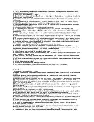 32 Esta é a lei daquele em quem estiver a praga da lepra, e cujas posses não lhe permitirem apresentar a oferta
estipulada para a sua purificação.
33 Disse mais o Senhor a Moisés e a Arão:
34 Quando tiverdes entrado na terra de Canaã, que vos dou em possessão, e eu puser a praga da lepra em alguma
casa da terra da vossa possessão,
35 aquele a quem pertencer a casa virá e informará ao sacerdote, dizendo: Parece-me que há como que praga em
minha casa.
36 E o sacerdote ordenará que despejem a casa, antes que entre para examinar a praga, para que não se torne
imundo tudo o que está na casa; depois entrará o sacerdote para examinar a casa;
37 examinará a praga, e se ela estiver nas paredes da casa em covinhas verdes ou vermelhas, e estas parecerem
mais profundas que a superfície,
38 o sacerdote, saindo daquela casa, deixá-la-á fechada por sete dias.
39 Ao sétimo dia voltará o sacerdote e a examinará; se a praga se tiver estendido nas paredes da casa,
40 o sacerdote ordenará que arranquem as pedras em que estiver a praga, e que as lancem fora da cidade, num
lugar imundo;
41 e fará raspar a casa por dentro ao redor, e o pó que houverem raspado deitarão fora da cidade, num lugar
imundo;
42 depois tomarão outras pedras, e as porão no lugar das primeiras; e outra argamassa se tomará, e se rebocará a
casa.
43 Se, porém, a praga tornar a brotar na casa, depois de arrancadas as pedras, raspada a casa e de novo rebocada,
44 o sacerdote entrará, e a examinará; se a praga se tiver estendido na casa, lepra roedora há na casa; é imunda.
45 Portanto se derrubará a casa, as suas pedras, e a sua madeira, como também toda a argamassa da casa, e se
levará tudo para fora da cidade, a um lugar imundo.
46 Aquele que entrar na casa, enquanto estiver fechada, será imundo até a tarde.
47 Aquele que se deitar na casa lavará, as suas vestes; e quem comer na casa lavara as suas vestes.
48 Mas, tornando o sacerdote a entrar, e examinando a casa, se a praga não se tiver estendido nela, depois de ter
sido rebocada, o sacerdote declarará limpa a casa, porque a praga está curada.
49 E, para purificar a casa, tomará duas aves, pau de cedro, carmesim e hissopo;
50 imolará uma das aves num vaso de barro sobre águas vivas;
51 tomará o pau de cedro, o hissopo, o carmesim e a ave viva, e os molhará no sangue da ave imolada e nas águas
vivas, e espargirá a casa sete vezes;
52 assim purificará a casa com o sangue da ave, com as águas vivas, com a ave viva, com o pau de cedro, com o
hissopo e com o carmesim;
53 mas soltará a ave viva para fora da cidade para o campo aberto; assim fará expiação pela casa, e ela será limpa.
54 Esta é a lei de toda sorte de praga de lepra e de tinha;
55 da lepra das vestes e das casas;
56 da inchação, das pústulas e das manchas lustrosas;
57 para ensinar quando alguma coisa será imunda, e quando será limpa. Esta é a lei da lepra.



Levítico 15
 1 Disse ainda o Senhor a Moisés e a Arão:
2 Falai aos filhos de Israel, e dizei-lhes: Qualquer homem que tiver fluxo da sua carne, por causa do seu fluxo será
imundo.
3 Esta, pois, será a sua imundícia por causa do seu fluxo: se a sua carne vasa o seu fluxo, ou se a sua carne
estanca o seu fluxo, esta é a sua imundícia.
4 Toda cama em que se deitar aquele que tiver fluxo será imunda; e toda coisa sobre o que se sentar, será imunda.
5 E, qualquer que tocar na cama dele lavará as suas vestes, e se banhará em água, e será imundo até a tarde.
6 E aquele que se sentar sobre aquilo em que se sentou o que tem o fluxo, lavará as suas vestes, e se banhará em
água; e será imundo até a tarde,
7 Também aquele que tocar na carne do que tem o fluxo, lavará as suas vestes, e se banhará em água, e será
imundo até a tarde.
8 Quando o que tem o fluxo cuspir sobre um limpo, então lavará este as suas vestes, e se banhará em água, e será
imundo até a tarde.
9 Também toda sela, em que cavalgar o que tem o fluxo, será imunda.
10 E qualquer que tocar em alguma coisa que tiver estado debaixo dele será imundo até a tarde; e aquele que levar
alguma dessas coisas, lavará as suas vestes, e se banhará em água, e será imundo até a tarde.
11 Também todo aquele em quem tocar o que tiver o fluxo, sem haver antes lavado as mãos em água, lavará as
suas vestes, e se banhará em água, e será imundo até a tarde.
12 Todo vaso de barro em que tocar o que tiver o fluxo será quebrado; porém todo vaso de madeira será lavado em
água.
13 Quando, pois, o que tiver o fluxo e ficar limpo do seu fluxo, contará para si sete dias para a sua purificação,
lavará as suas vestes, banhará o seu corpo em águas vivas, e será limpo.
14 Ao oitavo dia tomará para si duas rolas, ou dois pombinhos, e virá perante o Senhor, à porta da tenda da
revelação, e os dará ao sacerdote,
15 o qual os oferecerá, um para oferta pelo pecado, e o outro para holocausto; e assim o sacerdote fará por ele
expiação perante o Senhor, por causa do seu fluxo.
16 Também se sair de um homem o seu sêmen banhará o seu corpo todo em água, e será imundo até a tarde.
17 E toda vestidura, e toda pele sobre que houver sêmen serão lavadas em água, e serão imundas até a tarde.
 