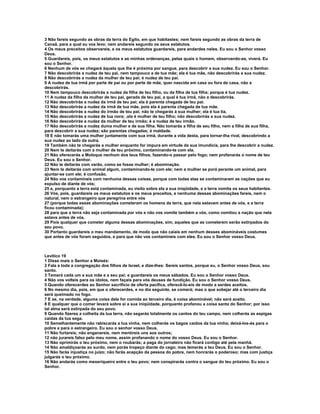 3 Não fareis segundo as obras da terra do Egito, em que habitastes; nem fareis segundo as obras da terra de
Canaã, para a qual eu vos levo; nem andareis segundo os seus estatutos.
4 Os meus preceitos observareis, e os meus estatutos guardareis, para andardes neles. Eu sou o Senhor vosso
Deus.
5 Guardareis, pois, os meus estatutos e as minhas ordenanças, pelas quais o homem, observando-as, viverá. Eu
sou o Senhor.
6 Nenhum de vós se chegará àquela que lhe é próxima por sangue, para descobrir a sua nudez. Eu sou o Senhor.
7 Não descobrirás a nudez de teu pai, nem tampouco a de tua mãe; ela é tua mãe, não descobrirás a sua nudez.
8 Não descobrirás a nudez da mulher de teu pai; é nudez de teu pai.
9 A nudez de tua irmã por parte de pai ou por parte de mãe, quer nascida em casa ou fora de casa, não a
descobrirás.
10 Nem tampouco descobrirás a nudez da filha de teu filho, ou da filha de tua filha; porque é tua nudez.
11 A nudez da filha da mulher de teu pai, gerada de teu pai, a qual é tua irmã, não a descobrirás.
12 Não descobrirás a nudez da irmã de teu pai; ela é parenta chegada de teu pai.
13 Não descobrirás a nudez da irmã de tua mãe, pois ela é parenta chegada de tua mãe.
14 Não descobrirás a nudez do irmão de teu pai; não te chegarás à sua mulher; ela é tua tia.
15 Não descobrirás a nudez de tua nora; ,ela é mulher de teu filho; não descobrirás a sua nudez.
16 Não descobrirás a nudez da mulher de teu irmão; é a nudez de teu irmão.
17 Não descobrirás a nudez duma mulher e de sua filha. Não tomarás a filha de seu filho, nem a filha de sua filha,
para descobrir a sua nudez; são parentas chegadas; é maldade.
18 E não tomarás uma mulher juntamente com sua irmã, durante a vida desta, para tornar-lha rival, descobrindo a
sua nudez ao lado da outra.
19 Também não te chegarás a mulher enquanto for impura em virtude da sua imundícia, para lhe descobrir a nudez.
20 Nem te deitarás com a mulher de teu próximo, contaminando-te com ela.
21 Não oferecerás a Moloque nenhum dos teus filhos, fazendo-o passar pelo fogo; nem profanarás o nome de teu
Deus. Eu sou o Senhor.
22 Não te deitarás com varão, como se fosse mulher; é abominação.
23 Nem te deitarás com animal algum, contaminando-te com ele; nem a mulher se porá perante um animal, para
ajuntar-se com ele; é confusão.
24 Não vos contamineis com nenhuma dessas coisas, porque com todas elas se contaminaram as nações que eu
expulso de diante de vós;
25 e, porquanto a terra está contaminada, eu visito sobre ela a sua iniqüidade, e a terra vomita os seus habitantes.
26 Vós, pois, guardareis os meus estatutos e os meus preceitos, e nenhuma dessas abominações fareis, nem o
natural, nem o estrangeiro que peregrina entre vós
27 (porque todas essas abominações cometeram os homens da terra, que nela estavam antes de vós, e a terra
ficou contaminada);
28 para que a terra não seja contaminada por vós e não vos vomite também a vós, como vomitou a nação que nela
estava antes de vós.
29 Pois qualquer que cometer alguma dessas abominações, sim, aqueles que as cometerem serão extirpados do
seu povo.
30 Portanto guardareis o meu mandamento, de modo que não caiais em nenhum desses abomináveis costumes
que antes de vós foram seguidos, e para que não vos contamineis com eles. Eu sou o Senhor vosso Deus.



Levítico 19
1 Disse mais o Senhor a Moisés:
2 Fala a toda a congregação dos filhos de Israel, e dize-lhes: Sereis santos, porque eu, o Senhor vosso Deus, sou
santo.
3 Temerá cada um a sua mãe e a seu pai; e guardareis os meus sábados. Eu sou o Senhor vosso Deus.
4 Não vos volteis para os ídolos, nem façais para vós deuses de fundição. Eu sou o Senhor vosso Deus.
5 Quando oferecerdes ao Senhor sacrifício de oferta pacífica, oferecê-lo-eis de modo a serdes aceitos.
6 No mesmo dia, pois, em que o oferecerdes, e no dia seguinte, se comerá; mas o que sobejar até o terceiro dia
será queimado no fogo.
7 E se, na verdade, alguma coisa dele for comida ao terceiro dia, é coisa abominável; não será aceito.
8 E qualquer que o comer levará sobre si a sua iniqüidade, porquanto profanou a coisa santa do Senhor; por isso
tal alma será extirpada do seu povo.
9 Quando fizeres a colheita da tua terra, não segarás totalmente os cantos do teu campo, nem colherás as espigas
caídas da tua sega.
10 Semelhantemente não rabiscarás a tua vinha, nem colherás os bagos caídos da tua vinha; deixá-los-ás para o
pobre e para o estrangeiro. Eu sou o senhor vosso Deus.
11 Não furtareis; não enganareis, nem mentireis uns aos outros;
12 não jurareis falso pelo meu nome, assim profanando o nome do vosso Deus. Eu sou o Senhor.
13 Não oprimirás o teu próximo, nem o roubarás; a paga do jornaleiro não ficará contigo até pela manhã.
14 Não amaldiçoarás ao surdo, nem porás tropeço diante do cego; mas temerás a teu Deus. Eu sou o Senhor.
15 Não farás injustiça no juízo; não farás acepção da pessoa do pobre, nem honrarás o poderoso; mas com justiça
julgarás o teu próximo.
16 Não andarás como mexeriqueiro entre o teu povo; nem conspirarás contra o sangue do teu próximo. Eu sou o
Senhor.
 