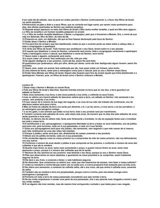 8 em cada dia de sábado, isso se porá em ordem perante o Senhor continuamente; e, a favor dos filhos de Israel,
um pacto perpétuo.
9 Pertencerão os pães a Arão e a seus filhos, que os comerão em lugar santo, por serem coisa santíssima para
eles, das ofertas queimadas ao Senhor por estatuto perpétuo.
10 Naquele tempo apareceu no meio dos filhos de Israel o filho duma mulher israelita, o qual era filho dum egípcio;
e o filho da israelita e um homem israelita pelejaram no arraial;
11 e o filho da mulher israelita blasfemou o Nome, e praguejou; pelo que o trouxeram a Moisés. Ora, o nome de sua
mãe era Selomite, filha de Dibri, da tribo de Dã.
12 Puseram-no, pois, em detenção, até que se lhes fizesse declaração pela boca do Senhor.
13 Então disse o Senhor a Moisés:
14 Tira para fora do arraial o que tem blasfemado; todos os que o ouviram porão as mãos sobre a cabeça dele, e
toda a congregação o apedrejará.
15 E dirás aos filhos de Israel: Todo homem que amaldiçoar o seu Deus, levará sobre si o seu pecado.
16 E aquele que blasfemar o nome do Senhor, certamente será morto; toda a congregação certamente o apedrejará.
Tanto o estrangeiro como o natural, que blasfemar o nome do Senhor, será morto.
17 Quem matar a alguém, certamente será morto;
18 e quem matar um animal, fará restituição por ele, vida por vida.
19 Se alguém desfigurar o seu próximo, como ele fez, assim lhe será feito:
20 quebradura por quebradura, olho por olho, dente por dente; como ele tiver desfigurado algum homem, assim lhe
será feito.
21 Quem, pois, matar um animal, fará restituição por ele; mas quem matar um homem, será morto.
22 uma mesma lei tereis, tanto para o estrangeiro como para o natural; pois eu sou o Senhor vosso Deus.
23 Então falou Moisés aos filhos de Israel. Depois eles levaram para fora do arraial aquele que tinha blasfemado e o
apedrejaram. Fizeram, pois, os filhos de Israel como o Senhor ordenara a Moisés.



Levítico 25
1 Disse mais o Senhor a Moisés no monte Sinai:
2 Fala aos filhos de Israel e dize-lhes: Quando tiverdes entrado na terra que eu vos dou, a terra guardará um
sábado ao Senhor.
3 Seis anos semearás a tua terra, e seis anos podarás a tua vinha, e colherás os seus frutos;
4 mas no sétimo ano haverá sábado de descanso solene para a terra, um sábado ao Senhor; não semearás o teu
campo, nem podarás a tua vinha.
5 O que nascer de si mesmo da tua sega não segarás, e as uvas da tua vide não tratada não vindimarás; ano de
descanso solene será para a terra.
6 Mas os frutos do sábado da terra vos serão por alimento, a ti, e ao teu servo, e à tua serva, e ao teu jornaleiro, e
ao estrangeiro que peregrina contigo,
7 e ao teu gado, e aos animais que estão na tua terra; todo o seu produto será por mantimento.
8 Também contarás sete sábados de anos, sete vezes sete anos; de maneira que os dias dos sete sábados de anos
serão quarenta e nove anos.
9 Então, no décimo dia do sétimo mês, farás soar fortemente a trombeta; no dia da expiação fareis soar a trombeta
por toda a vossa terra.
10 E santificareis o ano qüinquagésimo, e apregoareis liberdade na terra a todos os seus habitantes; ano de jubileu
será para vós; pois tornareis, cada um à sua possessão, e cada um à sua família.
11 Esse ano qüinquagésimo será para vós jubileu; não semeareis, nem segareis o que nele nascer de si mesmo,
nem nele vindimareis as uvas das vides não tratadas.
12 Porque é jubileu; santo será para vós; diretamente do campo comereis o seu produto.
13 Nesse ano do jubileu tornareis, cada um à sua possessão.
14 Se venderdes alguma coisa ao vosso próximo ou a comprardes da mão do vosso próximo, não vos defraudareis
uns aos outros.
15 Conforme o número de anos desde o jubileu é que comprarás ao teu próximo, e conforme o número de anos das
colheitas é que ele te venderá.
16 Quanto mais forem os anos, tanto mais aumentarás o preço, e quanto menos forem os anos, tanto mais
abaixarás o preço; porque é o número das colheitas que ele te vende.
17 Nenhum de vós oprimirá ao seu próximo; mas temerás o teu Deus; porque eu sou o Senhor vosso Deus.
18 Pelo que observareis os meus estatutos, e guardareis os meus preceitos e os cumprireis; assim habitareis
seguros na terra.
19 Ela dará o seu fruto, e comereis a fartar; e nela habitareis seguros.
20 Se disserdes: Que comeremos no sétimo ano, visto que não haveremos de semear, nem fazer a nossa colheita?
21 então eu mandarei a minha bênção sobre vós no sexto ano, e a terra produzirá fruto bastante para os três anos.
22 No oitavo ano semeareis, e comereis da colheita velha; até o ano nono, até que venha a colheita nova, comereis
da velha.
23 Também não se venderá a terra em perpetuidade, porque a terra é minha; pois vós estais comigo como
estrangeiros e peregrinos:
24 Portanto em toda a terra da vossa possessão concedereis que seja remida a terra.
25 Se teu irmão empobrecer e vender uma parte da sua possessão, virá o seu parente mais chegado e remirá o que
seu irmão vendeu.
26 E se alguém não tiver remidor, mas ele mesmo tiver enriquecido e achado o que basta para o seu resgate,
 