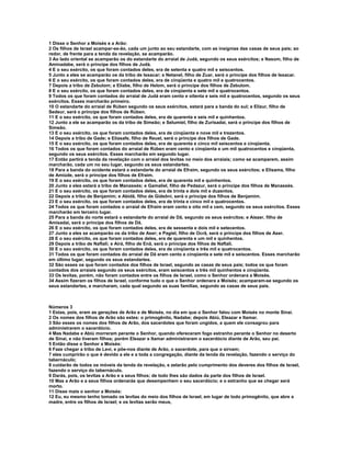 1 Disse o Senhor a Moisés e a Arão:
2 Os filhos de Israel acampar-se-ão, cada um junto ao seu estandarte, com as insígnias das casas de seus pais; ao
redor, de frente para a tenda da revelação, se acamparão.
3 Ao lado oriental se acamparão os do estandarte do arraial de Judá, segundo os seus exércitos; e Nasom, filho de
Aminadabe, será o príncipe dos filhos de Judá.
4 E o seu exército, os que foram contados deles, era de setenta e quatro mil e seiscentos.
5 Junto a eles se acamparão os da tribo de Issacar; e Netanel, filho de Zuar, será o príncipe dos filhos de Issacar.
6 E o seu exército, os que foram contados deles, era de cinqüenta e quatro mil e quatrocentos.
7 Depois a tribo de Zebulom; e Eliabe, filho de Helom, será o príncipe dos filhos de Zebulom.
8 E o seu exército, os que foram contados deles, era de cinqüenta e sete mil e quatrocentos.
9 Todos os que foram contados do arraial de Judá eram cento e oitenta e seis mil e quatrocentos, segundo os seus
exércitos. Esses marcharão primeiro.
10 O estandarte do arraial de Rúben segundo os seus exércitos, estará para a banda do sul; e Elizur, filho de
Sedeur, será o príncipe dos filhos de Rúben.
11 E o seu exército, os que foram contados deles, era de quarenta e seis mil e quinhentos.
12 Junto a ele se acamparão os da tribo de Simeão; e Selumiel, filho de Zurisadai, será o príncipe dos filhos de
Simeão.
13 E o seu exército, os que foram contados deles, era de cinqüenta e nove mil e trezentos.
14 Depois a tribo de Gade; e Eliasafe, filho de Reuel, será o príncipe dos filhos de Gade.
15 E o seu exército, os que foram contados deles, era de quarenta e cinco mil seiscentos e cinqüenta.
16 Todos os que foram contados do arraial de Rúben eram cento e cinqüenta e um mil quatrocentos e cinqüenta,
segundo os seus exércitos. Esses marcharão em segundo lugar.
17 Então partirá a tenda da revelação com o arraial dos levitas no meio dos arraiais; como se acamparem, assim
marcharão, cada um no seu lugar, segundo os seus estandartes.
18 Para a banda do ocidente estará o estandarte do arraial de Efraim, segundo os seus exércitos; e Elisama, filho
de Amiúde, será o príncipe dos filhos de Efraim.
19 E o seu exército, os que foram contados deles, era de quarenta mil e quinhentos.
20 Junto a eles estará a tribo de Manassés; e Gamaliel, filho de Pedazur, será o príncipe dos filhos de Manassés.
21 E o seu exército, os que foram contados deles, era de trinta e dois mil e duzentos.
22 Depois a tribo de Benjamim; e Abidã, filho de Gideôni, será o príncipe dos filhos de Benjamim.
23 E o seu exército, os que foram contados deles, era de trinta e cinco mil e quatrocentos.
24 Todos os que foram contados o arraial de Efraim eram cento e oito mil e cem, segundo os seus exércitos. Esses
marcharão em terceiro lugar.
25 Para a banda do norte estará o estandarte do arraial de Dã, segundo os seus exércitos; e Aiezer, filho de
Amisadai, será o príncipe dos filhos de Dã.
26 E o seu exército, os que foram contados deles, era de sessenta e dois mil e setecentos.
27 Junto a eles se acamparão os da tribo de Aser; e Pagiel, filho de Ocrã, será o príncipe dos filhos de Aser.
28 E o seu exército, os que foram contados deles, era de quarenta e um mil e quinhentos.
29 Depois a tribo de Naftali; e Airá, filho de Enã, será o príncipe dos filhos de Naftali.
30 E o seu exército, os que foram contados deles, era de cinqüenta e três mil e quatrocentos.
31 Todos os que foram contados do arraial de Dã eram cento e cinqüenta e sete mil e seiscentos. Esses marcharão
em último lugar, segundo os seus estandartes.
32 São esses os que foram contados dos filhos de Israel, segundo as casas de seus pais; todos os que foram
contados dos arraiais segundo os seus exércitos, eram seiscentos e três mil quinhentos e cinqüenta.
33 Os levitas, porém, não foram contados entre os filhos de Israel, como o Senhor ordenara a Moisés.
34 Assim fizeram os filhos de Israel, conforme tudo o que o Senhor ordenara a Moisés; acamparam-se segundo os
seus estandartes, e marcharam, cada qual segundo as suas famílias, segundo as casas de seus pais.



Números 3
1 Estas, pois, eram as gerações de Arão e de Moisés, no dia em que o Senhor falou com Moisés no monte Sinai.
2 Os nomes dos filhos de Arão são estes: o primogênito, Nadabe; depois Abiú, Eleazar e Itamar.
3 São esses os nomes dos filhos de Arão, dos sacerdotes que foram ungidos, a quem ele consagrou para
administrarem o sacerdócio.
4 Mas Nadabe e Abiú morreram perante o Senhor, quando ofereceram fogo estranho perante o Senhor no deserto
de Sinai, e não tiveram filhos; porém Eleazar e Itamar administraram o sacerdócio diante de Arão, seu pai.
5 Então disse o Senhor a Moisés:
6 Faze chegar a tribo de Levi, e põe-nos diante de Arão, o sacerdote, para que o sirvam;
7 eles cumprirão o que é devido a ele e a toda a congregação, diante da tenda da revelação, fazendo o serviço do
tabernáculo;
8 cuidarão de todos os móveis da tenda da revelação, e zelarão pelo cumprimento dos deveres dos filhos de Israel,
fazendo o serviço do tabernáculo.
9 Darás, pois, os levitas a Arão e a seus filhos; de todo lhes são dados da parte dos filhos de Israel.
10 Mas a Arão e a seus filhos ordenarás que desempenhem o seu sacerdócio; e o estranho que se chegar será
morto.
11 Disse mais o senhor a Moisés:
12 Eu, eu mesmo tenho tomado os levitas do meio dos filhos de Israel, em lugar de todo primogênito, que abre a
madre, entre os filhos de Israel; e os levitas serão meus,
 