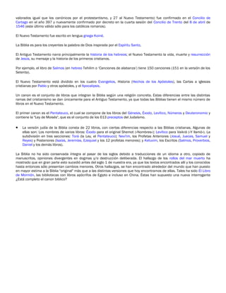valorados igual que los canónicos por el protestantismo, y 27 al Nuevo Testamento) fue confirmado en el Concilio de
Cartago en el año 397 y nuevamente confirmado por decreto en la cuarta sesión del Concilio de Trento del 8 de abril de
1546 (este último válido sólo para los católicos romanos).

El Nuevo Testamento fue escrito en lengua griega Koiné.

La Biblia es para los creyentes la palabra de Dios inspirada por el Espíritu Santo,

El Antiguo Testamento narra principalmente la historia de los hebreos; el Nuevo Testamento la vida, muerte y resurrección
de Jesús, su mensaje y la historia de los primeros cristianos.

Por ejemplo, el libro de Salmos (en hebreo Tehilim o ‘Canciones de alabanza’) tiene 150 canciones (151 en la versión de los
Setenta).

El Nuevo Testamento está dividido en los cuatro Evangelios, Historia (Hechos de los Apóstoles), las Cartas a iglesias
cristianas por Pablo y otros apóstoles, y el Apocalipsis.

Un canon es el conjunto de libros que integran la Biblia según una religión concreta. Estas diferencias entre las distintas
ramas del cristianismo se dan únicamente para el Antiguo Testamento, ya que todas las Biblias tienen el mismo número de
libros en el Nuevo Testamento.

El primer canon es el Pentateuco, el cual se compone de los libros del Génesis, Éxodo, Levítico, Números y Deuteronomio y
contiene la "Ley de Moisés", que es el conjunto de los 613 preceptos del Judaísmo.

•   La versión judía de la Biblia consta de 22 libros, con ciertas diferencias respecto a las Biblias cristianas. Algunas de
    ellas son: Los nombres de varios libros: Éxodo para el original Shemot («Nombres»); Levítico para Vaikrá («Y llamó»). La
    subdivisión en tres secciones: Torá (la Ley, el Pentateuco); Nevi'im, los Profetas Anteriores (Josué, Jueces, Samuel y
    Reyes) y Posteriores (Isaías, Jeremías, Ezequiel y los 12 profetas menores); y Ketuvim, los Escritos (Salmos, Proverbios,
    Daniel y los demás libros).

La Biblia no ha sido conservada íntegra al pasar de los siglos debido a traducciones de un idioma a otro, copiado de
manuscritos, opiniones divergentes en dogmas y/o destrucción deliberada. El hallazgo de los rollos del mar muerto ha
mostrado que en gran parte esto sucedió antes del siglo 1 de nuestra era, ya que los textos encontrados allí y los conocidos
hasta entonces sólo presentan cambios menores. Otros hallazgos, se han encontrado alrededor del mundo que han puesto
en mayor estima a la Biblia "original" más que a las distintas versiones que hoy encontramos de ellas. Tales ha sido El Libro
de Mormón, las bibliotecas con libros apócrifos de Egipto e incluso en China. Éstas han supuesto una nueva interrogante
¿Está completo el canon biblico?
 