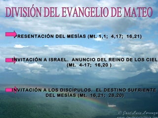 DIVISIÓN DEL EVANGELIO DE MATEO PRESENTACIÓN DEL MESÍAS (Mt. 1,1;  4,17;  16,21) INVITACIÓN A ISRAEL.  ANUNCIO DEL REINO DE LOS CIELOS  (Mt.  4-17;  16,20 ) INVITACIÓN A LOS DISCÍPULOS.  EL DESTINO SUFRIENTE  DEL MESÍAS (Mt.  16,21;  28,20) 