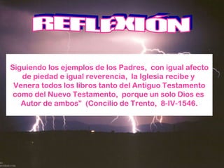 Siguiendo los ejemplos de los Padres,  con igual afecto de piedad e igual reverencia,  la Iglesia recibe y  Venera todos los libros tanto del Antiguo Testamento como del Nuevo Testamento,  porque un solo Dios es  Autor de ambos”  (Concilio de Trento,  8-IV-1546. REFLEXIÓN 