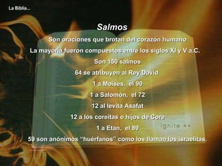 Salmos Son oraciones que brotan del corazón humano La mayoría fueron compuestos entre los siglos XI y V a.C.  Son 150 salmos 64 se atribuyen al Rey David  1 a Moisés,  el 90 1 a Salomón,  el 72 12 al levita Asafat 12 a los coreitas o hijos de Core 1 a Etan,  el 89 59 son anónimos “huérfanos” como los llaman los israelitas. 