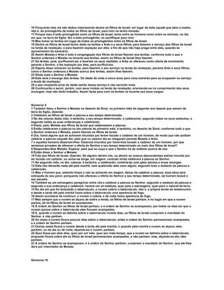 16 Porquanto eles me são dados inteiramente dentre os filhos de Israel; em lugar de todo aquele que abre a madre,
isto é, do primogênito de todos os filhos de Israel, para mim os tenho tomado.
17 Porque meu é todo primogênito entre os filhos de Israel, tanto entre os homens como entre os animais; no dia
em que, na terra do Egito, feri a todo primogênito, os santifiquei para mim.
18 Mas tomei os levitas em lugar de todos os primogênitos entre os filhos de Israel.
19 Dentre os filhos de Israel tenho dado os levitas a Arão e a seus filhos, para fazerem o serviço dos filhos de Israel
na tenda da revelação, e para fazerem expiação por eles, a fim de que não haja praga entre eles, quando se
aproximarem do santuário.
20 Assim Moisés e Arão e toda a congregação dos filhos de Israel fizeram aos levitas; conforme tudo o que o
Senhor ordenara a Moisés no tocante aos levitas, assim os filhos de Israel lhes fizeram.
21 Os levitas, pois, purificaram-se, e lavaram os seus vestidos; e Arão os ofereceu como oferta de movimento
perante o Senhor, e fez expiação por eles, para purificá-los.
22 Depois disso entraram os levitas, para fazerem o seu serviço na tenda da revelação, perante Arão e seus filhos;
como o Senhor ordenara a Moisés acerca dos levitas, assim lhes fizeram.
23 Disse mais o Senhor a Moisés:
24 Este será o encargo dos levitas: Da idade de vinte e cinco anos para cima entrarão para se ocuparem no serviço
a tenda da revelação;
25 e aos cinqüenta anos de idade sairão desse serviço e não servirão mais.
26 Continuarão a servir, porém, com seus irmãos na tenda da revelação, orientando-os no cumprimento dos seus
encargos; mas não farão trabalho. Assim farás para com os levitas no tocante aos seus cargos.



Números 9
1 Também falou o Senhor a Moisés no deserto de Sinai, no primeiro mês do segundo ano depois que saíram da
terra do Egito, dizendo:
2 Celebrem os filhos de Israel a páscoa a seu tempo determinado.
3 No dia catorze deste mês, à tardinha, a seu tempo determinado, a celebrareis; segundo todos os seus estatutos, e
segundo todas as suas ordenanças a celebrareis.
4 Disse, pois, Moisés aos filhos de Israel que celebrassem a páscoa.
5 Então celebraram a páscoa no dia catorze do primeiro mês, à tardinha, no deserto de Sinai; conforme tudo o que
o Senhor ordenara a Moisés, assim fizeram os filhos de Israel.
6 Ora, havia alguns que se achavam imundos por terem tocado o cadáver de um homem, de modo que não podiam
celebrar a páscoa naquele dia; pelo que no mesmo dia se chegaram perante Moisés e Arão;
7 e aqueles homens disseram-lhes: Estamos imundos por havermos tocado o cadáver de um homem; por que
seríamos privados de oferecer a oferta do Senhor a seu tempo determinado no meio dos filhos de Israel?
8 Respondeu-lhes Moisés: Esperai, para que eu ouça o que o Senhor há de ordenar acerca de vós.
9 Então disse o Senhor a Moisés:
10 Fala aos filhos de Israel, dizendo: Se alguém dentre vós, ou dentre os vossos descendentes estiver imundo por
ter tocado um cadáver, ou achar-se longe, em viagem, contudo ainda celebrará a páscoa ao Senhor.
11 No segundo mês, no dia: catorze, à tardinha, a celebrarão; comê-la-ão com pães ázimos e ervas amargas.
12 Dela não deixarão nada até pela manhã, nem quebrarão dela osso algum; segundo todo o estatuto da páscoa a
celebrarão.
13 Mas o homem que, estando limpo e não se achando em viagem, deixar de celebrar a páscoa, essa alma será
extirpada do seu povo; porquanto não ofereceu a oferta do Senhor a seu tempo determinado, tal homem levará o
seu pecado.
14 Também se um estrangeiro peregrinar entre vós e celebrar a páscoa ao Senhor, segundo o estatuto da páscoa e
segundo a sua ordenança a celebrará; haverá um só estatuto, quer para o estrangeiro, quer para o natural da terra.
15 No dia em que foi levantado o tabernáculo, a nuvem cobriu o tabernáculo, isto é, a própria tenda do testemunho;
e desde a tarde até pela manhã havia sobre o tabernáculo uma aparência de fogo.
16 Assim acontecia de contínuo: a nuvem o cobria, e de noite havia aparência de fogo.
17 Mas sempre que a nuvem se alçava de sobre a tenda, os filhos de Israel partiam; e no lugar em que a nuvem
parava, ali os filhos de Israel se acampavam.
18 À ordem do Senhor os filhos de Israel partiam, e à ordem do Senhor se acampavam; por todos os dias em que a
nuvem parava sobre o tabernáculo eles ficavam acampados.
19 E, quando a nuvem se detinha sobre o tabernáculo muitos dias, os filhos de Israel cumpriam o mandado do
Senhor, e não partiam.
20 Às vezes a nuvem ficava poucos dias sobre o tabernáculo; então à ordem do Senhor permaneciam acampados,
e à ordem do Senhor partiam.
21 Outras vezes ficava a nuvem desde a tarde até pela manhã; e quando pela manhã a nuvem se alçava, eles
partiam; ou de dia ou de noite, alçando-se a nuvem, partiam.
22 Quer fosse por dois dias, quer por um mês, quer por mais tempo, que a nuvem se detinha sobre o tabernáculo,
enquanto ficava sobre ele os filhos de Israel permaneciam acampados, e não partiam; mas, alçando-se ela, eles
partiam.
23 À ordem do Senhor se acampavam, e à ordem do Senhor partiam; cumpriam o mandado do Senhor, que ele lhes
dera por intermédio de Moisés.



Números 10
 