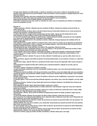 23 Logo tomou Abraão a seu filho Ismael, e a todos os nascidos na sua casa e a todos os comprados por seu
dinheiro, todo varão entre os da casa de Abraão, e lhes circuncidou a carne do prepúcio, naquele mesmo dia, como
Deus lhe ordenara.
24 Abraão tinha noventa e nove anos, quando lhe foi circuncidada a carne do prepúcio;
25 E Ismael, seu filho, tinha treze anos, quando lhe foi circuncidada a carne do prepúcio.
26 No mesmo dia foram circuncidados Abraão e seu filho Ismael.
27 E todos os homens da sua casa, assim os nascidos em casa, como os comprados por dinheiro ao estrangeiro,
foram circuncidados com ele.


Gênesis 19
1 Depois apareceu o Senhor a Abraão junto aos carvalhos de Manre, estando ele sentado à porta da tenda, no
maior calor do dia.
2 Levantando Abraão os olhos, olhou e eis três homens de pé em frente dele. Quando os viu, correu da porta da
tenda ao seu encontro, e prostrou-se em terra,
3 e disse: Meu Senhor, se agora tenho achado graça aos teus olhos, rogo-te que não passes de teu servo.
4 Eia, traga-se um pouco d'água, e lavai os pés e recostai-vos debaixo da árvore;
5 e trarei um bocado de pão; refazei as vossas forças, e depois passareis adiante; porquanto por isso chegastes
ate o vosso servo. Responderam-lhe: Faze assim como disseste.
6 Abraão, pois, apressou-se em ir ter com Sara na tenda, e disse-lhe: Amassa depressa três medidas de flor de
farinha e faze bolos.
7 Em seguida correu ao gado, apanhou um bezerro tenro e bom e deu-o ao criado, que se apressou em prepará-lo.
8 Então tomou queijo fresco, e leite, e o bezerro que mandara preparar, e pôs tudo diante deles, ficando em pé ao
lado deles debaixo da árvore, enquanto comiam.
9 Perguntaram-lhe eles: Onde está Sara, tua mulher? Ele respondeu: Está ali na tenda.
10 E um deles lhe disse: certamente tornarei a ti no ano vindouro; e eis que Sara tua mulher terá um filho. E Sara
estava escutando à porta da tenda, que estava atrás dele.
11 Ora, Abraão e Sara eram já velhos, e avançados em idade; e a Sara havia cessado o incômodo das mulheres.
12 Sara então riu-se consigo, dizendo: Terei ainda deleite depois de haver envelhecido, sendo também o meu
senhor já velho?
13 Perguntou o Senhor a Abraão: Por que se riu Sara, dizendo: É verdade que eu, que sou velha, darei à luz um
filho?
14 Há, porventura, alguma coisa difícil ao Senhor? Ao tempo determinado, no ano vindouro, tornarei a ti, e Sara terá
um filho.
15 Então Sara negou, dizendo: Não me ri; porquanto ela teve medo. Ao que ele respondeu: Não é assim; porque te
riste.
16 E levantaram-se aqueles homens dali e olharam para a banda de Sodoma; e Abraão ia com eles, para os
encaminhar.
17 E disse o Senhor: Ocultarei eu a Abraão o que faço,
18 visto que Abraão certamente virá a ser uma grande e poderosa nação, e por meio dele serão benditas todas as
nações da terra?
19 Porque eu o tenho escolhido, a fim de que ele ordene a seus filhos e a sua casa depois dele, para que guardem o
caminho do Senhor, para praticarem retidão e justiça; a fim de que o Senhor faça vir sobre Abraão o que a respeito
dele tem falado.
20 Disse mais o Senhor: Porquanto o clamor de Sodoma e Gomorra se tem multiplicado, e porquanto o seu pecado
se tem agravado muito,
21 descerei agora, e verei se em tudo têm praticado segundo o seu clamor, que a mim tem chegado; e se não, sabê-
lo-ei.
22 Então os homens, virando os seus rostos dali, foram-se em direção a Sodoma; mas Abraão ficou ainda em pé
diante do Senhor.
23 E chegando-se Abraão, disse: Destruirás também o justo com o ímpio?
24 Se porventura houver cinqüenta justos na cidade, destruirás e não pouparás o lugar por causa dos cinqüenta
justos que ali estão?
25 Longe de ti que faças tal coisa, que mates o justo com o ímpio, de modo que o justo seja como o ímpio; esteja
isto longe de ti. Não fará justiça o juiz de toda a terra?
26 Então disse o Senhor: Se eu achar em Sodoma cinqüenta justos dentro da cidade, pouparei o lugar todo por
causa deles.
27 Tornou-lhe Abraão, dizendo: Eis que agora me atrevi a falar ao Senhor, ainda que sou pó e cinza.
26 Se porventura de cinqüenta justos faltarem cinco, destruirás toda a cidade por causa dos cinco? Respondeu ele:
Não a destruirei, se eu achar ali quarenta e cinco.
29 Continuou Abraão ainda a falar-lhe, e disse: Se porventura se acharem ali quarenta? Mais uma vez assentiu: Por
causa dos quarenta não o farei.
30 Disse Abraão: Ora, não se ire o Senhor, se eu ainda falar. Se porventura se acharem ali trinta? De novo assentiu:
Não o farei, se achar ali trinta.
31 Tornou Abraão: Eis que outra vez me a atrevi a falar ao Senhor. Se porventura se acharem ali vinte? Respondeu-
lhe: Por causa dos vinte não a destruirei.
32 Disse ainda Abraão: Ora, não se ire o Senhor, pois só mais esta vez falarei. Se porventura se acharem ali dez?
Ainda assentiu o Senhor: Por causa dos dez não a destruirei.
33 E foi-se o Senhor, logo que acabou de falar com Abraão; e Abraão voltou para o seu lugar.
 