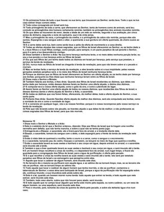 13 Os primeiros frutos de tudo o que houver na sua terra, que trouxerem ao Senhor, serão teus. Todo o que na tua
casa estiver limpo comerá deles.
14 Toda coisa consagrada em Israel será tua.
15 Todo primogênito de toda a carne, que oferecerem ao Senhor, tanto de homens como de animais, será teu;
contudo os primogênitos dos homens certamente remirás; também os primogênitos dos animais imundos remirás.
16 Os que deles se houverem de remir, desde a idade de um mês os remirás, segundo a tua avaliação, por cinco
siclos de dinheiro, segundo o siclo do santuário, que é de vinte jeiras.
17 Mas o primogênito da vaca, o primogênito da ovelha, e o primogênito da cabra não remirás, porque eles são
santos. Espargirás o seu sangue sobre o altar, e queimarás a sua gordura em oferta queimada, de cheiro suave ao
Senhor.
18 E a carne deles será tua, bem como serão teus o peito da oferta de movimento e a coxa direita.
19 Todas as ofertas alçadas das coisas sagradas, que os filhos de Israel oferecerem ao Senhor, eu as tenho dado a
ti, a teus filhos e a tuas filhas contigo, como porção, para sempre; é um pacto perpétuo de sal perante o Senhor,
para ti e para a tua descendência contigo.
20 Disse também o Senhor a Arão: Na sua terra herança nenhuma terás, e no meio deles nenhuma porção terás; eu
sou a tua porção e a tua herança entre os filhos de Israel.
21 Eis que aos filhos de Levi tenho dado todos os dízimos em Israel por herança, pelo serviço que prestam, o
serviço da tenda da revelação.
22 Ora, nunca mais os filhos de Israel se chegarão à tenda da revelação, para que não levem sobre si o pecado e
morram.
23 Mas os levitas farão o serviço da tenda da revelação, e eles levarão sobre si a sua iniqüidade; pelas vossas
gerações estatuto perpétuo será; e no meio dos filhos de Israel nenhuma herança terão.
24 Porque os dízimos que os filhos de Israel oferecerem ao Senhor em oferta alçada, eu os tenho dado por herança
aos levitas; porquanto eu lhes disse que nenhuma herança teriam entre os filhos de Israel.
25 Disse mais o Senhor a Moisés:
26 Também falarás aos levitas, e lhes dirás: Quando dos filhos de Israel receberdes os dízimos, que deles vos
tenho dado por herança, então desses dízimos fareis ao Senhor uma oferta alçada, o dízimo dos dízimos.
27 E computar-se-á a vossa oferta alçada, como o grão da eira, e como a plenitude do lagar.
28 Assim fareis ao Senhor uma oferta alçada de todos os vossos dízimos, que receberdes dos filhos de Israel; e
desses dízimos dareis a oferta alçada do Senhor a Arão, o sacerdote.
29 De todas as dádivas que vos forem feitas, oferecereis, do melhor delas, toda a oferta alçada do Senhor, a sua
santa parte.
30 Portanto lhes dirás: Quando fizerdes oferta alçada do melhor dos dízimos, será ela computada aos levitas, como
a novidade da eira e como a novidade do lagar.
31 E o comereis em qualquer lugar, vós e as vossas famílias; porque é a vossa recompensa pelo vosso serviço na
tenda da revelação.
32 Pelo que não levareis sobre vós pecado, se tiverdes alçado o que deles há de melhor; e não profanareis as
coisas sagradas dos filhos de Israel, para que não morrais.



Números 19
1 Disse mais o Senhor a Moisés e a Arão:
2 Este é o estatuto da lei que o Senhor ordenou, dizendo: Dize aos filhos de Israel que te tragam uma novilha
vermelha sem defeito, que não tenha mancha, e sobre a qual não se tenha posto jugo:
3 Entregá-la-eis a Eleazar, o sacerdote; ele a tirará para fora do arraial, e a imolarão diante dele.
4 Eleazar, o sacerdote, tomará do sangue com o dedo, e dele espargirá para a frente da tenda da revelação sete
vezes.
5 Então à vista dele se queimará a novilha, tanto o couro e a carne, como o sangue e o excremento;
6 e o sacerdote, tomando pau do cedro, hissopo e carmesim, os lançará no meio do fogo que queima a novilha.
7 Então o sacerdote lavará as suas vestes e banhará o seu corpo em água; depois entrará no arraial; e o sacerdote
será imundo até a tarde.
8 Também o que a tiver queimado lavará as suas vestes e banhará o seu corpo em água, e será imundo até a tarde.
9 E um homem limpo recolherá a cinza da novilha, e a depositará fora do arraial, num lugar limpo, e ficará ela
guardada para a congregação dos filhos de Israel, para a água de purificação; é oferta pelo pecado.
10 E o que recolher a cinza da novilha lavará as suas vestes e será imundo até a tarde; isto será por estatuto
perpétuo aos filhos de Israel e ao estrangeiro que peregrina entre eles.
11 Aquele que tocar o cadáver de algum homem, será imundo sete dias.
12 Ao terceiro dia o mesmo se purificará com aquela água, e ao sétimo dia se tornará limpo; mas, se ao terceiro dia
não se purificar, não se tornará limpo ao sétimo dia.
13 Todo aquele que tocar o cadáver de algum homem que tenha morrido, e não se purificar, contamina o
tabernáculo do Senhor; e essa alma será extirpada de Israel; porque a água da purificação não foi espargida sobre
ele, continua imundo; a sua imundícia está ainda sobre ele.
14 Esta é a lei, quando um homem morrer numa tenda: todo aquele que entrar na tenda, e todo aquele que nela
estiver, será imundo sete dias.
15 Também, todo vaso aberto, sobre que não houver pano atado, será imundo.
16 E todo aquele que no campo tocar alguém que tenha sido morto pela espada, ou outro cadáver, ou um osso de
algum homem, ou uma sepultura, será imundo sete dias.
17 Para o imundo, pois, tomarão da cinza da queima da oferta pelo pecado, e sobre ela deitarão água viva num
vaso;
 