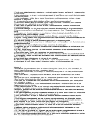 9 Pois do cume das penhas o vejo, e dos outeiros o contemplo; eis que é um povo que habita só, e entre as nações
não será contado.
10 Quem poderá contar o pó de Jacó e o número da quarta parte de Israel? Que eu morra a morte dos justos, e seja
o meu fim como o deles.
11 Então disse Balaque a Balaão: Que me fizeste? Chamei-te para amaldiçoares os meus inimigos, e eis que
inteiramente os abençoaste.
12 E ele respondeu: Porventura não terei cuidado de falar o que o Senhor me puser na boca?
13 Então Balaque lhe disse: Rogo-te que venhas comigo a outro lugar, donde o poderás ver; verás somente a
última parte dele, mas a todo ele não verás; e amaldiçoa-mo dali.
14 Assim o levou ao campo de Zofim, ao cume de Pisga; e edificou sete altares, e ofereceu um novilho e um
carneiro sobre cada altar.
15 Disse Balaão a Balaque: Fica aqui em pé junto ao teu holocausto, enquanto eu vou ali ao encontro do Senhor.
16 E, encontrando-se o Senhor com Balaão, pôs-lhe na boca uma palavra, e disse: Volta para Balaque, e assim
falarás.
17 Voltou, pois, para ele, e eis que estava em pé junto ao seu holocausto, e os príncipes de Moabe com ele.
Perguntou-lhe, pois, Balaque: Que falou o Senhor?
18 Então proferiu Balaão a sua parábola, dizendo: Levanta-te, Balaque, e ouve; escuta-me, filho de Zipor;
19 Deus não é homem, para que minta; nem filho do homem, para que se arrependa. Porventura, tendo ele dito, não
o fará? ou, havendo falado, não o cumprirá?
20 Eis que recebi mandado de abençoar; pois ele tem abençoado, e eu não o posso revogar.
21 Não se observa iniqüidade em Jacó, nem se vê maldade em Israel; o senhor seu Deus é com ele, no meio dele se
ouve a aclamação dum rei;
22 É Deus que os vem tirando do Egito; as suas forças são como as do boi selvagem.
23 Contra Jacó, pois, não há encantamento, nem adivinhação contra Israel. Agora se dirá de Jacó e de Israel: Que
coisas Deus tem feito!
24 Eis que o povo se levanta como leoa, e se ergue como leão; não se deitará até que devore a presa, e beba o
sangue dos que foram mortos:
25 Então Balaque disse a Balaão: Nem o amaldiçoes, nem tampouco o abençoes:
26 Respondeu, porém, Balaão a Balaque: Não te falei eu, dizendo: Tudo o que o Senhor falar, isso tenho de fazer?
27 Tornou Balaque a Balaão: Vem agora, e te levarei a outro lugar; porventura parecerá bem aos olhos de Deus que
dali mo amaldiçoes.
28 Então Balaque levou Balaão ao cume de Peor, que dá para o deserto.
29 E Balaão disse a Balaque: Edifica-me aqui sete altares, e prepara-me aqui sete novilhos e sete carneiros.
30 Balaque, pois, fez como dissera Balaão; e ofereceu um novilho e um carneiro sobre cada altar.



Números 24
1 Vendo Balaão que parecia bem aos olhos do Senhor que abençoasse a Israel, não foi, como era costume, ao
encontro dos encantamentos, mas voltou o rosto para o deserto.
2 E, levantando Balaão os olhos, viu a Israel que se achava acampado segundo as suas tribos; e veio sobre ele o
Espírito de Deus.
3 Então proferiu Balaão a sua parábola, dizendo: Fala Balaão, filho de Beor; fala o homem que tem os olhos
abertos;
4 fala aquele que ouve as palavras de Deus, o que vê a visão do Todo-Poderoso, que cai, e se lhe abrem os olhos:
5 Quão formosas são as tuas tendas, ó Jacó! as tuas moradas, ó Israel!
6 Como vales, elas se estendem; são como jardins à beira dos rios, como árvores de aloés que o Senhor plantou,
como cedros junto às águas.
7 De seus baldes manarão águas, e a sua semente estará em muitas águas; o seu rei se exalçará mais do que
Agague, e o seu reino será exaltado.
8 É Deus que os vem tirando do Egito; as suas forças são como as do boi selvagem; ele devorará as nações, seus
adversários, lhes quebrará os ossos, e com as suas setas os atravessará.
9 Agachou-se, deitou-se como leão, e como leoa; quem o despertará? Benditos os que te abençoarem, e malditos
os que te amaldiçoarem.
10 Pelo que a ira de Balaque se acendeu contra Balaão, e batendo ele as palmas, disse a Balaão: Para amaldiçoares
os meus inimigos é que te chamei; e eis que já três vezes os abençoaste.
11 Agora, pois, foge para o teu lugar; eu tinha dito que certamente te honraria, mas eis que o Senhor te privou
dessa honra.
12 Então respondeu Balaão a Balaque: Não falei eu também aos teus mensageiros, que me enviaste, dizendo:
13 Ainda que Balaque me quisesse dar a sua casa cheia de prata e de ouro, eu não poderia ir além da ordem do
Senhor, para fazer, de mim mesmo, o bem ou o mal; o que o Senhor falar, isso falarei eu?
14 Agora, pois, eis que me vou ao meu povo; vem, avisar-te-ei do que este povo fará ao teu povo nos últimos dias.
15 Então proferiu Balaão a sua parábola, dizendo: Fala Balaão, filho de Beor; fala o homem que tem os olhos
abertos;
16 fala aquele que ouve as palavras de Deus e conhece os desígnios do Altíssimo, que vê a visão do Todo-
Poderoso, que cai, e se lhe abrem os olhos:
17 Eu o vejo, mas não no presente; eu o contemplo, mas não de perto; de Jacó procederá uma estrela, de Israel se
levantará um cetro que ferirá os termos de Moabe, e destruirá todos os filhos de orgulho.
18 E Edom lhe será uma possessão, e assim também Seir, os quais eram os seus inimigos; pois Israel fará proezas.
19 De Jacó um dominará e destruirá os sobreviventes da cidade.
 