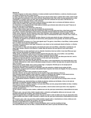 Gênesis 20
1 À tarde chegaram os dois anjos a Sodoma. Ló estava sentado à porta de Sodoma e, vendo-os, levantou-se para
os receber; prostrou-se com o rosto em terra,
2 e disse: Eis agora, meus senhores, entrai, peço-vos em casa de vosso servo, e passai nela a noite, e lavai os pés;
de madrugada vos levantareis e ireis vosso caminho. Responderam eles: Não; antes na praça passaremos a noite.
3 Entretanto, Ló insistiu muito com eles, pelo que foram com ele e entraram em sua casa; e ele lhes deu um
banquete, assando-lhes pães ázimos, e eles comeram.
4 Mas antes que se deitassem, cercaram a casa os homens da cidade, isto é, os homens de Sodoma, tanto os
moços como os velhos, sim, todo o povo de todos os lados;
5 e, chamando a Ló, perguntaram-lhe: Onde estão os homens que entraram esta noite em tua casa? Traze-os cá
fora a nós, para que os conheçamos.
6 Então Ló saiu-lhes à porta, fechando-a atrás de si,
7 e disse: Meus irmãos, rogo-vos que não procedais tão perversamente;
8 eis aqui, tenho duas filhas que ainda não conheceram varão; eu vo-las trarei para fora, e lhes fareis como bem
vos parecer: somente nada façais a estes homens, porquanto entraram debaixo da sombra do meu telhado.
9 Eles, porém, disseram: Sai daí. Disseram mais: Esse indivíduo, como estrangeiro veio aqui habitar, e quer se
arvorar em juiz! Agora te faremos mais mal a ti do que a eles. E arremessaram-se sobre o homem, isto é, sobre Ló,
e aproximavam-se para arrombar a porta.
10 Aqueles homens, porém, estendendo as mãos, fizeram Ló entrar para dentro da casa, e fecharam a porta;
11 e feriram de cegueira os que estavam do lado de fora, tanto pequenos como grandes, de maneira que cansaram
de procurar a porta.
12 Então disseram os homens a Ló: Tens mais alguém aqui? Teu genro, e teus filhos, e tuas filhas, e todos quantos
tens na cidade, tira-os para fora deste lugar;
13 porque nós vamos destruir este lugar, porquanto o seu clamor se tem avolumado diante do Senhor, e o Senhor
nos enviou a destruí-lo.
14 Tendo saído Ló, falou com seus genros, que haviam de casar com suas filhas, e disse-lhes: Levantai-vos, saí
deste lugar, porque o Senhor há de destruir a cidade. Mas ele pareceu aos seus genros como quem estava
zombando.
15 E ao amanhecer os anjos apertavam com Ló, dizendo: levanta-te, toma tua mulher e tuas duas filhas que aqui
estão, para que não pereças no castigo da cidade.
16 Ele, porém, se demorava; pelo que os homens pegaram-lhe pela mão a ele, à sua mulher, e às suas filhas,
sendo-lhe misericordioso o Senhor. Assim o tiraram e o puseram fora da cidade.
17 Quando os tinham tirado para fora, disse um deles: Escapa-te, salva tua vida; não olhes para trás de ti, nem te
detenhas em toda esta planície; escapa-te lá para o monte, para que não pereças.
18 Respondeu-lhe Ló: Ah, assim não, meu Senhor!
19 Eis que agora o teu servo tem achado graça aos teus olhos, e tens engrandecido a tua misericórdia que a mim
me fizeste, salvando-me a vida; mas eu não posso escapar-me para o monte; não seja caso me apanhe antes este
mal, e eu morra.
20 Eis ali perto aquela cidade, para a qual eu posso fugir, e é pequena. Permite que eu me escape para lá
(porventura não é pequena?), e viverá a minha alma.
21 Disse-lhe: Quanto a isso também te hei atendido, para não subverter a cidade de que acabas de falar.
22 Apressa-te, escapa-te para lá; porque nada poderei fazer enquanto não tiveres ali chegado. Por isso se chamou
o nome da cidade Zoar.
23 Tinha saído o sol sobre a terra, quando Ló entrou em Zoar.
24 Então o Senhor, da sua parte, fez chover do céu enxofre e fogo sobre Sodoma e Gomorra.
25 E subverteu aquelas cidades e toda a planície, e todos os moradores das cidades, e o que nascia da terra.
26 Mas a mulher de Ló olhou para trás e ficou convertida em uma estátua de sal.
27 E Abraão levantou-se de madrugada, e foi ao lugar onde estivera em pé diante do Senhor;
28 e, contemplando Sodoma e Gomorra e toda a terra da planície, viu que subia da terra fumaça como a de uma
fornalha.
29 Ora, aconteceu que, destruindo Deus as cidades da planície, lembrou-se de Abraão, e tirou Ló do meio da
destruição, ao subverter aquelas cidades em que Ló habitara.
30 E subiu Ló de Zoar, e habitou no monte, e as suas duas filhas com ele; porque temia habitar em Zoar; e habitou
numa caverna, ele e as suas duas filhas.
31 Então a primogênita disse à menor: Nosso pai é já velho, e não há varão na terra que entre a nós, segundo o
costume de toda a terra;
32 vem, demos a nosso pai vinho a beber, e deitemo-nos com ele, para que conservemos a descendência de nosso
pai.
33 Deram, pois, a seu pai vinho a beber naquela noite; e, entrando a primogênita, deitou-se com seu pai; e não
percebeu ele quando ela se deitou, nem quando se levantou.
34 No dia seguinte disse a primogênita à menor: Eis que eu ontem à noite me deitei com meu pai; demos-lhe vinho
a beber também esta noite; e então, entrando tu, deita-te com ele, para que conservemos a descendência de nosso
pai.
35 Tornaram, pois, a dar a seu pai vinho a beber também naquela noite; e, levantando-se a menor, deitou-se com
ele; e não percebeu ele quando ela se deitou, nem quando se levantou.
36 Assim as duas filhas de Ló conceberam de seu pai.
37 A primogênita deu a luz a um filho, e chamou-lhe Moabe; este é o pai dos moabitas de hoje.
38 A menor também deu à luz um filho, e chamou-lhe Ben-Ami; este é o pai dos amonitas de hoje.
 