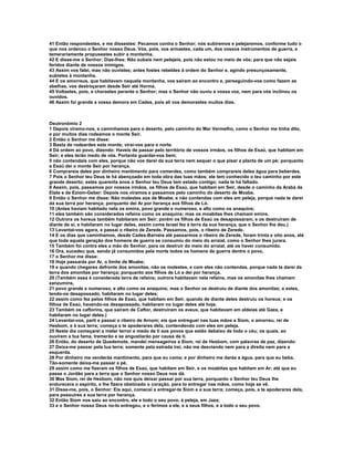 41 Então respondestes, e me dissestes: Pecamos contra o Senhor; nós subiremos e pelejaremos, conforme tudo o
que nos ordenou o Senhor nosso Deus. Vós, pois, vos armastes, cada um, dos vossos instrumentos de guerra, e
temerariamente propusestes subir a montanha.
42 E disse-me o Senhor: Dize-lhes: Não subais nem pelejeis, pois não estou no meio de vós; para que não sejais
feridos diante de vossos inimigos.
43 Assim vos falei, mas não ouvistes; antes fostes rebeldes à ordem do Senhor e, agindo presunçosamente,
subistes à montanha.
44 E os amorreus, que habitavam naquela montanha, vos saíram ao encontro e, perseguindo-vos como fazem as
abelhas, vos destroçaram desde Seir até Horma.
45 Voltastes, pois, e chorastes perante o Senhor; mas o Senhor não ouviu a vossa voz, nem para vós inclinou os
ouvidos.
46 Assim foi grande a vossa demora em Cades, pois ali vos demorastes muitos dias.



Deutronômio 2
1 Depois viramo-nos, e caminhamos para o deserto, pelo caminho do Mar Vermelho, como o Senhor me tinha dito,
e por muitos dias rodeamos o monte Seir.
2 Então o Senhor me disse:
3 Basta de rodeardes este monte; virai-vos para o norte.
4 Dá ordem ao povo, dizendo: Haveis de passar pelo território de vossos irmãos, os filhos de Esaú, que habitam em
Seir; e eles terão medo de vós. Portanto guardai-vos bem;
5 não contendais com eles, porque não vos darei da sua terra nem sequer o que pisar a planta de um pé; porquanto
a Esaú dei o monte Seir por herança.
6 Comprareis deles por dinheiro mantimento para comerdes, como também comprareis deles água para beberdes.
7 Pois o Senhor teu Deus te há abençoado em toda obra das tuas mãos; ele tem conhecido o teu caminho por este
grande deserto; estes quarenta anos o Senhor teu Deus tem estado contigo; nada te há faltado.
8 Assim, pois, passamos por nossos irmãos, os filhos de Esaú, que habitam em Seir, desde o caminho da Arabá de
Elate e de Eziom-Geber: Depois nos viramos e passamos pelo caminho do deserto de Moabe.
9 Então o Senhor me disse: Não molestes aos de Moabe, e não contendas com eles em peleja, porque nada te darei
da sua terra por herança; porquanto dei Ar por herança aos filhos de Ló.
10 (Antes haviam habitado nela os emins, povo grande e numeroso, e alto como os anaquins;
11 eles também são considerados refains como os anaquins; mas os moabitas lhes chamam emins.
12 Outrora os horeus também habitaram em Seir; porém os filhos de Esaú os desapossaram, e os destruíram de
diante de si, e habitaram no lugar deles, assim come Israel fez à terra da sua herança, que o Senhor lhe deu.)
13 Levantai-vos agora, e passai o ribeiro de Zerede. Passamos, pois, o ribeiro de Zerede.
14 E os dias que caminhamos, desde Cades-Barnéia até passarmos o ribeiro de Zerede, foram trinta e oito anos, até
que toda aquela geração dos homens de guerra se consumiu do meio do arraial, como o Senhor lhes jurara.
15 Também foi contra eles a mão do Senhor, para os destruir do meio do arraial, até os haver consumido.
16 Ora, sucedeu que, sendo já consumidos pela morte todos os homens de guerra dentre o povo,
17 o Senhor me disse:
18 Hoje passarás por Ar, o limite de Moabe;
19 e quando chegares defronte dos amonitas, não os molestes, e com eles não contendas, porque nada te darei da
terra dos amonitas por herança; porquanto aos filhos de Ló a dei por herança.
20 (Também essa é considerada terra de refains; outrora habitavam nela refains, mas os amonitas lhes chamam
zanzumins,
21 povo grande e numeroso, e alto como os anaquins; mas o Senhor os destruiu de diante dos amonitas; e estes,
tendo-os desapossado, habitaram no lugar deles;
22 assim como fez pelos filhos de Esaú, que habitam em Seir, quando de diante deles destruiu os horeus; e os
filhos de Esaú, havendo-os desapossado, habitaram no lugar deles até hoje.
23 Também os caftorins, que saíram de Caftor, destruíram os aveus, que habitavam em aldeias até Gaza, e
habitaram no lugar deles.)
24 Levantai-vos, parti e passai o ribeiro de Arnom; eis que entreguei nas tuas mãos a Siom, o amorreu, rei de
Hesbom, e à sua terra; começa a te apoderares dela, contendendo com eles em peleja.
25 Neste dia começarei a meter terror e medo de ti aos povos que estão debaixo de todo o céu; os quais, ao
ouvirem a tua fama, tremerão e se angustiarão por causa de ti.
26 Então, do deserto de Quedemote, mandei mensageiros a Siom, rei de Hesbom, com palavras de paz, dizendo:
27 Deixa-me passar pela tua terra; somente pela estrada irei, não me desviando nem para a direita nem para a
esquerda.
28 Por dinheiro me venderás mantimento, para que eu coma; e por dinheiro me darás a água, para que eu beba.
Tão-somente deixa-me passar a pé,
29 assim como me fizeram os filhos de Esaú, que habitam em Seir, e os moabitas que habitam em Ar; até que eu
passe o Jordão para a terra que o Senhor nosso Deus nos dá.
30 Mas Siom, rei de Hesbom, não nos quis deixar passar por sua terra, porquanto o Senhor teu Deus lhe
endurecera o espírito, e lhe fizera obstinado o coração, para to entregar nas mãos, como hoje se vê.
31 Disse-me, pois, o Senhor: Eis aqui, comecei a entregar-te Siom e a sua terra; começa, pois, a te apoderares dela,
para possuíres a sua terra por herança.
32 Então Siom nos saiu ao encontro, ele e todo o seu povo, à peleja, em Jaza;
33 e o Senhor nosso Deus no-lo entregou, e o ferimos a ele, e a seus filhos, e a todo o seu povo.
 