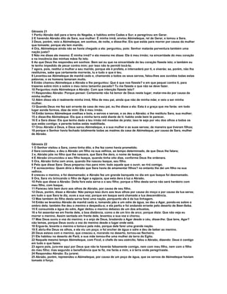 Gênesis 21
1 Partiu Abraão dali para a terra do Negebe, e habitou entre Cades e Sur; e peregrinou em Gerar.
2 E havendo Abraão dito de Sara, sua mulher: É minha irmã; enviou Abimeleque, rei de Gerar, e tomou a Sara.
3 Deus, porém, veio a Abimeleque, em sonhos, de noite, e disse-lhe: Eis que estás para morrer por causa da mulher
que tomaste; porque ela tem marido.
4 Ora, Abimeleque ainda não se havia chegado a ela: perguntou, pois: Senhor matarás porventura também uma
nação justa?
5 Não me disse ele mesmo: É minha irmã? e ela mesma me disse: Ele é meu irmão; na sinceridade do meu coração
e na inocência das minhas mãos fiz isto.
6 Ao que Deus lhe respondeu em sonhos: Bem sei eu que na sinceridade do teu coração fizeste isto; e também eu
te tenho impedido de pecar contra mim; por isso não te permiti tocá-la;
7 agora, pois, restitui a mulher a seu marido, porque ele é profeta, e intercederá por ti, e viverás; se, porém, não lha
restituíres, sabe que certamente morrerás, tu e tudo o que é teu.
8 Levantou-se Abimeleque de manhã cedo e, chamando a todos os seus servos, falou-lhes aos ouvidos todas estas
palavras; e os homens temeram muito.
9 Então chamou Abimeleque a Abraão e lhe perguntou: Que é que nos fizeste? e em que pequei contra ti, para
trazeres sobre mim o sobre o meu reino tamanho pecado? Tu me fizeste o que não se deve fazer.
10 Perguntou mais Abimeleque a Abraão: Com que intenção fizeste isto?
11 Respondeu Abraão: Porque pensei: Certamente não há temor de Deus neste lugar; matar-me-ão por causa da
minha mulher.
12 Além disso ela é realmente minha irmã, filha de meu pai, ainda que não de minha mãe; e veio a ser minha
mulher.
13 Quando Deus me fez sair errante da casa de meu pai, eu lhe disse a ela: Esta é a graça que me farás: em todo
lugar aonde formos, dize de mim: Ele é meu irmão.
14 Então tomou Abimeleque ovelhas e bois, e servos e servas, e os deu a Abraão; e lhe restituiu Sara, sua mulher;
15 e disse-lhe Abimeleque: Eis que a minha terra está diante de ti; habita onde bem te parecer.
16 E a Sara disse: Eis que tenho dado a teu irmão mil moedas de prata; isso te seja por véu dos olhos a todos os
que estão contigo; e perante todos estás reabilitada.
17 Orou Abraão a Deus, e Deus sarou Abimeleque, e a sua mulher e as suas servas; de maneira que tiveram filhos;
18 porque o Senhor havia fechado totalmente todas as madres da casa de Abimeleque, por causa de Sara, mulher
de Abraão.


Gênesis 22
1 O Senhor visitou a Sara, como tinha dito, e lhe fez como havia prometido.
2 Sara concebeu, e deu a Abraão um filho na sua velhice, ao tempo determinado, de que Deus lhe falara;
3 e, Abraão pôs no filho que lhe nascera, que Sara lhe dera, o nome de Isaque.
4 E Abraão circuncidou a seu filho Isaque, quando tinha oito dias, conforme Deus lhe ordenara.
5 Ora, Abraão tinha cem anos, quando lhe nasceu Isaque, seu filho.
6 Pelo que disse Sara: Deus preparou riso para mim; todo aquele que o ouvir, se rirá comigo.
7 E acrescentou: Quem diria a Abraão que Sara havia de amamentar filhos? no entanto lhe dei um filho na sua
velhice.
8 cresceu o menino, e foi desmamado; e Abraão fez um grande banquete no dia em que Isaque foi desmamado.
9 Ora, Sara viu brincando o filho de Agar a egípcia, que esta dera à luz a Abraão.
10 Pelo que disse a Abraão: Deita fora esta serva e o seu filho; porque o filho desta serva não será herdeiro com
meu filho, com Isaque.
11 Pareceu isto bem duro aos olhos de Abraão, por causa de seu filho.
12 Deus, porém, disse a Abraão: Não pareça isso duro aos teus olhos por causa do moço e por causa da tua serva;
em tudo o que Sara te diz, ouve a sua voz; porque em Isaque será chamada a tua descendência.
13 Mas também do filho desta serva farei uma nação, porquanto ele é da tua linhagem.
14 Então se levantou Abraão de manhã cedo e, tomando pão e um odre de água, os deu a Agar, pondo-os sobre o
ombro dela; também lhe deu o menino e despediu-a; e ela partiu e foi andando errante pelo deserto de Beer-Seba.
15 E consumida a água do odre, Agar deitou o menino debaixo de um dos arbustos,
16 e foi assentar-se em frente dele, a boa distância, como a de um tiro de arco; porque dizia: Que não veja eu
morrer o menino. Assim sentada em frente dele, levantou a sua voz e chorou.
17 Mas Deus ouviu a voz do menino; e o anjo de Deus, bradando a Agar desde o céu, disse-lhe: Que tens, Agar?
não temas, porque Deus ouviu a voz do menino desde o lugar onde está.
18 Ergue-te, levanta o menino e toma-o pela mão, porque dele farei uma grande nação.
19 E abriu-lhe Deus os olhos, e ela viu um poço; e foi encher de água o odre e deu de beber ao menino.
20 Deus estava com o menino, que cresceu e, morando no deserto, tornou-se flecheiro.
21 Ele habitou no deserto de Parã; e sua mãe tomou-lhe uma mulher da terra do Egito.
22 Naquele mesmo tempo Abimeleque, com Ficol, o chefe do seu exército, falou a Abraão, dizendo: Deus é contigo
em tudo o que fazes;
23 agora pois, jura-me aqui por Deus que não te haverás falsamente comigo, nem com meu filho, nem com o filho
do meu filho; mas segundo a beneficência que te fiz, me farás a mim, e à terra onde peregrinaste.
24 Respondeu Abraão: Eu jurarei.
25 Abraão, porém, repreendeu a Abimeleque, por causa de um poço de água, que os servos de Abimeleque haviam
tomado à força.
 