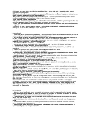 27 Chega-te tu, e ouve tudo o que o Senhor nosso Deus falar; e tu nos dirás tudo o que ele te disser; assim o
ouviremos e o cumpriremos.
28 Ouvindo, pois, o Senhor as vossas palavras, quando me faláveis, disse-me: Eu ouvi as palavras deste povo, que
eles te disseram; falaram bem em tudo quanto disseram.
29 Quem dera que eles tivessem tal coração que me temessem, e guardassem em todo o tempo todos os meus
mandamentos, para que bem lhes fosse a eles, e a seus filhos para sempre!
30 Vai, dize-lhes: Voltai às vossas tendas.
31 Tu, porém, deixa-te ficar aqui comigo, e eu te direi todos os mandamentos, estatutos e preceitos que tu lhes hás
de ensinar, para que eles os cumpram na terra que eu lhes dou para a possuírem.
32 Olhai, pois, que façais como vos ordenou o Senhor vosso Deus; não vos desviareis nem para a direita nem para
a esquerda.
33 Andareis em todo o caminho que vos ordenou a Senhor vosso Deus, para que vivais e bem vos suceda, e
prolongueis os vossos dias na terra que haveis de possuir.



Deutronômio 6
1 Estes, pois, são os mandamentos, os estatutos e os preceitos que o Senhor teu Deus mandou ensinar-te, a fim de
que os cumprisses na terra a que estás passando: para a possuíres;
2 para que temas ao Senhor teu Deus, e guardes todos os seus estatutos e mandamentos, que eu te ordeno, tu, e
teu filho, e o filho de teu filho, todos os dias da tua vida, e para que se prolonguem os teus dias.
3 Ouve, pois, ó Israel, e atenta em que os guardes, para que te vá bem, e muito te multipliques na terra que mana
leite e mel, como te prometeu o Senhor Deus de teus pais.
4 Ouve, ó Israel; o Senhor nosso Deus é o único Senhor.
5 Amarás, pois, ao Senhor teu Deus de todo o teu coração, de toda a tua alma e de todas as tuas forças.
6 E estas palavras, que hoje te ordeno, estarão no teu coração;
7 e as ensinarás a teus filhos, e delas falarás sentado em tua casa e andando pelo caminho, ao deitar-te e ao
levantar-te.
8 Também as atarás por sinal na tua mão e te serão por frontais entre os teus olhos;
9 e as escreverás nos umbrais de tua casa, e nas tuas portas.
10 Quando, pois, o Senhor teu Deus te introduzir na terra que com juramento prometeu a teus pais, Abraão, Isaque
e Jacó, que te daria, com grandes e boas cidades, que tu não edificaste,
11 e casas cheias de todo o bem, as quais tu não encheste, e poços cavados, que tu não cavaste, vinhas e olivais,
que tu não plantaste, e quando comeres e te fartares;
12 guarda-te, que não te esqueças do Senhor, que te tirou da terra do Egito, da casa da servidão.
13 Temerás ao Senhor teu Deus e o servirás, e pelo seu nome jurarás.
14 Não seguirás outros deuses, os deuses dos povos que houver à roda de ti;
15 porque o Senhor teu Deus é um Deus zeloso no meio de ti; para que a ira do Senhor teu Deus não se acenda
contra ti, e ele te destrua de sobre a face da terra.
16 Não tentareis o Senhor vosso Deus, como o tentastes em Massá.
17 Diligentemente guardarás os mandamentos do Senhor teu Deus, como também os seus testemunhos, e seus
estatutos, que te ordenou.
18 Também praticarás o que é reto e bom aos olhos do Senhor, para que te vá bem, e entres, e possuas a boa terra,
a qual o Senhor prometeu com juramento a teus pais;
19 para que lance fora de diante de ti todos os teus inimigos, como disse o Senhor.
20 Quando teu filho te perguntar no futuro, dizendo: Que significam os testemunhos, estatutos e preceitos que o
Senhor nosso Deus vos ordenou?
21 responderás a teu filho: Éramos servos de Faraó no Egito, porém o Senhor, com mão forte, nos tirou de lá;
22 e, aos nossos olhos, o Senhor fez sinais e maravilhas grandes e penosas contra o Egito, contra Faraó e contra
toda a sua casa;
23 mas nos tirou de lá, para nos introduzir e nos dar a terra que com juramento prometera a nossos pais.
24 Pelo que o Senhor nos ordenou que observássemos todos estes estatutos, que temêssemos o Senhor nosso
Deus, para o nosso bem em todo o tempo, a fim de que ele nos preservasse em vida, assim como hoje se vê.
25 E será justiça para nós, se tivermos cuidado de cumprir todos estes mandamentos perante o Senhor nosso
Deus, como ele nos ordenou.



Deutronômio 7
1 Quando o Senhor teu Deus te houver introduzido na terra a que vais a fim de possuí-la, e tiver lançado fora de
diante de ti muitas nações, a saber, os heteus, os girgaseus, os amorreus, os cananeus, os perizeus, os heveus e
os jebuseus, sete nações mais numerosas e mais poderosas do que tu;
2 e quando o Senhor teu Deus as tiver entregue, e as ferires, totalmente as destruirás; não farás com elas pacto
algum, nem terás piedade delas;
3 não contrairás com elas matrimônios; não darás tuas filhas a seus filhos, e não tomarás suas filhas para teus
filhos;
4 pois fariam teus filhos desviarem-se de mim, para servirem a outros deuses; e a ira do Senhor se acenderia
contra vós, e depressa vos consumiria.
5 Mas assim lhes fareis: Derrubareis os seus altares, quebrareis as suas colunas, cortareis os seus aserins, e
queimareis a fogo as suas imagens esculpidas.
 