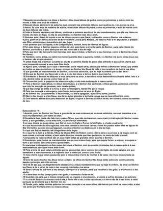 1 Naquele mesmo tempo me disse o Senhor: Alisa duas tábuas de pedra, como as primeiras, e sobe a mim ao
monte, e faze uma arca de madeira.
2 Nessas tábuas escreverei as palavras que estavam nas primeiras tábuas, que quebras-te, e as porás na arca.
3 Assim, fiz ume arca de madeira de acácia, alisei duas tábuas de pedra, como as primeiras, e subi ao monte com
as duas tábuas nas mãos.
4 Então o Senhor escreveu nas tábuas, conforme a primeira escritura, os dez mandamentos, que ele vos falara no
monte, do meio do fogo, no dia da assembléia; e o Senhor mas deu a mim.
5 Virei-me, pois, desci do monte e pus as tábuas na arca que fizera; e ali estão, como o Senhor me ordenou.
6 (Ora, partiram os filhos de Israel de Beerote-Bene-Jaacã para Mosera. Ali faleceu Arão e foi sepultado; e Eleazar,
seu filho, administrou o sacerdócio em seu lugar.
7 Dali partiram para Gudgoda, e de Gudgoda para Jotbatá, terra de ribeiros de águas.
8 Por esse tempo o Senhor separou a tribo de Levi, para levar a arca do pacto do Senhor, para estar diante do
Senhor, servindo-o, e para abençoar em seu nome até o dia de hoje.
9 Pelo que Levi não tem parte nem herança com seus irmãos; o Senhor é a sua herança, como o Senhor teu Deus
lhe disse.)
10 Também, como antes, eu estive no monte quarenta dias e quarenta noites; e o Senhor me ouviu ainda essa vez;
o Senhor não te quis destruir;
11 antes disse-me o Senhor: Levanta-te, põe-te a caminho diante do povo; eles entrarão e possuirão a terra que
com juramento prometi a seus pais lhes daria.
12 Agora, pois, ó Israel, que é que o Senhor teu Deus requer de ti, senão que temas o Senhor teu Deus, que andes
em todos os seus caminhos, e o ames, e sirvas ao Senhor teu Deus de todo o teu coração e de toda a tua alma,
13 que guardes os mandamentos do Senhor, e os seus estatutos, que eu hoje te ordeno para o teu bem?
14 Eis que do Senhor teu Deus são o céu e o céu dos céus, a terra e tudo o que nela há.
15 Entretanto o Senhor se afeiçoou a teus pais para os amar; e escolheu a sua descendência depois deles, isto é, a
vós, dentre todos os povos, como hoje se vê.
16 Circuncidai, pois, o prepúcio do vosso coração, e não mais endureçais a vossa cerviz.
17 Pois o Senhor vosso Deus, é o Deus dos deuses, e o Senhor dos senhores, o Deus grande, poderoso e terrível,
que não faz acepção de pessoas, nem recebe peitas;
18 que faz justiça ao órfão e à viúva, e ama o estrangeiro, dando-lhe pão e roupa.
19 Pelo que amareis o estrangeiro, pois fostes estrangeiros na terra do Egito.
20 Ao Senhor teu Deus temerás; a ele servirás, e a ele te apegarás, e pelo seu nome; jurarás.
21 Ele é o teu louvor e o teu Deus, que te fez estas grandes e terríveis coisas que os teus olhos têm visto.
22 Com setenta almas teus pais desceram ao Egito; e agora o Senhor teu Deus te fez, em número, como as estrelas
do céu.



Duteronômio 11
1 Amarás, pois, ao Senhor teu Deus, e guardarás as suas ordenanças, os seus estatutos, os seus preceitos e os
seus mandamentos, por todos os dias.
2 Considerai hoje (pois não falo com vossos filhos, que não conheceram, nem viram) a instrução do Senhor vosso
Deus, a sua grandeza, a sua mão forte, e o seu braço estendido;
3 os seus sinais, as suas obras, que fez no meio do Egito a Faraó, rei do Egito, e a toda a sua terra;
4 o que fez ao exército dos egípcios, aos seus cavalos e aos seus carros; como fez passar sobre eles as águas do
Mar Vermelho, quando vos perseguiam, e como o Senhor os destruiu até o dia de hoje;
5 o que vos fez no deserto, até chegardes a este lugar;
6 e o que fez a Datã e a Abirão, filhos de Eliabe, filho de Rúben; como a terra abriu a sua boca e os tragou com as
suas casas e as suas tendas, e bem assim todo ser vivente que lhes pertencia, no meia de todo o Israel;
7 porquanto os vossos olhos são os que viram todas as grandes obras que fez o Senhor.
8 Guardareis, pois, todos os mandamentos que eu vos ordeno hoje, para que sejais fortes, e entreis, e ocupeis a
terra a que estais passando para a possuirdes;
9 e para que prolongueis os dias nessa terra que o Senhor, com juramento, prometeu dar a vossos pais e à sua
descendência, terra que mana leite e mel.
10 Pois a terra na qual estais entrando para a possuirdes não é como a terra do Egito, de onde saístes, em que
semeáveis a vossa semente, e a regáveis com o vosso pé, como a uma horta;
11 mas a terra a que estais passando para a possuirdes é terra de montes e de vales; da chuva do céu bebe as
águas;
12 terra de que o Senhor teu Deus toma cuidado; os olhos do Senhor teu Deus estão sobre ela continuamente,
desde o princípio até o fim do ano.
13 E há de ser que, se diligentemente obedeceres a meus mandamentos que eu hoje te ordeno, de amar ao Senhor
teu Deus, e de o servir de todo o teu coração e de toda a tua alma,
14 darei a chuva da tua terra a seu tempo, a temporã e a serôdia, para que recolhas o teu grão, o teu mosto e o teu
azeite;
15 e darei erva no teu campo para o teu gado, e comerás e fartar-te-ás.
16 Guardai-vos para que o vosso coração não se engane, e vos desvieis, e sirvais a outros deuses, e os adoreis;
17 e a ira do Senhor se acenda contra vós, e feche ele o céu, e não caia chuva, e a terra não dê o seu fruto, e cedo
pereçais da boa terra que o Senhor vos dá.
18 Ponde, pois, estas minhas palavras no vosso coração e na vossa alma; atá-las-eis por sinal na vossa mão, e elas
vos serão por frontais entre os vossos olhos;
 