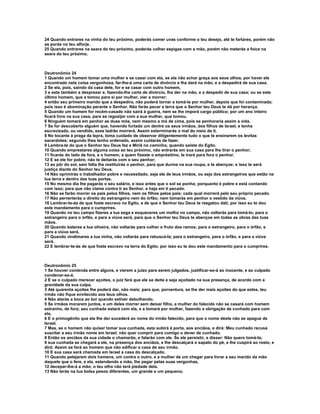 24 Quando entrares na vinha do teu próximo, poderás comer uvas conforme o teu desejo, até te fartares, porém não
as porás no teu alforje.
25 Quando entrares na seara do teu próximo, poderás colher espigas com a mão, porém não meterás a foice na
seara do teu próximo.



Deutronômio 24
1 Quando um homem tomar uma mulher e se casar com ela, se ela não achar graça aos seus olhos, por haver ele
encontrado nela coisa vergonhosa, far-lhe-á uma carta de divórcio e lha dará na mão, e a despedirá de sua casa.
2 Se ela, pois, saindo da casa dele, for e se casar com outro homem,
3 e este também a desprezar e, fazendo-lhe carta de divórcio, lha der na mão, e a despedir de sua casa; ou se este
último homem, que a tomou para si por mulher, vier a morrer;
4 então seu primeiro marido que a despedira, não poderá tornar a tomá-la por mulher, depois que foi contaminada;
pois isso é abominação perante o Senhor. Não farás pecar a terra que o Senhor teu Deus te dá por herança.
5 Quando um homem for recém-casado não sairá à guerra, nem se lhe imporá cargo público; por um ano inteiro
ficará livre na sua casa, para se regozijar com a sua mulher, que tomou.
6 Ninguém tomará em penhor as duas mós, nem mesmo a mó de cima, pois se penhoraria assim a vida.
7 Se for descoberto alguém que, havendo furtado um dentre os seus irmãos, dos filhos de Israel, e tenha
escravizado, ou vendido, esse ladrão morrerá. Assim exterminarás o mal do meio de ti.
8 No tocante à praga da lepra, toma cuidado de observar diligentemente tudo o que te ensinarem os levitas
sacerdotes; segundo lhes tenho ordenado, assim cuidarás de fazer.
9 Lembra-te do que o Senhor teu Deus fez a Miriã no caminho, quando saíste do Egito.
10 Quando emprestares alguma coisa ao teu próximo, não entrarás em sua casa para lhe tirar o penhor;
11 ficarás do lado de fora, e o homem, a quem fizeste o empréstimo, te trará para fora o penhor.
12 E se ele for pobre, não te deitarás com o seu penhor;
13 ao pôr do sol, sem falta lhe restituirás o penhor, para que durma na sua roupa, e te abençoe; e isso te será
justiça diante do Senhor teu Deus.
14 Não oprimirás o trabalhador pobre e necessitado, seja ele de teus irmãos, ou seja dos estrangeiros que estão na
tua terra e dentro das tuas portas.
15 No mesmo dia lhe pagarás o seu salário, e isso antes que o sol se ponha; porquanto é pobre e está contando
com isso; para que não clame contra ti ao Senhor, e haja em ti pecado.
16 Não se farão morrer os pais pelos filhos, nem os filhos pelos pais; cada qual morrerá pelo seu próprio pecado.
17 Não perverterás o direito do estrangeiro nem do órfão; nem tomarás em penhor o vestido da viúva.
18 Lembrar-te-ás de que foste escravo no Egito, e de que o Senhor teu Deus te resgatou dali; por isso eu te dou
este mandamento para o cumprires.
19 Quando no teu campo fizeres a tua sega e esqueceres um molho no campo, não voltarás para tomá-lo; para o
estrangeiro para o órfão, e para a viúva será, para que o Senhor teu Deus te abençoe em todas as obras das tuas
mãos.
20 Quando bateres a tua oliveira, não voltarás para colher o fruto dos ramos; para o estrangeiro, para o órfão, e
para a viúva será.
21 Quando vindimares a tua vinha, não voltarás para rebuscá-la; para o estrangeiro, para o órfão, e para a viúva
será.
22 E lembrar-te-ás de que foste escravo na terra do Egito; por isso eu te dou este mandamento para o cumprires.



Deutronômio 25
1 Se houver contenda entre alguns, e vierem a juízo para serem julgados, justificar-se-á ao inocente, e ao culpado
condenar-se-á.
2 E se o culpado merecer açoites, o juiz fará que ele se deite e seja açoitado na sua presença, de acordo com a
gravidade da sua culpa.
3 Até quarenta açoites lhe poderá dar, não mais; para que, porventura, se lhe der mais açoites do que estes, teu
irmão não fique envilecido aos teus olhos.
4 Não atarás a boca ao boi quando estiver debulhando.
5 Se irmãos morarem juntos, e um deles morrer sem deixar filho, a mulher do falecido não se casará com homem
estranho, de fora; seu cunhado estará com ela, e a tomará por mulher, fazendo a obrigação de cunhado para com
ela.
6 E o primogênito que ela lhe der sucederá ao nome do irmão falecido, para que o nome deste não se apague de
Israel.
7 Mas, se o homem não quiser tomar sua cunhada, esta subirá à porta, aos anciãos, e dirá: Meu cunhado recusa
suscitar a seu irmão nome em Israel; não quer cumprir para comigo o dever de cunhado.
8 Então os anciãos da sua cidade o chamarão, e falarão com ele. Se ele persistir, e disser: Não quero tomá-la;
9 sua cunhada se chegará a ele, na presença dos anciãos, e lhe descalçará o sapato do pé, e lhe cuspirá ao rosto, e
dirá: Assim se fará ao homem que não edificar a casa de seu irmão.
10 E sua casa será chamada em Israel a casa do descalçado.
11 Quando pelejarem dois homens, um contra o outro, e a mulher de um chegar para livrar a seu marido da mão
daquele que o fere, e ela, estendendo a mão, lhe pegar pelas suas vergonhas,
12 decepar-lhe-á a mão; o teu olho não terá piedade dela.
13 Não terás na tua bolsa pesos diferentes, um grande e um pequeno.
 