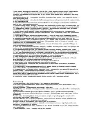 7 Então chamou Moisés a Josué, e lhe disse à vista de todo o Israel: Sê forte e corajoso, porque tu entrarás com
este povo na terra que o Senhor, com juramento, prometeu a teus pais lhes daria; e tu os farás herdá-la.
8 O Senhor, pois, é aquele que vai adiante de ti; ele será contigo, não te deixará, nem te desamparará. Não temas,
nem te espantes.
9 Moisés escreveu esta lei, e a entregou aos sacerdotes, filhos de Levi, que levavam a arca do pacto do Senhor, e a
todos os anciãos de Israel.
10 Também Moisés lhes deu ordem, dizendo: Ao fim de cada sete anos, no tempo determinado do ano da remissão,
na festa dos tabernáculos,
11 quando todo o Israel vier a comparecer perante ao Senhor teu Deus, no lugar que ele escolher, lereis esta lei
diante de todo o Israel, para todos ouvirem.
12 Congregai o povo, homens, mulheres e pequeninos, e os estrangeiros que estão dentro das vossas portas, para
que ouçam e aprendam, e temam ao Senhor vosso Deus, e tenham cuidado de cumprir todas as palavras desta lei;
13 e que seus filhos que não a souberem ouçam, e aprendam a temer ao Senhor vosso Deus, todos os dias que
viverdes sobre a terra a qual estais passando o Jordão para possuir.
14 Também disse o Senhor a Moisés: Eis que vem chegando o dia em que hás de morrer. Chama a Josué, e
apresentai-vos na tenda da revelação, para que eu lhe dê ordens. Assim foram Moisés e Josué, e se apresentaram
na tenda da revelação.
15 Então o Senhor apareceu na tenda, na coluna de nuvem; e a coluna de nuvem parou sobre a porta da tenda.
16 E disse o Senhor a Moisés: Eis que dormirás com teus pais; e este povo se levantará, e se prostituirá indo após
os deuses estranhos da terra na qual está entrando, e me deixará, e quebrará o meu pacto, que fiz com ele.
17 Então se acenderá a minha ira naquele dia contra ele, e eu o deixarei, e dele esconderei o meu rosto, e ele será
devorado. Tantos males e angústias o alcançarão, que dirá naquele dia: Não é, porventura, por não estar o meu
Deus comigo, que me sobrevieram estes males?
18 Esconderei pois, totalmente o meu rosto naquele dia, por causa de todos os males que ele tiver feito, por se
haver tornado para outros deuses.
19 Agora, pois, escrevei para vós este cântico, e ensinai-o aos filhos de Israel; ponde-o na sua boca, para que este
cântico me sirva por testemunha contra o povo de Israel.
20 Porque o introduzirei na terra que, com juramento, prometi a seus pais, terra que mana leite e mel; comerá,
fartar-se-á, e engordará; então, tornando-se para outros deuses, os servirá, e me desprezará, violando o meu pacto.
21 E será que, quando lhe sobrevierem muitos males e angústias, então este cântico responderá contra ele por
testemunha, pois não será esquecido da boca de sua descendência; porquanto conheço a sua imaginação, o que
ele maquina hoje, antes de eu o ter introduzido na terra que lhe prometi com juramento.
22 Assim Moisés escreveu este cântico naquele dia, e o ensinou aos filhos de Israel.
23 E ordenou o Senhor a Josué, filho de Num, dizendo: sê forte e corajoso, porque tu introduzirás os filhos de
Israel na terra que, com juramento, lhes prometi; e eu serei contigo.
24 Ora, tendo Moisés acabado de escrever num livro todas as palavras desta lei,
25 deu ordem aos levitas que levavam a arca do pacto do Senhor, dizendo:
26 Tomai este livro da lei, e ponde-o ao lado da arca do pacto do Senhor vosso Deus, para que ali esteja por
testemunha contra vós.
27 Porque conheço a vossa rebeldia e a vossa dura cerviz; eis que, vivendo eu ainda hoje convosco, rebeldes
fostes contra o Senhor; e quanto mais depois da minha morte!
28 Congregai perante mim todos os anciãos das vossas tribos, e vossos oficiais, para que eu fale estas palavras
aos seus ouvidos, e tome por testemunhas contra eles o céu e a terra.
29 Porque eu sei que depois da minha morte certamente vos corrompereis, e vos desviareis do caminho que vos
ordenei; então este mal vos sobrevirá nos últimos dias, quando fizerdes o que é mau aos olhos do Senhor, para o
provocar à ira com a obra das vossas mãos.
30 Então Moisés proferiu todas as palavras deste cântico, ouvindo-o toda a assembléia de Israel:



Deuteronômio 32
1 Inclinai os ouvidos, ó céus, e falarei; e ouça a terra as palavras da minha boca.
2 Caia como a chuva a minha doutrina; destile a minha palavra como o orvalho, como chuvisco sobre a erva e
como chuvas sobre a relva.
3 Porque proclamarei o nome do Senhor; engrandecei o nosso Deus.
4 Ele é a Rocha; suas obras são perfeitas, porque todos os seus caminhos são justos; Deus é fiel e sem iniqüidade;
justo e reto é ele.
5 Corromperam-se contra ele; não são seus filhos, e isso é a sua mancha; geração perversa e depravada é.
6 É assim que recompensas ao Senhor, povo louco e insensato? não é ele teu pai, que te adquiriu, que te fez e te
estabeleceu?
7 Lembra-te dos dias da antigüidade, atenta para os anos, geração por geração; pergunta a teu pai, e ele te
informará, aos teus anciãos, e eles to dirão.
8 Quando o Altíssimo dava às nações a sua herança, quando separava os filhos dos homens, estabeleceu os
termos dos povos conforme o número dos filhos de Israel.
9 Porque a porção do Senhor é o seu povo; Jacó é a parte da sua herança.
10 Achou-o numa terra deserta, e num erma de solidão e horrendos uivos; cercou-o de proteção; cuidou dele,
guardando-o como a menina do seu olho.
11 Como a águia desperta o seu ninho, adeja sobre os seus filhos e, estendendo as suas asas, toma-os, e os leva
sobre as suas asas,
12 assim só o Senhor o guiou, e não havia com ele deus estranho.
 