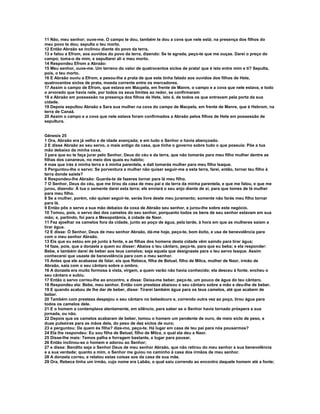 11 Não, meu senhor; ouve-me. O campo te dou, também te dou a cova que nele está; na presença dos filhos do
meu povo te dou; sepulta o teu morto.
12 Então Abraão se inclinou diante do povo da terra,
13 e falou a Efrom, aos ouvidos do povo da terra, dizendo: Se te agrada, peço-te que me ouças. Darei o preço do
campo; toma-o de mim, e sepultarei ali o meu morto.
14 Respondeu Efrom a Abraão:
15 Meu senhor, ouve-me. Um terreno do valor de quatrocentos siclos de prata! que é isto entre mim e ti? Sepulta,
pois, o teu morto.
16 E Abraão ouviu a Efrom, e pesou-lhe a prata de que este tinha falado aos ouvidos dos filhos de Hete,
quatrocentos siclos de prata, moeda corrente entre os mercadores.
17 Assim o campo de Efrom, que estava em Macpela, em frente de Manre, o campo e a cova que nele estava, e todo
o arvoredo que havia nele, por todos os seus limites ao redor, se confirmaram
18 a Abraão em possessão na presença dos filhos de Hete, isto é, de todos os que entravam pela porta da sua
cidade.
19 Depois sepultou Abraão a Sara sua mulher na cova do campo de Macpela, em frente de Manre, que é Hebrom, na
terra de Canaã.
20 Assim o campo e a cova que nele estava foram confirmados a Abraão pelos filhos de Hete em possessão de
sepultura.


Gênesis 25
1 Ora, Abraão era já velho e de idade avançada; e em tudo o Senhor o havia abençoado.
2 E disse Abraão ao seu servo, o mais antigo da casa, que tinha o governo sobre tudo o que possuía: Põe a tua
mão debaixo da minha coxa,
3 para que eu te faça jurar pelo Senhor, Deus do céu e da terra, que não tomarás para meu filho mulher dentre as
filhas dos cananeus, no meio dos quais eu habito;
4 mas que irás à minha terra e à minha parentela, e dali tomarás mulher para meu filho Isaque.
5 Perguntou-lhe o servo: Se porventura a mulher não quiser seguir-me a esta terra, farei, então, tornar teu filho à
terra donde saíste?
6 Respondeu-lhe Abraão: Guarda-te de fazeres tornar para lá meu filho.
7 O Senhor, Deus do céu, que me tirou da casa de meu pai e da terra da minha parentela, e que me falou, e que me
jurou, dizendo: À tua o semente darei esta terra; ele enviará o seu anjo diante de si, para que tomes de lá mulher
para meu filho.
8 Se a mulher, porém, não quiser seguir-te, serás livre deste meu juramento; somente não farás meu filho tornar
para lá.
9 Então pôs o servo a sua mão debaixo da coxa de Abraão seu senhor, e jurou-lhe sobre este negócio.
10 Tomou, pois, o servo dez dos camelos do seu senhor, porquanto todos os bens de seu senhor estavam em sua
mão; e, partindo, foi para a Mesopotâmia, à cidade de Naor.
11 Fez ajoelhar os camelos fora da cidade, junto ao poço de água, pela tarde, à hora em que as mulheres saíam a
tirar água.
12 E disse: Ó Senhor, Deus de meu senhor Abraão, dá-me hoje, peço-te, bom êxito, e usa de benevolência para
com o meu senhor Abraão.
13 Eis que eu estou em pé junto à fonte, e as filhas dos homens desta cidade vêm saindo para tirar água;
14 faze, pois, que a donzela a quem eu disser: Abaixa o teu cântaro, peço-te, para que eu beba; e ela responder:
Bebe, e também darei de beber aos teus camelos; seja aquela que designaste para o teu servo Isaque. Assim
conhecerei que usaste de benevolência para com o meu senhor.
15 Antes que ele acabasse de falar, eis que Rebeca, filha de Betuel, filho de Milca, mulher de Naor, irmão de
Abraão, saía com o seu cântaro sobre o ombro.
16 A donzela era muito formosa à vista, virgem, a quem varão não havia conhecido; ela desceu à fonte, encheu o
seu cântaro e subiu.
17 Então o servo correu-lhe ao encontro, e disse: Deixa-me beber, peço-te, um pouco de água do teu cântaro.
18 Respondeu ela: Bebe, meu senhor. Então com presteza abaixou o seu cântaro sobre a mão e deu-lhe de beber.
19 E quando acabou de lhe dar de beber, disse: Tirarei também água para os teus camelos, até que acabem de
beber.
20 Também com presteza despejou o seu cântaro no bebedouro e, correndo outra vez ao poço, tirou água para
todos os camelos dele.
21 E o homem a contemplava atentamente, em silêncio, para saber se o Senhor havia tornado próspera a sua
jornada, ou não.
22 Depois que os camelos acabaram de beber, tomou o homem um pendente de ouro, de meio siclo de peso, e
duas pulseiras para as mãos dela, do peso de dez siclos de ouro;
23 e perguntou: De quem és filha? dize-mo, peço-te. Há lugar em casa de teu pai para nós pousarmos?
24 Ela lhe respondeu: Eu sou filha de Betuel, filho de Milca, o qual ela deu a Naor.
25 Disse-lhe mais: Temos palha e forragem bastante, e lugar para pousar.
26 Então inclinou-se o homem e adorou ao Senhor;
27 e disse: Bendito seja o Senhor Deus de meu senhor Abraão, que não retirou do meu senhor a sua benevolência
e a sua verdade; quanto a mim, o Senhor me guiou no caminho à casa dos irmãos de meu senhor.
28 A donzela correu, e relatou estas coisas aos da casa de sua mãe.
29 Ora, Rebeca tinha um irmão, cujo nome era Labão, o qual saiu correndo ao encontro daquele homem até a fonte;
 
