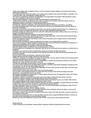 13 Ele o fez cavalgar sobre as alturas da terra, e comer os frutos do campo; também o fez chupar mel da rocha e
azeite da dura pederneira,
14 coalhada das vacas e leite das ovelhas, com a gordura dos cordeiros, dos carneiros de Basã, e dos bodes, com
o mais fino trigo; e por vinho bebeste o sangue das uvas.
15 E Jesurum, engordando, recalcitrou (tu engordaste, tu te engrossaste e te cevaste); então abandonou a Deus,
que o fez, e desprezou a Rocha da sua salvação.
16 Com deuses estranhos o moveram a zelos; com abominações o provocaram à ira:
17 Ofereceram sacrifícios aos demônios, não a Deus, a deuses que não haviam conhecido, deuses novos que
apareceram há pouco, aos quais os vossos pais não temeram.
18 Olvidaste a Rocha que te gerou, e te esqueceste do Deus que te formou.
19 Vendo isto, o Senhor os desprezou, por causa da provocação que lhe fizeram seus filhos e suas filhas;
20 e disse: Esconderei deles o meu rosto, verei qual será o seu fim, porque geração perversa são eles, filhos em
quem não há fidelidade.
21 A zelos me provocaram cem aquilo que não é Deus, com as suas vaidades me provocaram à ira; portanto eu os
provocarei a zelos com aquele que não é povo, com uma nação insensata os despertarei à ira.
22 Porque um fogo se acendeu na minha ira, e arde até o mais profundo do Seol, e devora a terra com o seu fruto, e
abrasa os fundamentos dos montes.
23 Males amontoarei sobre eles, esgotarei contra eles as minhas setas.
24 Consumidos serão de fome, devorados de raios e de amarga destruição; e contra eles enviarei dentes de feras,
juntamente com o veneno dos que se arrastam no pó.
25 Por fora devastará a espada, e por dentro o pavor, tanto ao mancebo como à virgem, assim à criança de peito
como ao homem encanecido.
26 Eu teria dito: Por todos os cantos os espalharei, farei cessar a sua memória dentre os homens,
27 se eu não receasse a vexação da parte do inimigo, para que os seus adversários, iludindo-se, não dissessem: A
nossa mão está exaltada; não foi o Senhor quem fez tudo isso.
28 Porque são gente falta de conselhos, e neles não há entendimento.
29 Se eles fossem sábios, entenderiam isso, e atentariam para o seu fim!
30 Como poderia um só perseguir mil, e dois fazer rugir dez mil, se a sua Rocha não os vendera, e o Senhor não os
entregara?
31 Porque a sua rocha não é como a nossa Rocha, sendo até os nossos inimigos juízes disso.
32 Porque a sua vinha é da vinha de Sodoma e dos campos de Gomorra; as suas uvas são uvas venenosas, seus
cachos são amargos.
33 O seu vinho é veneno de serpentes, e peçonha cruel de víboras.
34 Não está isto encerrado comigo? selado nos meus tesouros?
35 Minha é a vingança e a recompensa, ao tempo em que resvalar o seu pé; porque o dia da sua ruína está próximo,
e as coisas que lhes hão de suceder se apressam a chegar.
36 Porque o Senhor vindicará ao seu povo, e se arrependerá no tocante aos seus servos, quando vir que o poder
deles já se foi, e que não resta nem escravo nem livre.
37 Então dirá: Onde estão os seus deuses, a rocha em que se refugiavam,
38 os que comiam a gordura dos sacrifícios deles e bebiam o vinho das suas ofertas de libação? Levantem-se eles,
e vos ajudem, a fim de que haja agora refúgio para vós.
39 Vede agora que eu, eu o sou, e não há outro deus além de mim; eu faço morrer e eu faço viver; eu firo e eu saro;
e não há quem possa livrar da minha mão.
40 Pois levanto a minha mão ao céu, e digo: Como eu vivo para sempre,
41 se eu afiar a minha espada reluzente, e a minha mão travar do juízo, então retribuirei vingança aos meus
adversários, e recompensarei aos que me odeiam.
42 De sangue embriagarei as minhas setas, e a minha espada devorará carne; do sangue dos mortes e dos cativos,
das cabeças cabeludas dos inimigos
43 Aclamai, ó nações, com alegria, o povo dele, porque ele vingará o sangue dos seus servos; aos seus
adversários retribuirá vingança, e fará expiação pela sua terra e pelo seu povo.
44 Veio, pois, Moisés, e proferiu todas as palavras deste cântico na presença do povo, ele e Oséias, filho de Num.
45 E, acabando Moisés de falar todas essas palavras a todo o Israel,
46 disse-lhes: Aplicai o vosso coração a todas as palavras que eu hoje vos testifico, as quais haveis de recomendar
a vossos filhos, para que tenham cuidado de cumprir todas as palavras desta lei.
47 Porque esta palavra não vos é vã, mas é a vossa vida, e por esta mesma palavra prolongareis os dias na terra à
qual ides, passando o Jordão, para a possuir.
48 Naquele mesmo dia falou o Senhor a Moisés, dizendo:
49 Sobe a este monte de Abarim, ao monte Nebo, que está na terra de Moabe, defronte de Jericó, e vê a terra de
Canaã, que eu dou aos filhos de Israel por possessão;
50 e morre no monte a que vais subir, e recolhe-te ao teu povo; assim como Arão, teu irmão, morreu no monte Hor,
e se recolheu ao seu povo;
51 porquanto pecastes contra mim no meio dos filhos de Israel, junto às águas de Meribá de Cades, no deserto de
Zim, pois não me santificastes no meio dos filhos de Israel.
52 Pelo que verás a terra diante de ti, porém lá não entrarás, na terra que eu dou aos filhos de Israel.



Deuteronômio 33
1 Esta é a bênção com que Moisés, homem de Deus, abençoou os filhos de Israel antes da sua morte.
 