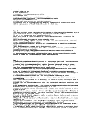 55 Maom, Carmelo, Zife, Jutá,
56 Jizreel, Jocdeão, Zanoa,
57 Caim, Gibeá e Timna; dez cidades e as suas aldeias.
58 Halul, Bete-Zur, Gedor,
59 Maarate, Bete-Anote e Eltecom; seis cidades e as suas aldeias.
60 Quiriate-Baal (que é Quiriate-Jearim) e Rabá; duas cidades e as suas aldeias.
61 No deserto: Bete-Arabá, Midim, Secaca,
62 Nibsã, a cidade do Sal e En-Gedi; seis cidades e as suas aldeias.
63 Não puderam, porém, os filhos de Judá expulsar os jebuseus que habitavam em Jerusalém; assim ficaram
habitando os jebuseus com os filhos de Judá em Jerusalém, até o dia de hoje.




Josué 16
1 Saiu depois a sorte dos filhos de José, a qual, partindo do Jordão, na altura de Jericó, junto às águas de Jericó ao
oriente, se estende pelo deserto que sobe de Jericó através da região montanhosa até Betel;
2 de Betel vai para Luz, e passa ao termo dos arquitas, até Atarote;
3 desce para o ocidente até o termo dos jafletitas, até o termo de Bete-Horom de baixo, e daí até Gezer, indo
terminar no mar.
4 Assim receberam a sua herança os filhos de José, Manassés e Efraim.
5 Ora, fica o termo dos filhos de Efraim, segundo as suas famílias, como se segue: para o oriente o termo da sua
herança é Atarote-Adar até Bete-Horom de cima;
6 sai este termo para o ocidente junto a Micmetá ao norte e vira para o oriente até Taanate-Siló, margeando-a a
leste de Janoa;
7 desce de Janoa a Atarote e a Naarate, toca em Jericó e termina no Jordão:
8 De Tapua estende-se para o ocidente até o ribeiro de Caná, e vai terminar no mar. Esta é a herança da tribo dos
filhos de Efraim, segundo as suas famílias,
9 juntamente com as cidades que se separaram para os filhos de Efraim no meio da herança dos filhos de
Manassés, todas as cidades e suas aldeias.
10 E não expulsaram aos cananeus que habitavam em Gezer; mas os cananeus ficaram habitando no meio dos
efraimitas até o dia de hoje, e tornaram-se servos, sujeitos ao trabalho forçado.



Josué 17
1 Também coube sorte à tribo de Manassés, porquanto era o primogênito de José. Quanto a Maquir, o primogênito
de Manassés, pai de Gileade, porquanto era homem de guerra, obtivera Gileade e Basã.
2 Também os outros filhos de Manassés tiveram a sua parte, segundo as suas famílias, a saber: os filhos de
Abiezer, os filhos de Heleque, os filhos de Asriel, os filhos de Siquém, os filhos de Hefer, e os filhos de Semida.
Esses são os filhos de Manassés, filho de José, segundo as suas famílias.
3 Zelofeade, porém, filho de Hefer, filho de Gileade, filho de Maquir, filho de Manassés, não teve filhos, mas só
filhas; e estes são os nomes de suas filhas: Macla, Noa, Hogla, Milca e Tirza.
4 Estas, pois, se apresentaram diante de Eleazar, o sacerdote, e diante de Josué, filho de Num, e diante dos
príncipes, dizendo: O Senhor ordenou a Moisés que se nos desse herança no meio de nossos irmãos. Pelo que se
lhes deu herança no meio dos irmãos de seu pai, conforme a ordem do Senhor.
5 E couberam a Manassés dez quinhões, afora a terra de Gileade e Basã, que está além do Jordão;
6 porque as filhas de Manassés possuíram herança entre os filhos dele; e a terra de Gileade coube aos outros
filhos de Manassés.
7 Ora, o termo de Manassés vai desde Aser até Micmetá, que está defronte de Siquém; e estende-se pela direita até
os moradores de En-Tapua.
8 A terra de Tapua ficou pertencendo a Manassés; porém Tapua, junto ao termo de Manassés, pertencia aos filhos
de Efraim .
9 Então desce este termo ao ribeiro de Caná; a Efraim couberam as cidades ao sul do ribeiro no meio das cidades
de Manassés; o termo de Manassés está ao norte do ribeiro, e vai até o mar.
10 Ao sul a terra é de Efraim, e ao norte de Manassés, sendo o mar o seu termo. Estendem-se ao norte até Aser, e
ao oriente até Issacar
11 Porque em Issacar e em Aser couberam a Manassés Bete-Seã e suas vilas, Ibleão e suas vilas, os habitantes de
Dor e suas vilas, os habitantes de En-Dor e suas vilas, os habitantes de Taanaque e suas vilas, e os habitantes de
Megido e suas vilas, com os seus três outeiros.
12 Contudo os filhos de Manassés não puderam expulsar os habitantes daquelas cidades, porquanto os cananeus
persistiram em habitar naquela terra.
13 Mas quando os filhos de Israel se tornaram fortes, sujeitaram os cananeus a trabalhos forçados, porém não os
expulsaram de todo.
14 Então os filhos de José falaram a Josué, dizendo: Por que me deste por herança apenas uma sorte e um
quinhão, sendo eu um povo numeroso, porquanto o Senhor até aqui me tem abençoado?
15 Respondeu-lhes Josué: Se és povo numeroso, sobe ao bosque, e corta para ti lugar ali na terra dos perizeus e
dos refains, desde que a região montanhosa de Efraim te é estreita demais.
16 Tornaram os filhos de José: A região montanhosa não nos bastaria; além disso todos os cananeus que habitam
na terra do vale têm carros de ferro, tanto os de Bete-Seã e das suas vilas, como os que estão no vale de Jizreel.
 