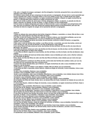 5 Se, pois, o vingador do sangue o perseguir, não lhe entregarão o homicida, porquanto feriu a seu próximo sem
intenção e sem odiá-lo dantes.
6 E habitará nessa cidade até que compareça em juizo perante a congregação, até que morra o sumo sacerdote que
houver naqueles dias; então o homicida voltará, e virá à sua cidade e à sua casa, à cidade donde tiver fugido.
7 Então designaram a Quedes na Galiléia, na região montanhosa de Naftali, a Siquém na região montanhosa de
Efraim, e a Quiriate-Arba (esta é Hebrom) na região montanhosa de Judá.
8 E, além do Jordão na altura de Jericó para o oriente, designaram a Bezer, no deserto, no planalto da tribo de
Rúben a Ramote, em Gileade, da tribo de Gade, e a Golã, em Basã, da tribo de Manassés.
9 Foram estas as cidades designadas para todos os filhos de Israel, e para o estrangeiro que peregrinasse entre
eles, para que se acolhesse a elas todo aquele que matasse alguma pessoa involuntariamente, para que não
morresse às mãos do vingador do sangue, até se apresentar perante a congregação.



Josué 21
1 Então os cabeças das casas paternas dos levitas chegaram a Eleazar, o sacerdote, e a Josué, filho de Num, e aos
cabeças das casas paternas nas tribos dos filhos de Israel,
2 em Siló, na terra de Canaã, e lhes falaram, dizendo: O Senhor ordenou, por intermédio de Moisés, que se nos
dessem cidades em que habitássemos, e os seus arrabaldes para os nossos animais.
3 Pelo que os filhos de Israel deram aos levitas, da sua herança, conforme a ordem do Senhor, as seguintes
cidades e seus arrabaldes.
4 Saiu, pois, a sorte às famílias dos coatitas; e aos filhos de Arão, o sacerdote, que eram dos levitas, caíram por
sorte, da tribo de Judá, da tribo de Simeão e da tribo de Benjamim, treze cidades;
5 aos outros filhos de Coate caíram por sorte, das famílias da tribo de Efraim, da tribo de Dã e da meia tribo de
Manassés, dez cidades;
6 aos filhos de Gérson caíram por sorte, das famílias da tribo de Issacar, da tribo de Aser, da tribo de Naftali e da
meia tribo de Manassés em Basã, treze cidades;
7 e aos filhos de Merári, segundo as suas famílias, da tribo de Rúben, da tribo de Gade e da tribo de Zebulom, doze
cidades.
8 Assim deram os filhos de Israel aos levitas estas cidades e seus arrabaldes por sorte, como o Senhor ordenara
por intermédio de Moisés.
9 Ora, deram, da tribo dos filhos de Judá e da tribo dos filhos de Simeão, estas cidades que por nome vão aqui
mencionadas,
10 as quais passaram a pertencer aos filhos de Arão, sendo estes das famílias dos coatitas e estes, por sua vez,
dos filhos de Levi; porquanto lhes caiu a primeira sorte.
11 Assim lhes deram Quiriate-Arba, que é Hebrom, na região montanhosa de Judá, e seus arrabaldes em redor
(Arba era o pai de Anaque).
12 Mas deram o campo da cidade e suas aldeias a Calebe, filho de Jefoné, por sua possessão.
13 Aos filhos de Arão, o sacerdote, deram Hebrom, cidade de refúgio do homicida, e seus arrabaldes, Libna e seus
arrabaldes,
14 Jatir e seus arrabaldes, Estemoa e seus arrabaldes,
15 Holom e seus arrabaldes, Debir e seus arrabaldes,
16 Aim e seus arrabaldes, Jutá e seus arrabaldes, Bete-Semes e seus arrabaldes; nove cidades dessas duas tribos.
17 E da tribo de Benjamim, Gibeão e seus arrabaldes, Geba e seus arrabaldes,
18 Anatote e seus arrabaldes, Almom e seus arrabaldes; quatro cidades.
19 Todas as cidades dos sacerdotes, filhos de Arão, foram treze cidades e seus arrabaldes.
20 As famílias dos filhos de Coate, levitas, isto é, os demais filhos de Coate, receberam as cidades da sua sorte; da
tribo de Efraim
21 deram-lhes Siquém, cidade de refúgio do homicida, e seus arrabaldes, na região montanhosa de Efraim, Gezer e
seus arrabaldes,
22 Quibzaim e seus arrabaldes, Bete-Horom e seus arrabaldes; quatro cidades.
23 E da tribo de Dã, Elteque e seus arrabaldes, Gibetom e seus arrabaldes,
24 Aijalom e seus arrabaldes, Gate-Rimon e seus arrabaldes; quatro cidades.
25 E da meia tribo de Manassés, Taanaque e seus arrabaldes, e Gate-Rimon e seus arrabaldes; duas cidades.
26 As famílias dos demais filhos de Coate tiveram ao todo dez cidades e seus arrabaldes.
27 Aos filhos de Gérsom das famílias dos levitas, deram, da meia tribo de Manassés, Golã, cidade de refúgio do
homicida, em Basã, e seus arrabaldes, e Beesterá e seus arrabaldes; duas cidades.
28 E da tribo de Issacar, Quisiom e seus arrabaldes, Daberate e seus arrabaldes,
29 Jarmute e seus arrabaldes, En-Ganim e seus arrabaldes; quatro cidades.
30 E da tribo de Aser, Misal e seus arrabaldes, Abdom e seus arrabaldes,
31 Helcate e seus arrabaldes, Reobe e seus arrabaldes; quatro cidades.
32 E da tribo de Naftali, Quedes, cidade de refúgio do homicida, na Galiléia, e seus arrabaldes, Hamote-Dor e seus
arrabaldes, Cartá e seus arrabaldes; três cidades.
33 Todas as cidades dos gersonitas, segundo as suas famílias, foram treze cidades e seus arrabaldes.
34 Às famílias dos filhos de Merári, aos demais levitas, deram da tribo de Zebulom, Jocneão e seus arrabaldes,
Cartá e seus arrabaldes,
35 Dimna e seus arrabaldes, Naalal e seus arrabaldes; quatro cidades.
36 E da tribo de Rúben, Bezer e seus arrabaldes, Jaza e seus arrabaldes,
37 Quedemote e seus arrabaldes, Mefaate e seus arrabaldes; quatro cidades.
 