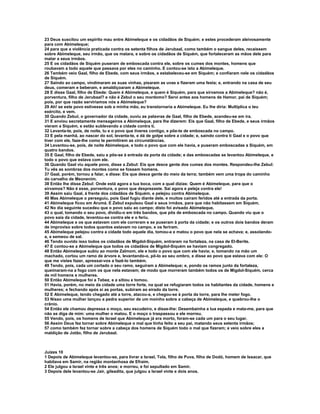 23 Deus suscitou um espírito mau entre Abimeleque e os cidadãos de Siquém; e estes procederam aleivosamente
para com Abimeleque;
24 para que a violência praticada contra os setenta filhos de Jerubaal, como também o sangue deles, recaíssem
sobre Abimeleque, seu irmão, que os matara, e sobre os cidadãos de Siquém, que fortaleceram as mãos dele para
matar a seus irmãos.
25 E os cidadãos de Siquém puseram de emboscada contra ele, sobre os cumes dos montes, homens que
roubavam a todo aquele que passava por eles no caminho. E contou-se isto a Abimeleque.
26 Também veio Gaal, filho de Ebede, com seus irmãos, e estabeleceu-se em Siquém; e confiaram nele os cidadãos
de Siquém.
27 Saindo ao campo, vindimaram as suas vinhas, pisaram as uvas e fizeram uma festa; e, entrando na casa de seu
deus, comeram e beberam, e amaldiçoaram a Abimeleque.
28 E disse Gaal, filho de Ebede: Quem é Abimeleque, e quem é Siquém, para que sirvamos a Abimeleque? não é,
porventura, filho de Jerubaal? e não é Zebul o seu mordomo? Servi antes aos homens de Hamor, pai de Siquém;
pois, por que razão serviríamos nós a Abimeleque?
29 Ah! se este povo estivesse sob a minha mão, eu transtornaria a Abimeleque. Eu lhe diria: Multiplica o teu
exército, e vem.
30 Quando Zebul, o governador da cidade, ouviu as palavras de Gaal, filho de Ebede, acendeu-se em ira.
31 E enviou secretamente mensageiros a Abimeleque, para lhe dizerem: Eis que Gaal, filho de Ebede, e seus irmãos
vieram a Siquém, e estão sublevando a cidade contra ti.
32 Levanta-te, pois, de noite, tu e o povo que tiveres contigo, e põe-te de emboscada no campo.
33 E pela manhã, ao nascer do sol, levanta-te, e dá de golpe sobre a cidade; e, saindo contra ti Gaal e o povo que
tiver com ele, faze-lhe como te permitirem as circunstâncias.
34 Levantou-se, pois, de noite Abimeleque, e todo o povo que com ele havia, e puseram emboscadas a Siquém, em
quatro bandos.
35 E Gaal, filho de Ebede, saiu e pôs-se à entrada da porta da cidade; e das emboscadas se levantou Abimeleque, e
todo o povo que estava com ele.
36 Quando Gaal viu aquele povo, disse a Zebul: Eis que desce gente dos cumes dos montes. Respondeu-lhe Zebul:
Tu vês as sombras dos montes como se fossem homens.
37 Gaal, porém, tornou a falar, e disse: Eis que desce gente do meio da terra; também vem uma tropa do caminho
do carvalho de Meonenim.
38 Então lhe disse Zebul: Onde está agora a tua boca, com a qual dizias: Quem é Abimeleque, para que o
sirvamos? Não é esse, porventura, o povo que desprezaste. Sai agora e peleja contra ele!
39 Assim saiu Gaal, à frente dos cidadãos de Siquém, e pelejou contra Abimeleque.
40 Mas Abimeleque o perseguiu, pois Gaal fugiu diante dele, e muitos caíram feridos até a entrada da porta.
41 Abimeleque ficou em Arumá. E Zebul expulsou Gaal e seus irmãos, para que não habitassem em Siquém.
42 No dia seguinte sucedeu que o povo saiu ao campo; disto foi avisado Abimeleque,
43 o qual, tomando o seu povo, dividiu-o em três bandos, que pôs de emboscada no campo. Quando viu que o
povo saía da cidade, levantou-se contra ele e o feriu.
44 Abimeleque e os que estavam com ele correram e se puseram à porta da cidade; e os outros dois bandos deram
de improviso sobre todos quantos estavam no campo, e os feriram.
45 Abimeleque pelejou contra a cidade todo aquele dia, tomou-a e matou o povo que nela se achava; e, assolando-
a, a semeou de sal.
46 Tendo ouvido isso todos os cidadãos de Migdol-Siquém, entraram na fortaleza, na casa de El-Berite.
47 E contou-se a Abimeleque que todos os cidadãos de Migdol-Siquém se haviam congregado.
48 Então Abimeleque subiu ao monte Zalmom, ele e todo o povo que com ele havia; e, tomando na mão um
machado, cortou um ramo de árvore e, levantando-o, pô-lo ao seu ombro, e disse ao povo que estava com ele: O
que me vistes fazer, apressai-vos a fazê-lo também.
49 Tendo, pois, cada um cortado o seu ramo, seguiram a Abimeleque; e, pondo os ramos junto da fortaleza,
queimaram-na a fogo com os que nela estavam; de modo que morreram também todos os de Migdol-Siquém, cerca
de mil homens e mulheres.
50 Então Abimeleque foi a Tebez, e a sitiou e tomou.
51 Havia, porém, no meio da cidade uma torre forte, na qual se refugiaram todos os habitantes da cidade, homens e
mulheres; e fechando após si as portas, subiram ao eirado da torre.
52 E Abimeleque, tendo chegado até a torre, atacou-a, e chegou-se à porta da torre, para lhe meter fogo.
53 Nisso uma mulher lançou a pedra superior de um moinho sobre a cabeça de Abimeleque, e quebrou-lhe o
crânio.
54 Então ele chamou depressa o moço, seu escudeiro, e disse-lhe: Desembainha a tua espada e mata-me, para que
não se diga de mim: uma mulher o matou. E o moço o traspassou e ele morreu.
55 Vendo, pois, os homens de Israel que Abimeleque já era morto, foram-se cada um para o seu lugar.
56 Assim Deus fez tornar sobre Abimeleque o mal que tinha feito a seu pai, matando seus setenta irmãos;
57 como também fez tornar sobre a cabeça dos homens de Siquém todo o mal que fizeram; e veio sobre eles a
maldição de Jotão, filho de Jerubaal.



Juízes 10
1 Depois de Abimeleque levantou-se, para livrar a Israel, Tola, filho de Puva, filho de Dodó, homem de Issacar, que
habitava em Samir, na região montanhosa de Efraim.
2 Ele julgou a Israel vinte e três anos; e morreu, e foi sepultado em Samir.
3 Depois dele levantou-se Jair, gileadita, que julgou a Israel vinte e dois anos.
 