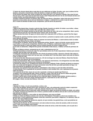 17 Assim ela chorava diante dele os sete dias em que celebravam as bodas. Sucedeu, pois, que ao sétimo dia lho
declarou, porquanto o importunava; então ela declarou o enigma aos filhos do seu povo.
18 Os homens da cidade, pois, ainda no sétimo dia, antes de se pôr o sol, disseram a Sansão: Que coisa há mais
doce do que o mel? e que coisa há mais forte do que o leão? Respondeu-lhes ele: Se vós não tivésseis lavrado com
a minha novilha, não teríeis descoberto o meu enigma.
19 Então o Espírito do Senhor se apossou dele, de modo que desceu a Asquelom, matou trinta dos seus homens e,
tomando as suas vestes, deu-as aos que declararam o enigma; e, ardendo em ira, subiu à casa de seu pai.
20 E a mulher de Sansão foi dada ao seu companheiro, que lhe servira de paraninfo.:



Juízes 15
1 Alguns dias depois disso, durante a ceifa do trigo, Sansão, levando um cabrito, foi visitar a sua mulher, e disse:
Entrarei na câmara de minha mulher. Mas o pai dela não o deixou entrar,
2 dizendo-lhe: Na verdade, pensava eu que de todo a aborrecias; por isso a dei ao teu companheiro. Não é, porém,
mais formosa do que ela a sua irmã mais nova? Toma-a, pois, em seu lugar.
3 Então Sansão lhes disse: De agora em diante estarei sem culpa para com os filisteus, quando lhes fizer algum
mal.
4 E Sansão foi, apanhou trezentas raposas, tomou fachos e, juntando as raposas cauda a cauda, pôs-lhes um facho
entre cada par de caudas.
5 E tendo chegado fogo aos fachos, largou as raposas nas searas dos filisteus:, e assim abrasou tanto as medas
como o trigo ainda em pé as vinhas e os olivais.
6 Perguntaram os filisteus: Quem fez isto? Respondeu-se-lhes: Sansão, o genro do timnita, porque este lhe tomou
a sua mulher, e a deu ao seu companheiro. Subiram, pois, os filisteus, e queimaram a fogo a ela e a seu pai.
7 Disse-lhes Sansão: É assim que fazeis? pois só cessarei quando me houver vingado de vós.
8 E de todo os desbaratou, infligindo-lhes grande mortandade. Então desceu, e habitou na fenda do penhasco de
Etã.
9 Então os filisteus subiram, acamparam-se em Judá, e estenderam-se por Leí.
10 Perguntaram-lhes os homens de Judá: Por que subistes contra nós. E eles responderam: Subimos para amarrar
a Sansão, para lhe fazer como ele nos fez.
11 Então três mil homens de Judá desceram até a fenda do penhasco de Etã, e disseram a Sansão: Não sabias tu
que os filisteus dominam sobre nós? por que, pois, nos fizeste isto? E ele lhes disse: Assim como eles me fizeram
a mim, eu lhes fiz a eles.
12 Tornaram-lhe eles: Descemos para amarrar-te, a fim de te entregar nas mãos dos filisteus. Disse-lhes Sansão:
Jurai-me que vós mesmos não me acometereis.
13 Eles lhe responderam: Não, não te mataremos, mas apenas te amarraremos, e te entregaremos nas mãos deles.
E amarrando-o com duas cordas novas, tiraram-no do penhasco.
14 Quando ele chegou a Leí, os filisteus lhe saíram ao encontro, jubilando. Então o Espírito do Senhor se apossou
dele, e as cordas que lhe ligavam os braços se tornaram como fios de linho que estão queimados do fogo, e as
suas amarraduras se desfizeram das suas mãos.
15 E achou uma queixada fresca de jumento e, estendendo a mão, tomou-a e com ela matou mil homens.
16 Disse Sansão: Com a queixada de um jumento montões e mais montões! Sim, com a queixada de um jumento
matei mil homens.
17 E acabando ele de falar, lançou da sua mão a queixada; e chamou-se aquele lugar Ramá-Leí.
18 Depois, como tivesse grande sede, clamou ao Senhor, e disse: Pela mão do teu servo tu deste este grande
livramento; e agora morrerei eu de sede, e cairei nas mãos destes incircuncisos?
19 Então o Senhor abriu a fonte que está em Leí, e dela saiu água; e Sansão, tendo bebido, recobrou alento, e
reviveu; pelo que a fonte ficou sendo chamada En-Hacore, a qual está em Leí até o dia de hoje.
20 E julgou a Israel, nos dias dos filisteus, vinte anos.



Juízes 16
1 Sansão foi a Gaza, e viu ali uma prostituta, e entrou a ela.
2 E foi dito aos gazitas: Sansão entrou aqui. Cercaram-no, pois, e de emboscada à porta da cidade o esperaram
toda a noite; assim ficaram quietos a noite toda, dizendo: Quando raiar o dia, matá-lo-emos.
3 Mas Sansão deitou-se até a meia-noite; então, levantando-se, pegou nas portas da entrada da cidade, com ambos
os umbrais, arrancou-as juntamente com a tranca e, pondo-as sobre os ombros, levou-as até o cume do monte que
está defronte de Hebrom.
4 Depois disto se afeiçoou a uma mulher do vale de Soreque, cujo nome era Dalila.
5 Então os chefes dos filisteus subiram a ter com ela, e lhe disseram: Persuade-o, e vê em que consiste a sua
grande força, e como poderemos prevalecer contra ele e amarrá-lo, para assim o afligirmos; e te daremos, cada um
de nós, mil e cem moedas de prata.
6 Disse, pois, Dalila a Sansão: Declara-me, peço-te, em que consiste a tua grande força, e com que poderias ser
amarrado para te poderem afligir.
7 Respondeu-lhe Sansão: Se me amarrassem com sete cordas de nervos, ainda não secados, então me tornaria
fraco, e seria como qualquer outro homem.
8 Então os chefes dos filisteus trouxeram a Dalila sete cordas de nervos, ainda não secados, com as quais ela o
amarrou.
 