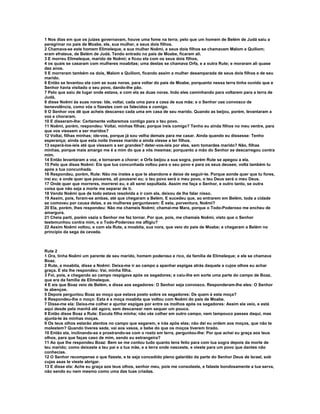 1 Nos dias em que os juízes governavam, houve uma fome na terra; pelo que um homem de Belém de Judá saiu a
peregrinar no país de Moabe, ele, sua mulher, e seus dois filhos.
2 Chamava-se este homem Elimeleque, e sua mulher Noêmi, e seus dois filhos se chamavam Malom e Quiliom;
eram efrateus, de Belém de Judá. Tendo entrado no país de Moabe, ficaram ali.
3 E morreu Elimeleque, marido de Noêmi; e ficou ela com os seus dois filhos,
4 os quais se casaram com mulheres moabitas; uma destas se chamava Orfa, e a outra Rute; e moraram ali quase
dez anos.
5 E morreram também os dois, Malom e Quiliom, ficando assim a mulher desamparada de seus dois filhos e de seu
marido.
6 Então se levantou ela com as suas noras, para voltar do país de Moabe, porquanto nessa terra tinha ouvido que e
Senhor havia visitado o seu povo, dando-lhe pão.
7 Pelo que saiu de lugar onde estava, e com ela as duas noras. Indo elas caminhando para voltarem para a terra de
Judá,
8 disse Noêmi às suas noras: Ide, voltai, cada uma para a casa de sua mãe; e o Senhor use convosco de
benevolência, como vós o fizestes com os falecidos e comigo.
9 O Senhor vos dê que acheis descanso cada uma em casa de seu marido. Quando as beijou, porém, levantaram a
voz e choraram.
10 E disseram-lhe: Certamente voltaremos contigo para o teu povo.
11 Noêmi, porém, respondeu: Voltai, minhas filhas; porque ireis comigo? Tenho eu ainda filhos no meu ventre, para
que vos viessem a ser maridos?
12 Voltai, filhas minhas; ide-vos, porque já sou velha demais para me casar. Ainda quando eu dissesse: Tenho
esperança; ainda que esta noite tivesse marido e ainda viesse a ter filhos.
13 esperá-los-íeis até que viessem a ser grandes? deter-vos-íeis por eles, sem tomardes marido? Não, filhas
minhas, porque mais amargo me é a mim do que a vós mesmas; porquanto a mão do Senhor se descarregou contra
mim.
14 Então levantaram a voz, e tornaram a chorar; e Orfa beijou a sua sogra, porém Rute se apegou a ela.
15 Pelo que disse Noêmi: Eis que tua concunhada voltou para o seu povo e para os seus deuses; volta também tu
após a tua concunhada.
16 Respondeu, porém, Rute: Não me instes a que te abandone e deixe de seguir-te. Porque aonde quer que tu fores,
irei eu; e onde quer que pousares, ali pousarei eu; o teu povo será o meu povo, o teu Deus será o meu Deus.
17 Onde quer que morreres, morrerei eu, e ali serei sepultada. Assim me faça o Senhor, e outro tanto, se outra
coisa que não seja a morte me separar de ti.
18 Vendo Noêmi que de todo estava resolvida a ir com ela, deixou de lhe falar nisso.
19 Assim, pois, foram-se ambas, até que chegaram a Belém. E sucedeu que, ao entrarem em Belém, toda a cidade
se comoveu por causa delas, e as mulheres perguntavam: É esta, porventura, Noêmi?
20 Ela, porém, lhes respondeu: Não me chameis Noêmi; chamai-me Mara, porque o Todo-Poderoso me encheu de
amargura.
21 Cheia parti, porém vazia o Senhor me fez tornar. Por que, pois, me chamais Noêmi, visto que o Senhor
testemunhou contra mim, e o Todo-Poderoso me afligiu?
22 Assim Noêmi voltou, e com ela Rute, a moabita, sua nora, que veio do país de Moabe; e chegaram a Belém no
principio da sega da cevada.



Rute 2
1 Ora, tinha Noêmi um parente de seu marido, homem poderoso e rico, da família de Elimeleque; e ele se chamava
Boaz.
2 Rute, a moabita, disse a Noêmi: Deixa-me ir ao campo a apanhar espigas atrás daquele a cujos olhos eu achar
graça. E ela lhe respondeu: Vai, minha filha.
3 Foi, pois, e chegando ao campo respigava após os segadores; e caiu-lhe em sorte uma parte do campo de Boaz,
que era da família de Elimeleque.
4 E eis que Boaz veio de Belém, e disse aos segadores: O Senhor seja convosco. Responderam-lhe eles: O Senhor
te abençoe.
5 Depois perguntou Boaz ao moço que estava posto sobre os segadores: De quem é esta moça?
6 Respondeu-lhe o moço: Esta é a moça moabita que voltou com Noêmi do país de Moabe.
7 Disse-me ela: Deixa-me colher e ajuntar espigas por entre os molhos após os segadores: Assim ela veio, e está
aqui desde pela manhã até agora, sem descansar nem sequer um pouco.
8 Então disse Boaz a Rute: Escuta filha minha; não vás colher em outro campo, nem tampouco passes daqui, mas
ajunta-te às minhas moças.
9 Os teus olhos estarão atentos no campo que segarem, e irás após elas; não dei eu ordem aos moços, que não te
molestem? Quando tiveres sede, vai aos vasos, e bebe do que os moços tiverem tirado.
10 Então ela, inclinando-se e prostrando-se com o rosto em terra, perguntou-lhe: Por que achei eu graça aos teus
olhos, para que faças caso de mim, sendo eu estrangeira?
11 Ao que lhe respondeu Boaz: Bem se me contou tudo quanto tens feito para com tua sogra depois da morte de
teu marido; como deixaste a teu pai e a tua mãe, e a terra onde nasceste, e vieste para um povo que dantes não
conhecias.
12 O Senhor recompense o que fizeste, e te seja concedido pleno galardão da parte do Senhor Deus de Israel, sob
cujas asas te vieste abrigar.
13 E disse ela: Ache eu graça aos teus olhos, senhor meu, pois me consolaste, e falaste bondosamente a tua serva,
não sendo eu nem mesmo como uma das tuas criadas.
 