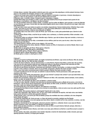 6 Então disse o remidor: Não poderei redimi-lo para mim, para que não prejudique a minha própria herança; toma
para ti o meu direito de remissão, porque eu não o posso fazer.
7 Outrora em Israel, para confirmar qualquer negócio relativo à remissão e à permuta, o homem descalçava o
sapato e o dava ao seu próximo; e isto era por testemunho em Israel.
8 Dizendo, pois, o remidor a Boaz: Compra-a para ti, descalçou o sapato.
9 Então Boaz disse aos anciãos e a todo o povo: Sois hoje testemunhas de que comprei tudo quanto foi de
Elimeleque, e de Quiliom, e de Malom, da mão de Noêmi,
10 e de que também tomei por mulher a Rute, a moabita, que foi mulher de Malom, para suscitar o nome do falecido
na sua herança, para que a nome dele não seja desarraigado dentre seus irmãos e da porta do seu lugar; disto sois
hoje testemunhas.
11 Ao que todo o povo que estava na porta e os anciãos responderam: Somos testemunhas. O Senhor faça a esta
mulher, que entra na tua casa, como a Raquel e a Léia, que juntas edificaram a casa de Israel. Porta-te
valorosamente em Efrata, e faze-te nome afamado em Belém.
12 Também seja a tua casa como a casa de Pérez, que Tamar deu a Judá, pela posteridade que o Senhor te der
desta moça.
13 Assim tomou Boaz a Rute, e ela lhe foi por mulher; ele a conheceu, e o Senhor permitiu a Rute conceber, e ela
teve um filho.
14 Disseram então as mulheres a Noêmi: Bendito seja o Senhor, que não te deixou hoje sem remidor; e torne-se o
seu nome afamado em Israel.
15 Ele será restaurador da tua vida, e consolador da tua velhice, pois tua nora, que te ama, o deu à luz; ela te é
melhor do que sete filhos.
16 E Noêmi tomou o menino, pô-lo no seu regaço, e foi sua ama.
17 E as vizinhas deram-lhe nome, dizendo: A Noêmi nasceu um filho, E chamaram ao menino Obede. Este é o pai
de Jessé, pai de Davi.
18 São estas as gerações de Pérez: Pérez gerou a Hezrom,
19 Hezrom gerou a Rão, Rão gerou a Aminadabe,
20 Aminadabe gereu a Nasom, Nasom gerou a Salmom,
21 Salmom gerou a Boaz, Boaz gerou a Obede,
22 Obede gerou a Jessé, e Jessé gerou a Davi.


I Samuel 1
1 Houve um homem de Ramataim-Zofim, da região montanhosa de Efraim, cujo nome era Elcana, filho de Jeroão,
filho de Eliú, filho de Toú, filho de Zufe, efraimita.
2 Tinha ele duas mulheres: uma se chamava Ana, e a outra Penina. Penina tinha filhos, porém Ana não os tinha.
3 De ano em ano este homem subia da sua cidade para adorar e sacrificar ao Senhor dos exércitos em Siló.
Assistiam ali os sacerdotes do Senhor, Hofni e Finéias, os dois filhos de Eli.
4 No dia em que Elcana sacrificava, costumava dar quinhões a Penina, sua mulher, e a todos os seus filhos e filhas;
5 porém a Ana, embora a amasse, dava um só quinhão, porquanto o Senhor lhe havia cerrado a madre.
6 Ora, a sua rival muito a provocava para irritá-la, porque o Senhor lhe havia cerrado a madre.
7 E assim sucedia de ano em ano que, ao subirem à casa do Senhor, Penina provocava a Ana; pelo que esta
chorava e não comia.
8 Então Elcana, seu marido, lhe perguntou: Ana, por que choras? e porque não comes? e por que está triste o teu
coração? Não te sou eu melhor de que dez filhos?
9 Então Ana se levantou, depois que comeram e beberam em Siló; e Eli, sacerdote, estava sentado, numa cadeira,
junto a um pilar do templo do Senhor.
10 Ela, pois, com amargura de alma, orou ao Senhor, e chorou muito,
11 e fez um voto, dizendo: ó Senhor dos exércitos! se deveras atentares para a aflição da tua serva, e de mim te
lembrares, e da tua serva não te esqueceres, mas lhe deres um filho varão, ao Senhor o darei por todos os dias da
sua vida, e pela sua cabeça não passará navalha.
12 Continuando ela a orar perante e Senhor, Eli observou a sua boca;
13 porquanto Ana falava no seu coração; só se moviam os seus lábios, e não se ouvia a sua voz; pelo que Eli a teve
por embriagada,
14 e lhe disse: Até quando estarás tu embriagada? Aparta de ti o teu vinho.
15 Mas Ana respondeu: Não, Senhor meu, eu sou uma mulher atribulada de espírito; não bebi vinho nem bebida
forte, porém derramei a minha alma perante o Senhor.
16 Não tenhas, pois, a tua serva por filha de Belial; porque da multidão dos meus cuidados e do meu desgosto
tenho falado até agora.
17 Então lhe respondeu Eli: Vai-te em paz; e o Deus de Israel te conceda a petição que lhe fizeste.
18 Ao que disse ela: Ache a tua serva graça aos teus olhos. Assim a mulher se foi o seu caminho, e comeu, e já não
era triste o seu semblante.
19 Depois, levantando-se de madrugada, adoraram perante o Senhor e, voltando, foram a sua casa em Ramá.
Elcana conheceu a Ana, sua mulher, e o Senhor se lembrou dela.
20 De modo que Ana concebeu e, no tempo devido, teve um filho, ao qual chamou Samuel; porque, dizia ela, o
tenho pedido ao Senhor.
21 Subiu, pois aquele homem, Elcana, com toda a sua casa, para oferecer ao Senhor o sacrifício anual e cumprir o
seu voto.
22 Ana, porém, não subiu, pois disse a seu marido: Quando o menino for desmamado, então e levarei, para que
apareça perante o Senhor, e lá fique para sempre.
 