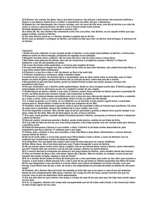23 E Elcana, seu marido, lhe disse: faze o que bem te parecer; fica até que o desmames; tão-somente confirme o
Senhor a sua palavra. Assim ficou a mulher, e amamentou seu filho, até que o desmamou.
24 Depois de o ter desmamado, ela o tomou consigo, com um touro de três anos, uma efa de farinha e um odre de
vinho, e o levou à casa do Senhor, em Siló; e era o menino ainda muito criança.
25 Então degolaram o touro, e trouxeram o menino a Eli;
26 e disse ela: Ah, meu Senhor! tão certamente como vive a tua alma, meu Senhor, eu sou aquela mulher que aqui
esteve contigo, orando ao Senhor.
27 Por este menino orava eu, e o Senhor atendeu a petição que eu lhe fiz.
28 Por isso eu também o entreguei ao Senhor; por todos os dias que viver, ao Senhor está entregue. E adoraram ali
ao Senhor.



I Samuel 2
1 Então Ana orou, dizendo: O meu coração exulta no Senhor; o meu poder está exaltado no Senhor; a minha boca
dilata-se contra os meus inimigos, porquanto me regozijo na tua salvação.
2 Ninguém há santo como o Senhor; não há outro fora de ti; não há rocha como a nosso Deus.
3 Não faleis mais palavras tão altivas, nem saia da vossa boca a arrogância; porque o Senhor é o Deus da
sabedoria, e por ele são pesadas as ações.
4 Os arcos dos fortes estão quebrados, e os fracos são cingidos de força.
5 Os que eram fartos se alugam por pão, e deixam de ter fome os que eram famintos; até a estéril teve sete filhos, e
a que tinha muitos filhos enfraquece.
6 O Senhor é o que tira a vida e a dá; faz descer ao Seol e faz subir dali.
7 O Senhor empobrece e enriquece; abate e também exalta.
8 Levanta do pó o pobre, do monturo eleva o necessitado, para os fazer sentar entre os príncipes, para os fazer
herdar um trono de glória; porque do Senhor são as colunas da terra, sobre elas pôs ele o mundo.
9 Ele guardará os pés dos seus santos, porém os ímpios ficarão mudos nas trevas, porque o homem não
prevalecerá pela força.
10 Os que contendem com o Senhor serão quebrantados; desde os céus trovejará contra eles. O Senhor julgará as
extremidades da terra; dará força ao seu rei, e exaltará o poder do seu ungido.
11 Então Elcana se retirou a Ramá, à sua casa. O menino, porém, ficou servindo ao Senhor perante e sacerdote Eli.
12 Ora, os filhos de Eli eram homens ímpios; não conheciam ao Senhor.
13 Porquanto o costume desses sacerdotes para com o povo era que, oferecendo alguém um sacrifício, e estando-
se a cozer a carne, vinha o servo do sacerdote, tendo na mão um garfo de três dentes,
14 e o metia na panela, ou no tacho, ou no caldeirão, ou na marmita; e tudo quanto a garfo tirava, o sacerdote
tomava para si. Assim faziam a todos os de Israel que chegavam ali em Siló.
15 Também, antes de queimarem a gordura, vinha o servo do sacerdote e dizia ao homem que sacrificava: Dá carne
de assar para o sacerdote; porque não receberá de ti carne cozida, mas crua.
16 se lhe respondia o homem: Sem dúvida, logo há de ser queimada a gordura e depois toma quanto desejar a tua
alma; então ele lhe dizia: Não hás de dá-la agora; se não, à força a tomarei.
17 Era, pois, muito grande o pecado destes mancebos perante o Senhor, porquanto os homens vieram a desprezar
a oferta do Senhor.
18 Samuel, porém, ministrava perante o Senhor, sendo ainda menino, vestido de um éfode de linho.
19 E sua mãe lhe fazia de ano em ano uma túnica pequena, e lha trazia quando com seu marido subia para oferecer
o sacrifício anual.
20 Então Eli abençoava a Elcana e a sua mulher, e dizia: O Senhor te dê desta mulher descendência, pelo
empréstimo que fez ao Senhor. E voltavam para o seu lugar.
21 Visitou, pois, o Senhor a Ana, que concebeu, e teve três filhos e duas filhas. Entrementes, o menino Samuel
crescia diante do Senhor.
22 Eli era já muito velho; e ouvia tudo quanto seus filhos faziam a todo o Israel, e como se deitavam com as
mulheres que ministravam à porta da tenda da revelação.
23 E disse-lhes: Por que fazeis tais coisas? pois ouço de todo este povo os vossos malefícios.
24 Não, filhos meus, não é boa fama esta que ouço. Fazeis transgredir o povo do Senhor.
25 Se um homem pecar contra outro, Deus o julgará; mas se um homem pecar contra o Senhor, quem intercederá
por ele? Todavia eles não ouviram a voz de seu pai, porque o Senhor os queria destruir.
26 E o menino Samuel ia crescendo em estatura e em graça diante do Senhor, como também diante dos homens.
27 Veio um homem de Deus a Eli, e lhe disse: Assim diz o Senhor: Não me revelei, na verdade, à casa de teu pai,
estando eles ainda no Egito, sujeitos à casa de Faraó?
28 E eu o escolhi dentre todas as tribos de Israel para ser o meu sacerdote, para subir ao meu altar, para queimar o
incenso, e para trazer o éfode perante mim; e dei à casa de teu pai todas as ofertas queimadas dos filhos de Israel.
29 Por que desprezais o meu sacrifício e a minha oferta, que ordenei se fizessem na minha morada, e por que
honras a teus filhos mais de que a mim, de modo a vos engordardes do principal de todas as ofertas do meu povo
Israel?
30 Portanto, diz o Senhor Deus de Israel: Na verdade eu tinha dito que a tua casa e a casa de teu pai andariam
diante de mim perpetuamente. Mas agora o Senhor diz: Longe de mim tal coisa, porque honrarei aos que me
honram, mas os que me desprezam serão desprezados.
31 Eis que vêm dias em que cortarei o teu braço e o braço da casa de teu pai, para que não haja mais ancião algum
em tua casa.
32 E tu, na angústia, olharás com inveja toda a prosperidade que hei de trazer sobre Israel; e não haverá por todos
os dias ancião algum em tua casa.
 