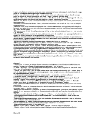 7 Agora, pois, fazei um carro novo, tomai duas vacas que estejam criando, sobre as quais não tenha vindo o jugo,
atai-as ao carro e levai os seus bezerros de após elas para casa.
8 Tomai a arca de Senhor, e ponde-a sobre o carro; também metei num cofre, ao seu lado, as jóias de ouro que
haveis de oferecer ao Senhor como ofertas pela culpa; e assim a enviareis, para que se vá.
9 Reparai então: se ela subir pelo caminho do seu termo a Bete-Semes, foi ele quem nos fez este grande mal; mas,
se não, saberemos que não foi a sua mão que nos feriu, e que isto nos sucedeu por acaso.
10 Assim, pois, fizeram aqueles homens: tomaram duas vacas que criavam, ataram-nas ao carro, e encerraram os
bezerros em casa;
11 também puseram a arca do Senhor sobre o carro, bem como e cofre com os ratos de ouro e com as imagens
dos seus tumores.
12 Então as vacas foram caminhando diretamente pelo caminho de Bete-Semes, seguindo a estrada, andando e
berrando, sem se desviarem nem para a direita nem para a esquerda; e os chefes dos filisteus foram seguindo-as
até o termo de Bete-Semes.
13 Ora, andavam os de Bete-Semes fazendo a sega do trigo no vale; e, levantando os olhos, viram a arca e, vendo-
a, se alegraram.
14 Tendo chegado o carro ao campo de Josué, o bete-semita, parou ali, onde havia uma grande pedra. Fenderam a
madeira do carro, e ofereceram as vacas ao Senhor em holocausto.
15 Nisso os levitas desceram a arca do Senhor, como também o cofre que estava junto a ela, em que se achavam
as jóias de ouro, e puseram-nos sobre aquela grande pedra; e no mesmo dia os homens de Bete-Semes ofereceram
holocaustos e sacrifícios ao Senhor.
16 E os cinco chefes dos filisteus, tendo visto aquilo, voltaram para Ecrom no mesmo dia.
17 Estes, pois, são os tumores de ouro que os filisteus enviaram ao Senhor como oferta pela culpa: por Asdode
um, por Gaza outro, por Asquelom outro, por Gate outro, por Ecrom outro.
18 Como também os ratos de ouro, segundo o número de todas as cidades dos filisteus, pertencentes aos cinco
chefes, desde as cidades fortificadas até as aldeias campestres. Disso é testemunha a grande pedra sobre a qual
puseram a arca do Senhor, pedra que ainda está até o dia de hoje no campo de Josué, o bete-semita.
19 Ora, o Senhor feriu os homens de Bete-Semes, porquanto olharam para dentro da arca do Senhor; feriu do povo
cinqüenta mil e setenta homens; então o povo se entristeceu, porque o Senhor o ferira com tão grande morticínio.
20 Disseram os homens de Bete-Semes: Quem poderia subsistir perante o Senhor, este Deus santo? e para quem
subirá de nós?
21 Enviaram, pois, mensageiros aos habitantes de Quiriate-Jearim, para lhes dizerem: Os filisteus remeteram a arca
do Senhor; descei, e fazei-a subir para vós.



I Samuel 7
1 Vieram, pois, os homens de Quiriate-Jearim, tomaram a arca do Senhor e a levaram à casa de Abinadabe, no
outeiro; e consagraram a Eleazar, filho dele, para que guardasse a arca da Senhor.
2 E desde e dia em que a arca ficou em Queriate-Jearim passou-se muito tempo, chegando até vinte anos; então
toda a casa de Israel suspirou pelo Senhor.
3 Samuel, pois, falou a toda a casa de Israel, dizendo: Se de todo o vosso coração voltais para o Senhor, lançai do
meio de vós os deuses estranhos e as astarotes, preparai o vosso coração para com o Senhor, e servi a ele só; e
ele vos livrará da mão dos filisteus.
4 Os filhos de Israel, pois, lançaram do meio deles os baalins e as astarotes, e serviram ao Senhor.
5 Disse mais Samuel: Congregai a todo o Israel em Mizpá, e orarei por vós ao Senhor.
6 Congregaram-se, pois, em Mizpá, tiraram água e a derramaram perante o Senhor; jejuaram aquele dia, e ali
disseram: Pecamos contra o Senhor. E Samuel julgava os filhos de Israel em Mizpá.
7 Quando os filisteus ouviram que os filhos de Israel estavam congregados em Mizpá, subiram os chefes dos
filisteus contra Israel. Ao saberem disto os filhos de Israel, temeram por causa dos filisteus.
8 Pelo que disseram a Samuel: Não cesses de clamar ao Senhor nosso Deus por nós, para que nos livre da mão
dos filisteus.
9 Então tomou Samuel um cordeiro de mama, e o ofereceu inteiro em holocausto ao Senhor; e Samuel clamou ao
Senhor por Israel, e o Senhor o atendeu.
10 Enquanto Samuel oferecia o holocausto, os filisteus chegaram para pelejar contra Israel; mas o Senhor trovejou
naquele dia com grande estrondo sobre os filisteus, e os aterrou; de modo que foram derrotados diante dos filhos
de Israel.
11 Os homens de Israel, saindo de Mizpá, perseguiram os filisteus e os feriram até abaixo de Bete-Car.
12 Então Samuel tomou uma pedra, e a pôs entre Mizpá e Sem, e lhe chamou Ebenézer; e disse: Até aqui nos
ajudou o Senhor.
13 Assim os filisteus foram subjugados, e não mais vieram aos termos de Israel, porquanto a mão do Senhor foi
contra os filisteus todos os dias de Samuel.
14 E as cidades que os filisteus tinham tomado a Israel lhe foram restituídas, desde Ecrom até Gate, cujos termos
também Israel arrebatou da mão dos filisteus. E havia paz entre Israel e os amorreus.
15 Samuel julgou a Israel todos os dias da sua vida.
16 De ano em ano rodeava por Betel, Gilgal e Mizpá, julgando a Israel em todos esses lugares.
17 Depois voltava a Ramá, onde estava a sua casa, e ali julgava a Israel; e edificou ali um altar ao Senhor.



I Samuel 8
 