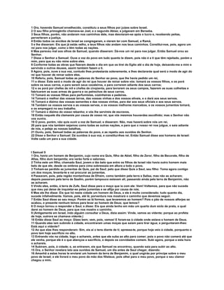 1 Ora, havendo Samuel envelhecido, constituiu a seus filhos por juízes sobre Israel.
2 O seu filho primogênito chamava-se Joel, e o segundo Abias; e julgavam em Berseba.
3 Seus filhos, porém, não andaram nos caminhos dele, mas desviaram-se após o lucro e, recebendo peitas,
perverteram a justiça.
4 Então todos os anciãos de Israel se congregaram, e vieram ter com Samuel, a Ramá,
5 e lhe disseram: Eis que já estás velho, e teus filhos não andam nos teus caminhos. Constitui-nos, pois, agora um
rei para nos julgar, como o têm todas as nações.
6 Mas pareceu mal aos olhos de Samuel, quando disseram: Dá-nos um rei para nos julgar. Então Samuel orou ao
Senhor.
7 Disse o Senhor a Samuel: Ouve a voz do povo em tudo quanto te dizem, pois não é a ti que têm rejeitado, porém a
mim, para que eu não reine sobre eles.
8 Conforme todas as obras que fizeram desde o dia em que os tirei do Egito até o dia de hoje, deixando-me a mim e
servindo a outros deuses, assim também fazem a ti.
9 Agora, pois, ouve a sua voz, contudo lhes protestarás solenemente, e lhes declararás qual será o modo de agir do
rei que houver de reinar sobre eles.
10 Referiu, pois, Samuel todas as palavras do Senhor ao povo, que lhe havia pedido um rei,
11 e disse: Este será o modo de agir do rei que houver de reinar sobre vós: tomará os vossos filhos, e os porá
sobre os seus carros, e para serem seus cavaleiros, e para correrem adiante dos seus carros;
12 e os porá por chefes de mil e chefes de cinqüenta, para lavrarem os seus campos, fazerem as suas colheitas e
fabricarem as suas armas de guerra e os petrechos de seus carros.
13 Tomará as vossas filhas para perfumistas, cozinheiras e padeiras.
14 Tomará o melhor das vossas terras, das vossas vinhas e dos vossos elivais, e o dará aos seus servos.
15 Tomará e dízimo das vossas sementes e das vossas vinhas, para dar aos seus oficiais e aos seus servos.
16 Também os vossos servos e as vossas servas, e os vossos melhores mancebos, e os vossos jumentos tomará,
e os empregará no seu trabalho.
17 Tomará o dízimo do vosso rebanho; e vós lhe servireis de escravos.
18 Então naquele dia clamareis por causa de vosso rei, que vós mesmos houverdes escolhido; mas o Senhor não
vos ouvira.
19 O povo, porém, não quis ouvir a voz de Samuel; e disseram: Não, mas haverá sobre nós um rei,
20 para que nós também sejamos como todas as outras nações, e para que o nosso rei nos julgue, e saia adiante
de nós, e peleje as nossas batalhas.
21 Ouviu, pois, Samuel todas as palavras do povo, e as repetiu aos ouvidos do Senhor.
22 Disse o Senhor a Samuel: Dá ouvidos à sua voz, e constitui-lhes rei. Então Samuel disse aos homens de Israel:
Volte cada um para a sua cidade.



I Samuel 9
1 Ora, havia um homem de Benjamim, cujo nome era Quis, filho de Abiel, filho de Zeror, filho de Becorate, filho de
Afias, filho dum benjamita; era varão forte e valoroso.
2 Tinha este um filho, chamado Saul, jovem e tão belo que entre os filhos de Israel não havia outro homem mais
belo de que ele; desde os ombros para cima sobressaía em altura a todo o povo.
3 Tinham-se perdido as jumentas de Quis, pai de Saul; pelo que disse Quis a Saul, seu filho: Toma agora contigo
um dos moços, levanta-te e vai procurar as jumentas.
4 Passaram, pois, pela região montanhosa de Efraim, como também pela terra e Salisa, mas não as acharam;
depois passaram pela terra de Saalim, porém tampouco estavam ali; passando ainda pela terra de Benjamim, não
as acharam.
5 Vindo eles, então, à terra de Zufe, Saul disse para o moço que ia com ele: Vem! Voltemos, para que não suceda
que meu pai deixe de inquietar-se pelas jumentas e se aflija por causa de nós.
6 Mas ele lhe disse: Eis que há nesta cidade um homem de Deus, e ele é muito considerado; tudo quanto diz,
sucede infalivelmente. Vamos, pois, até lá; porventura nos mostrará o caminho que devemos seguir.
7 Então Saul disse ao seu moço: Porém se lá formos, que levaremos ao homem? Pois o pão de nossos alforjes se
acabou, e presente nenhum temos para levar ao homem de Deus; que temos?
8 O moço tornou a responder a Saul, e disse: Eis que ainda tenho em mão um quarto dum siclo de prata, o qual
darei ao homem de Deus, para que nos mostre o caminho.
9 (Antigamente em Israel, indo alguém consultar a Deus, dizia assim: Vinde, vamos ao vidente; porque ao profeta
de hoje, outrora se chamava vidente.)
10 Então disse Saul ao moço: Dizes bem; vem, pois, vamos! E foram-se à cidade onde estava e homem de Deus.
11 Quando eles iam subindo à cidade, encontraram umas moças que saíam para tirar água; e perguntaram-lhes:
Está aqui o vidente?
12 Ao que elas lhes responderam: Sim, eis aí o tens diante de ti; apressa-te, porque hoje veio à cidade, porquanto o
povo tem hoje sacrifício no alto.
13 Entrando vós na cidade, logo o achareis, antes que ele suba ao alto para comer; pois o povo não comerá até que
ele venha, porque ele é o que abençoa a sacrifício, e depois os convidados comem. Subi agora, porque a esta hora
o achareis.
14 Subiram, pois, à cidade; e, ao entrarem, eis que Samuel os encontrou, quando saía para subir ao alto.
15 Ora, o Senhor revelara isto aos ouvidos de Samuel, um dia antes de Saul chegar, dizendo:
16 Amanhã a estas horas te enviarei um homem da terra de Benjamim, o qual ungirás por príncipe sobre o meu
povo de Israel; e ele livrará o meu povo da mão dos filisteus; pois olhei para o meu povo, porque o seu clamor
chegou a mim.
 