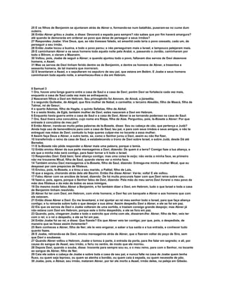 25 E os filhos de Benjamim se ajuntaram atrás de Abner e, formando-se num batalhão, puseram-se no cume dum
outeiro.
26 Então Abner gritou a Joabe, e disse: Devorará a espada para sempre? não sabes que por fim haverá amargura?
até quando te demorarás em ordenar ao povo que deixe de perseguir a seus irmãos?
27 Respondeu Joabe: Vive Deus, que, se não tivesses falado, só amanhã cedo teria o povo cessado, cada um, de
perseguir a seu irmão.
28 Então Joabe tocou a buzina, e todo o povo parou; e não perseguiram mais a Israel, e tampouco pelejaram mais.
29 E caminharam Abner e os seus homens toda aquela noite pela Arabá; e, passando o Jordão, caminharam por
todo o Bitrom, e vieram a Maanaim.
30 Voltou, pois, Joabe de seguir a Abner; e quando ajuntou todo o povo, faltavam dos servos de Davi dezenove
homens, e Asael.
31 Mas os servos de Davi tinham ferido dentre os de Benjamim, e dentre os homens de Abner, a trezentos e
sessenta homens, de tal maneira que morreram.
32 E levantaram a Asael, e o sepultaram no sepulcro de seu pai, que estava em Belém. E Joabe e seus homens
caminharam toda aquela noite, e amanheceu-lhes o dia em Hebrom.



II Samuel 3
1 Ora, houve uma longa guerra entre a casa de Saul e a casa de Davi; porém Davi se fortalecia cada vez mais,
enquanto a casa de Saul cada vez mais se enfraquecia.
2 Nasceram filhos a Davi em Hebrom. Seu primogênito foi Amnom, de Ainoã, a jizreelita;
3 o segundo Quileabe, de Abigail, que fôra mulher de Nabal, o carmelita; o terceiro Absalão, filho de Maacá, filha de
Talmai, rei de Gesur;
4 o quarto Adonias, filho de Hagite, o quinto Sefatias, filho de Abital;
5 e o sexto Itreão, de Eglá, também mulher de Davi; estes nasceram a Davi em Hebrom.
6 Enquanto havia guerra entre a casa de Saul e a casa de Davi, Abner ia se tornando poderoso na casa de Saul:
7 Ora, Saul tivera uma concubina, cujo nome era Rizpa, filha de Aías. Perguntou, pois, Is-Bosete a Abner: Por que
entraste à concubina de meu pai?
8 Então Abner, irando-se muito pelas palavras de Is-Bosete, disse: Sou eu cabeça de cão, que pertença a Judá?
Ainda hoje uso de benevolência para com a casa de Saul, teu pai, e para com seus irmãos e seus amigos, e não te
entreguei nas mãos de Davi; contudo tu hoje queres culpar-me no tocante a essa mulher.
9 Assim faça Deus a Abner, e outro tanto, se, como o Senhor jurou a Davi, assim eu não lhe fizer,
10 transferindo o reino da casa de Saul, e estabelecendo o trono de Davi sobre Israel, e sobre Judá, desde Dã até
Berseba.
11 E Is-Bosete não pôde responder a Abner mais uma palavra, porque o temia.
12 Então enviou Abner da sua parte mensageiros a Davi, dizendo: De quem é a terra? Comigo faze a tua aliança, e
eis que a minha mão será contigo, para fazer tornar a ti todo o Israel.
13 Respondeu Davi: Está bem; farei aliança contigo; mas uma coisa te exijo; não verás a minha face, se primeiro
não me trouxeres Mical, filha de Saul, quando vieres ver a minha face.
14 Também enviou Davi mensageiros a Is-Bosete, filho de Saul, dizendo: Entrega-me minha mulher Mical, que eu
desposei por cem prepúcios de filisteus.
15 Enviou, pois, Is-Bosete, e a tirou a seu marido, a Paltiel, filho de Laís,
16 que a seguia, chorando atrás dela até Baurim. Então lhe disse Abner: Vai-te; volta! E ele voltou.
17 Falou Abner com os anciãos de Israel, dizendo: De há muito procurais fazer com que Davi reine sobre vós;
18 fazei-o, pois, agora, porque o Senhor falou de Davi, dizendo: Pela mão do meu servo Davi livrarei o meu povo da
mão dos filisteus e da mão de todos os seus inimigos.
19 Do mesmo modo falou Abner a Benjamim, e foi também dizer a Davi, em Hebrom, tudo o que Israel e toda a casa
de Benjamim tinham resolvido.
20 Abner foi ter com Davi, em Hebrom, com vinte homens; e Davi fez um banquete a Abner e aos homens que com
ele estavam.
21 Então disse Abner a Davi: Eu me levantarei, e irei ajuntar ao rei meu senhor todo o Israel, para que faça aliança
contigo; e tu reinarás sobre tudo o que desejar a sua alma: Assim despediu Davi a Abner, e ele se foi em paz.
22 Eis que os servos de Davi e Joabe voltaram de uma sortida, e traziam consigo grande despojo; mas Abner já
não estava com Davi em Hebrom, porque este o tinha despedido, e ele se fora em paz.
23 Quando, pois, chegaram Joabe e todo o exército que vinha com ele, disseram-lhe: Abner, filho de Ner, veio ter
com o rei; e o rei o despediu, e ele se foi em paz.
24 Então Joabe foi ao rei, e disse: Que fizeste? Eis que Abner veio ter contigo; por que, pois, o despediste, de
maneira que se fosse assim livremente?
25 Bem conheces a Abner, filho de Ner; ele te veio enganar, e saber a tua saída e a tua entrada, e conhecer tudo
quanto fazes.
26 E Joabe, retirando-se de Davi, enviou mensageiros atrás de Abner, que o fizeram voltar do poço de Sira, sem
que Davi o soubesse.
27 Quando Abner voltou a Hebrom, Joabe o tomou à parte, à entrada da porta, para lhe falar em segredo; e ali, por
causa do sangue de Asael, seu irmão, o feriu no ventre, de modo que ele morreu.
28 Depois Davi, quando o soube, disse: Inocente para sempre sou eu, e o meu reino, para com o Senhor, no tocante
ao sangue de Abner, filho de Ner.
29 Caia ele sobre a cabeça de Joabe e sobre toda a casa de seu pai, e nunca falte na casa de Joabe quem tenha
fluxo, ou quem seja leproso, ou quem se atenha a bordão, ou quem caia à espada, ou quem necessite de pão.
30 Joabe, pois, e Abisai, seu irmão, mataram Abner, por ter ele morto a Asael, irmão deles, na peleja em Gibeão.
 