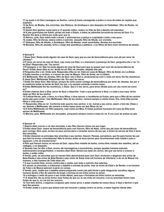 11 os quais o rei Davi consagrou ao Senhor, como já havia consagrado a prata e o ouro de todas as nações que
sujeitara.
12 da Síria, de Moabe, dos amonitas, dos filisteus, de Amaleque e dos despojos de Hadadézer, filho de Reobe, rei
de Zobá.
13 Assim Davi ganhou nome para si. E quando voltou, matou no Vale do Sal a dezoito mil edomitas.
14 E pôs guarnições em Edom; pô-las em todo o Edom, e todos os edomitas tornaram-se servos de Davi. E o
Senhor lhe dava a vitória por onde quer que ia.
15 Reinou, pois, Davi sobre todo o Israel, e administrava a justiça e a eqüidade a todo o seu povo.
16 Joabe, filho de Zeruia, estava sobre o exército; Jeosafá, filho de Ailude, era cronista;
17 Zadoque, filho de Aitube, e Aimeleque, filho de Abiatar, eram sacerdotes; Seraías era escrivão;
18 Benaías, filho de Jeoiada, tinha o cargo dos quereteus e peleteus; e os filhos de Davi eram ministros de estado.



II Samuel 9
1 Disse Davi: Resta ainda alguém da casa de Saul, para que eu use de benevolência para com ele por amor de
Jônatas?
2 E havia um servo da casa de Saul, cujo nome era Ziba; e o chamaram à presença de Davi. perguntou-lhe o rei: Tu
és Ziba? Respondeu ele: Teu servo!
3 Prosseguiu o rei: Não há ainda alguém da casa de Saul para que eu possa usar com ele da benevolência de
Deus? Então disse Ziba ao rei: Ainda há um filho de Jônatas, aleijado dos pés.
4 Perguntou-lhe o rei: Onde está. Respondeu Ziba ao rei: Está em casa de Maquir, filho de Amiel, em Lo-Debar.
5 Então mandou o rei Davi, e o tomou da casa de Maquir, filho de Amiel, em Lo-Debar.
6 E Mefibosete, filho de Jônatas, filho de Saul, veio a Davi e, prostrando-se com o rosto em terra, lhe fez reverência.
E disse Davi: Mefibosete! Respondeu ele: Eis aqui teu servo.
7 Então lhe disse Davi: Não temas, porque de certo usarei contigo de benevolência por amor de Jônatas, teu pai, e
te restituirei todas as terras de Saul, teu pai; e tu sempre comerás à minha mesa.
8 Então Mefibosete lhe fez reverência, e disse: Que é o teu servo, para teres olhado para um cão morto tal como
eu?
9 Então chamou Davi a Ziba, servo de Saul, e disse-lhe: Tudo o que pertencia a Saul, e a toda a sua casa, tenho
dado ao filho de teu senhor.
10 Cultivar-lhe-ás, pois, a terra, tu e teus filhos, e teus servos; e recolherás os frutos, para que o filho de teu senhor
tenha pão para comer; mas Mefibosete, filho de teu senhor, comerá sempre à minha mesa. Ora, tinha Ziba quinze
filhos e vinte servos.
11 Respondeu Ziba ao rei: Conforme tudo quanto meu senhor, o rei, manda a seu servo, assim o fará ele. Disse o
rei: Quanto a Mefibosete, ele comerá à minha mesa como um dos filhos do rei.
12 E tinha Mefibosete um filho pequeno, cujo nome era Mica. E todos quantos moravam em casa de Ziba eram
servos de Mefibosete.
13 Morava, pois, Mefibosete em Jerusalém, porquanto sempre comia à mesa do rei. E era coxo de ambos os pés.



II Samuel 10
1 Depois disto morreu o rei dos amonitas, e seu filho Hanum reinou em seu lugar.
2 Então disse Davi: usarei de benevolência para com Hanum, filho de Naás, como seu pai usou de benevolência
para comigo. Davi, pois, enviou os seus servos para o consolar acerca de seu pai; e foram os servos de Davi à terra
dos amonitas.
3 Então disseram os príncipes dos amonitas a seu senhor, Hanum: Pensas, porventura, que foi para honrar teu pai
que Davi te enviou consoladores? Não te enviou antes os seus servos para reconhecerem esta cidade e para a
espiarem, a fim de transtorná-la?
4 Pelo que Hanum tomou os servos de Davi, rapou-lhes metade da barba, cortou-lhes metade dos vestidos, até as
nádegas, e os despediu.
5 Quando isso foi dito a Davi, enviou ele mensageiros a encontrá-los, porque aqueles homens estavam
sobremaneira envergonhados; e mandou dizer-lhes: Deixai-vos estar em Jericó, até que vos torne a crescer a
barba, e então voltai.
6 Vendo, pois, os amonitas que se haviam feito abomináveis para com Davi, enviaram e alugaram dos sírios de
Bete-Reobe e dos sírios de Bete-Reobe e dos sírios de Sobá vinte mil homens de infantaria, e do rei de Maacá mil
homens, e dos homens de Tobe doze mil.
7 O que ouvindo Davi, enviou contra eles a Joabe com todo o exército dos valentes.
8 E saíram os amonitas, e ordenaram a batalha a entrada da porta; mas os sírios de Zobá e de Reobe, e os homens
de Tobe e de Maacá estavam à parte no campo.
9 Vendo, pois, Joabe que a batalha estava preparada contra ele pela frente e pela retaguarda, escolheu alguns
homens dentre a flor do exército de Israel, e formou-os em linha contra os sírios;
10 e entregou o resto do povo a seu irmão Abisai, para que o formasse em linha contra os amonitas.
11 E disse-lhe: Se os sírios forem mais fortes do que eu, tu me virás em socorro; e se os amonitas forem mais
fortes do que tu, eu irei em teu socorro.
12 Tem bom ânimo, e sejamos corajosos pelo nosso povo, e pelas cidades de nosso Deus; e faça o Senhor o que
bem lhe parecer.
13 Então Joabe e o povo que estava com ele travaram a peleja contra os sírios; e estes fugiram diante dele.
 